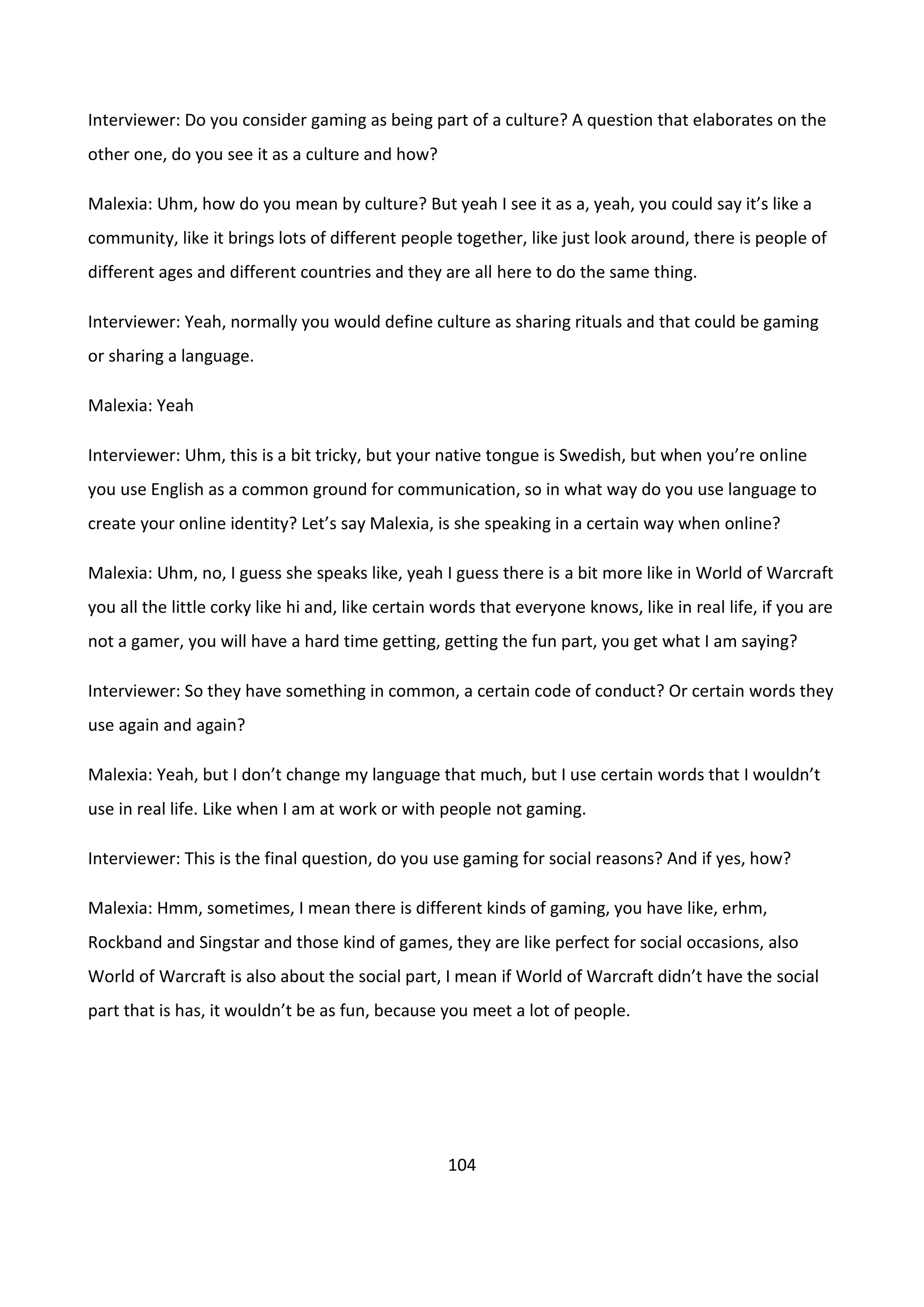 104
Interviewer: Do you consider gaming as being part of a culture? A question that elaborates on the
other one, do you see it as a culture and how?
Malexia: Uhm, how do you mean by culture? But yeah I see it as a, yeah, you could say it’s like a
community, like it brings lots of different people together, like just look around, there is people of
different ages and different countries and they are all here to do the same thing.
Interviewer: Yeah, normally you would define culture as sharing rituals and that could be gaming
or sharing a language.
Malexia: Yeah
Interviewer: Uhm, this is a bit tricky, but your native tongue is Swedish, but when you’re online
you use English as a common ground for communication, so in what way do you use language to
create your online identity? Let’s say Malexia, is she speaking in a certain way when online?
Malexia: Uhm, no, I guess she speaks like, yeah I guess there is a bit more like in World of Warcraft
you all the little corky like hi and, like certain words that everyone knows, like in real life, if you are
not a gamer, you will have a hard time getting, getting the fun part, you get what I am saying?
Interviewer: So they have something in common, a certain code of conduct? Or certain words they
use again and again?
Malexia: Yeah, but I don’t change my language that much, but I use certain words that I wouldn’t
use in real life. Like when I am at work or with people not gaming.
Interviewer: This is the final question, do you use gaming for social reasons? And if yes, how?
Malexia: Hmm, sometimes, I mean there is different kinds of gaming, you have like, erhm,
Rockband and Singstar and those kind of games, they are like perfect for social occasions, also
World of Warcraft is also about the social part, I mean if World of Warcraft didn’t have the social
part that is has, it wouldn’t be as fun, because you meet a lot of people.
 