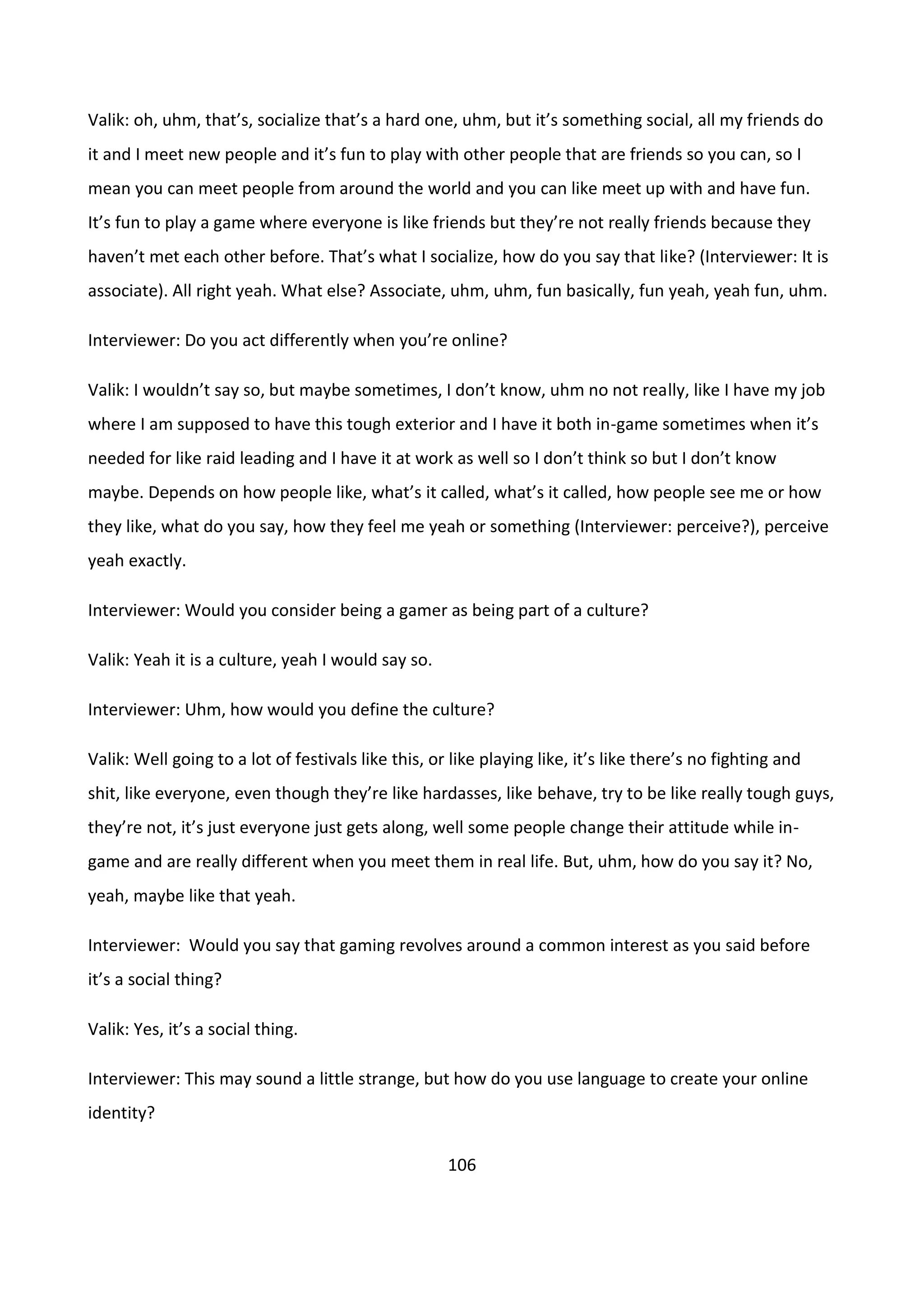 106
Valik: oh, uhm, that’s, socialize that’s a hard one, uhm, but it’s something social, all my friends do
it and I meet new people and it’s fun to play with other people that are friends so you can, so I
mean you can meet people from around the world and you can like meet up with and have fun.
It’s fun to play a game where everyone is like friends but they’re not really friends because they
haven’t met each other before. That’s what I socialize, how do you say that like? (Interviewer: It is
associate). All right yeah. What else? Associate, uhm, uhm, fun basically, fun yeah, yeah fun, uhm.
Interviewer: Do you act differently when you’re online?
Valik: I wouldn’t say so, but maybe sometimes, I don’t know, uhm no not really, like I have my job
where I am supposed to have this tough exterior and I have it both in-game sometimes when it’s
needed for like raid leading and I have it at work as well so I don’t think so but I don’t know
maybe. Depends on how people like, what’s it called, what’s it called, how people see me or how
they like, what do you say, how they feel me yeah or something (Interviewer: perceive?), perceive
yeah exactly.
Interviewer: Would you consider being a gamer as being part of a culture?
Valik: Yeah it is a culture, yeah I would say so.
Interviewer: Uhm, how would you define the culture?
Valik: Well going to a lot of festivals like this, or like playing like, it’s like there’s no fighting and
shit, like everyone, even though they’re like hardasses, like behave, try to be like really tough guys,
they’re not, it’s just everyone just gets along, well some people change their attitude while in-
game and are really different when you meet them in real life. But, uhm, how do you say it? No,
yeah, maybe like that yeah.
Interviewer: Would you say that gaming revolves around a common interest as you said before
it’s a social thing?
Valik: Yes, it’s a social thing.
Interviewer: This may sound a little strange, but how do you use language to create your online
identity?
 