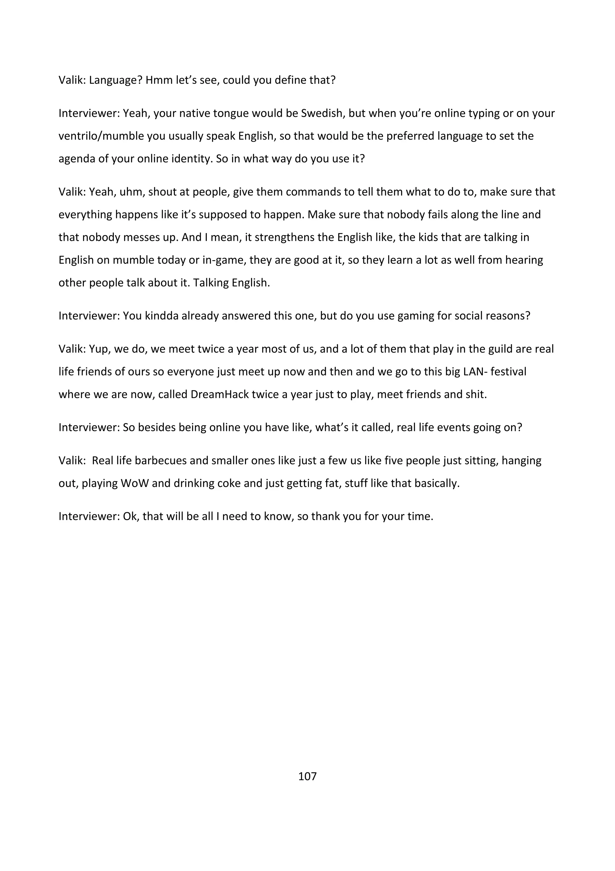 107
Valik: Language? Hmm let’s see, could you define that?
Interviewer: Yeah, your native tongue would be Swedish, but when you’re online typing or on your
ventrilo/mumble you usually speak English, so that would be the preferred language to set the
agenda of your online identity. So in what way do you use it?
Valik: Yeah, uhm, shout at people, give them commands to tell them what to do to, make sure that
everything happens like it’s supposed to happen. Make sure that nobody fails along the line and
that nobody messes up. And I mean, it strengthens the English like, the kids that are talking in
English on mumble today or in-game, they are good at it, so they learn a lot as well from hearing
other people talk about it. Talking English.
Interviewer: You kindda already answered this one, but do you use gaming for social reasons?
Valik: Yup, we do, we meet twice a year most of us, and a lot of them that play in the guild are real
life friends of ours so everyone just meet up now and then and we go to this big LAN- festival
where we are now, called DreamHack twice a year just to play, meet friends and shit.
Interviewer: So besides being online you have like, what’s it called, real life events going on?
Valik: Real life barbecues and smaller ones like just a few us like five people just sitting, hanging
out, playing WoW and drinking coke and just getting fat, stuff like that basically.
Interviewer: Ok, that will be all I need to know, so thank you for your time.
 