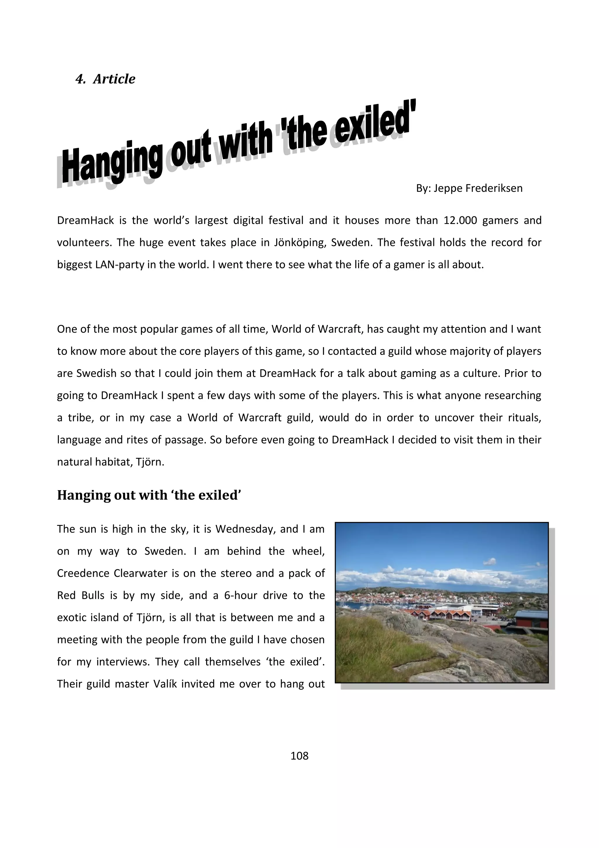 108
4. Article
By: Jeppe Frederiksen
DreamHack is the world’s largest digital festival and it houses more than 12.000 gamers and
volunteers. The huge event takes place in Jönköping, Sweden. The festival holds the record for
biggest LAN-party in the world. I went there to see what the life of a gamer is all about.
One of the most popular games of all time, World of Warcraft, has caught my attention and I want
to know more about the core players of this game, so I contacted a guild whose majority of players
are Swedish so that I could join them at DreamHack for a talk about gaming as a culture. Prior to
going to DreamHack I spent a few days with some of the players. This is what anyone researching
a tribe, or in my case a World of Warcraft guild, would do in order to uncover their rituals,
language and rites of passage. So before even going to DreamHack I decided to visit them in their
natural habitat, Tjörn.
Hanging out with ‘the exiled’
The sun is high in the sky, it is Wednesday, and I am
on my way to Sweden. I am behind the wheel,
Creedence Clearwater is on the stereo and a pack of
Red Bulls is by my side, and a 6-hour drive to the
exotic island of Tjörn, is all that is between me and a
meeting with the people from the guild I have chosen
for my interviews. They call themselves ‘the exiled’.
Their guild master Valík invited me over to hang out
 