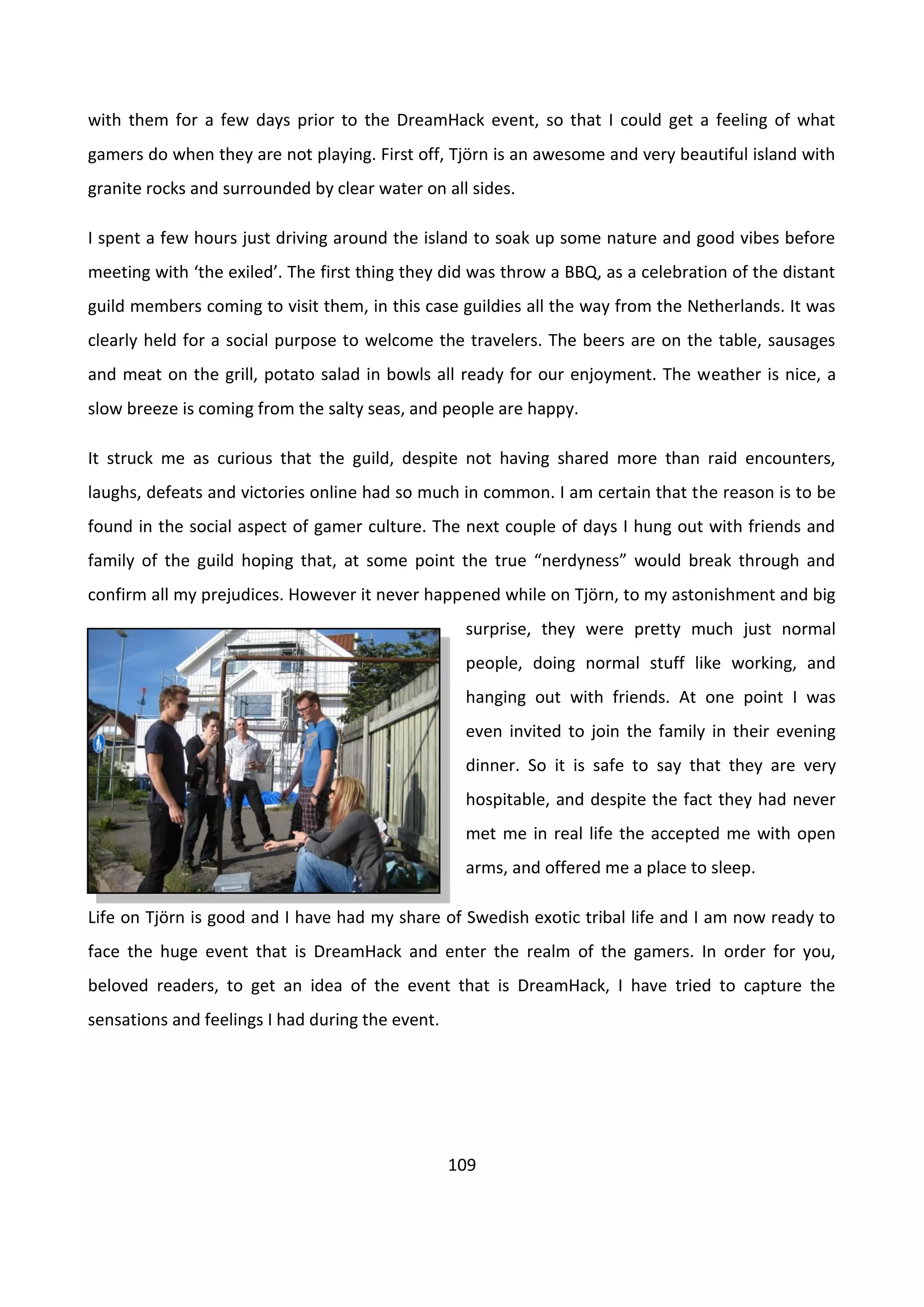 109
with them for a few days prior to the DreamHack event, so that I could get a feeling of what
gamers do when they are not playing. First off, Tjörn is an awesome and very beautiful island with
granite rocks and surrounded by clear water on all sides.
I spent a few hours just driving around the island to soak up some nature and good vibes before
meeting with ‘the exiled’. The first thing they did was throw a BBQ, as a celebration of the distant
guild members coming to visit them, in this case guildies all the way from the Netherlands. It was
clearly held for a social purpose to welcome the travelers. The beers are on the table, sausages
and meat on the grill, potato salad in bowls all ready for our enjoyment. The weather is nice, a
slow breeze is coming from the salty seas, and people are happy.
It struck me as curious that the guild, despite not having shared more than raid encounters,
laughs, defeats and victories online had so much in common. I am certain that the reason is to be
found in the social aspect of gamer culture. The next couple of days I hung out with friends and
family of the guild hoping that, at some point the true “nerdyness” would break through and
confirm all my prejudices. However it never happened while on Tjörn, to my astonishment and big
surprise, they were pretty much just normal
people, doing normal stuff like working, and
hanging out with friends. At one point I was
even invited to join the family in their evening
dinner. So it is safe to say that they are very
hospitable, and despite the fact they had never
met me in real life the accepted me with open
arms, and offered me a place to sleep.
Life on Tjörn is good and I have had my share of Swedish exotic tribal life and I am now ready to
face the huge event that is DreamHack and enter the realm of the gamers. In order for you,
beloved readers, to get an idea of the event that is DreamHack, I have tried to capture the
sensations and feelings I had during the event.
 