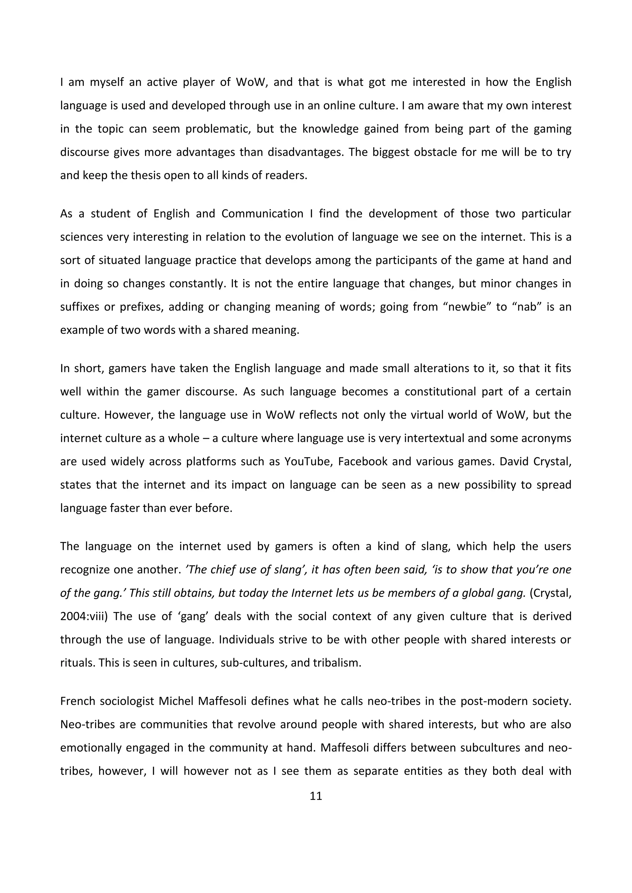 11
I am myself an active player of WoW, and that is what got me interested in how the English
language is used and developed through use in an online culture. I am aware that my own interest
in the topic can seem problematic, but the knowledge gained from being part of the gaming
discourse gives more advantages than disadvantages. The biggest obstacle for me will be to try
and keep the thesis open to all kinds of readers.
As a student of English and Communication I find the development of those two particular
sciences very interesting in relation to the evolution of language we see on the internet. This is a
sort of situated language practice that develops among the participants of the game at hand and
in doing so changes constantly. It is not the entire language that changes, but minor changes in
suffixes or prefixes, adding or changing meaning of words; going from “newbie” to “nab” is an
example of two words with a shared meaning.
In short, gamers have taken the English language and made small alterations to it, so that it fits
well within the gamer discourse. As such language becomes a constitutional part of a certain
culture. However, the language use in WoW reflects not only the virtual world of WoW, but the
internet culture as a whole – a culture where language use is very intertextual and some acronyms
are used widely across platforms such as YouTube, Facebook and various games. David Crystal,
states that the internet and its impact on language can be seen as a new possibility to spread
language faster than ever before.
The language on the internet used by gamers is often a kind of slang, which help the users
recognize one another. ’The chief use of slang’, it has often been said, ‘is to show that you’re one
of the gang.’ This still obtains, but today the Internet lets us be members of a global gang. (Crystal,
2004:viii) The use of ‘gang’ deals with the social context of any given culture that is derived
through the use of language. Individuals strive to be with other people with shared interests or
rituals. This is seen in cultures, sub-cultures, and tribalism.
French sociologist Michel Maffesoli defines what he calls neo-tribes in the post-modern society.
Neo-tribes are communities that revolve around people with shared interests, but who are also
emotionally engaged in the community at hand. Maffesoli differs between subcultures and neo-
tribes, however, I will however not as I see them as separate entities as they both deal with
 
