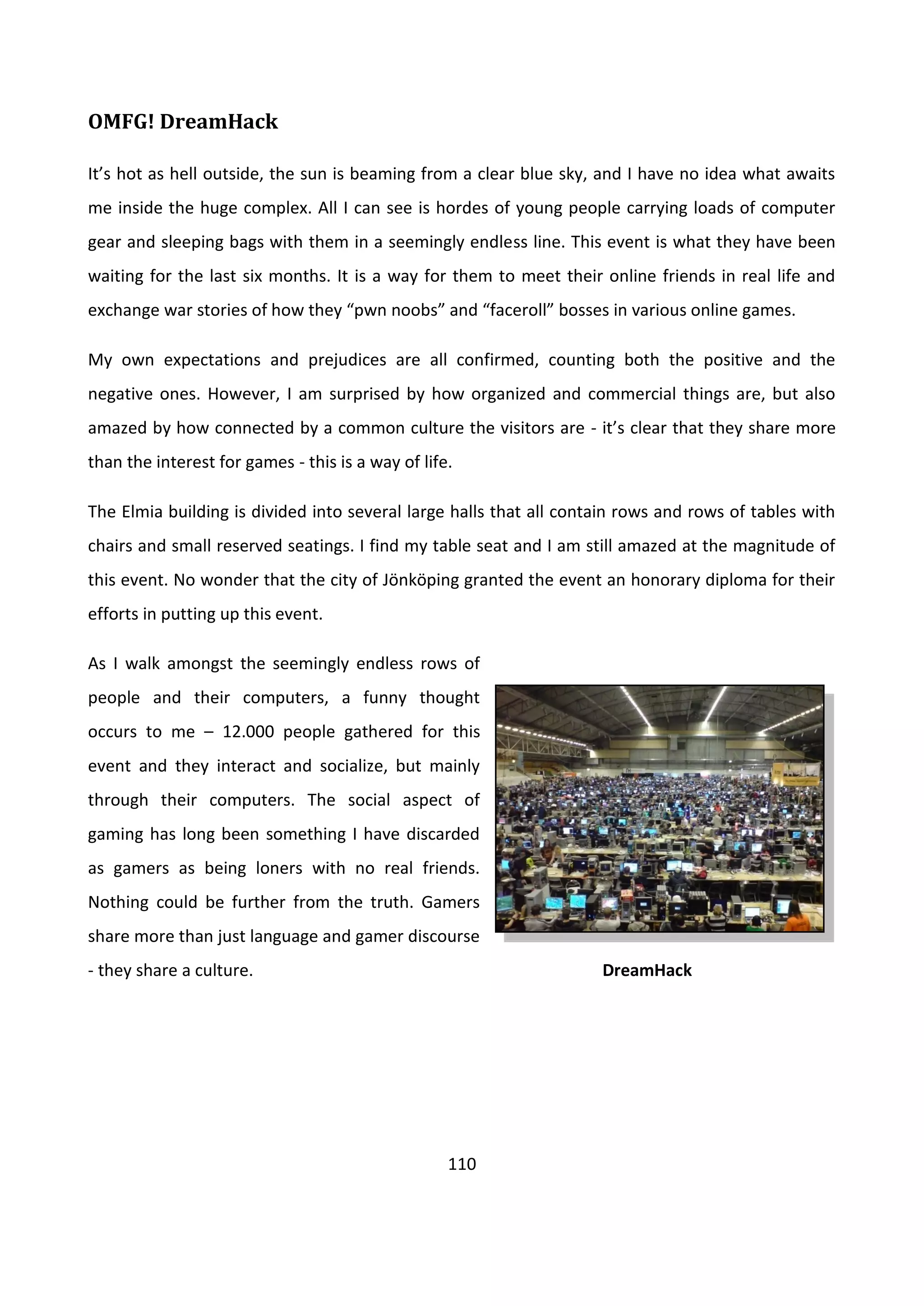 110
OMFG! DreamHack
It’s hot as hell outside, the sun is beaming from a clear blue sky, and I have no idea what awaits
me inside the huge complex. All I can see is hordes of young people carrying loads of computer
gear and sleeping bags with them in a seemingly endless line. This event is what they have been
waiting for the last six months. It is a way for them to meet their online friends in real life and
exchange war stories of how they “pwn noobs” and “faceroll” bosses in various online games.
My own expectations and prejudices are all confirmed, counting both the positive and the
negative ones. However, I am surprised by how organized and commercial things are, but also
amazed by how connected by a common culture the visitors are - it’s clear that they share more
than the interest for games - this is a way of life.
The Elmia building is divided into several large halls that all contain rows and rows of tables with
chairs and small reserved seatings. I find my table seat and I am still amazed at the magnitude of
this event. No wonder that the city of Jönköping granted the event an honorary diploma for their
efforts in putting up this event.
As I walk amongst the seemingly endless rows of
people and their computers, a funny thought
occurs to me – 12.000 people gathered for this
event and they interact and socialize, but mainly
through their computers. The social aspect of
gaming has long been something I have discarded
as gamers as being loners with no real friends.
Nothing could be further from the truth. Gamers
share more than just language and gamer discourse
- they share a culture. DreamHack
 