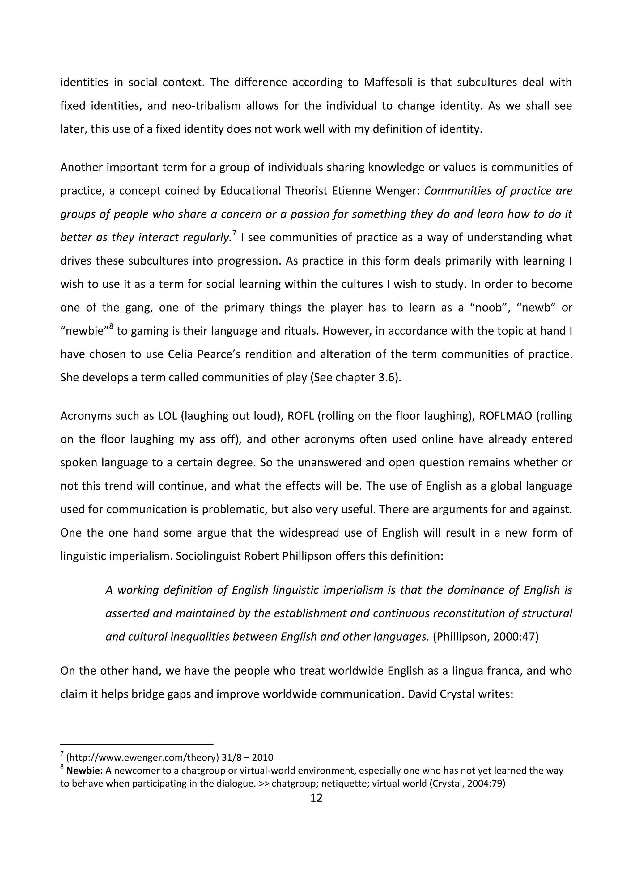 12
identities in social context. The difference according to Maffesoli is that subcultures deal with
fixed identities, and neo-tribalism allows for the individual to change identity. As we shall see
later, this use of a fixed identity does not work well with my definition of identity.
Another important term for a group of individuals sharing knowledge or values is communities of
practice, a concept coined by Educational Theorist Etienne Wenger: Communities of practice are
groups of people who share a concern or a passion for something they do and learn how to do it
better as they interact regularly.7
I see communities of practice as a way of understanding what
drives these subcultures into progression. As practice in this form deals primarily with learning I
wish to use it as a term for social learning within the cultures I wish to study. In order to become
one of the gang, one of the primary things the player has to learn as a “noob”, “newb” or
“newbie”8
to gaming is their language and rituals. However, in accordance with the topic at hand I
have chosen to use Celia Pearce’s rendition and alteration of the term communities of practice.
She develops a term called communities of play (See chapter 3.6).
Acronyms such as LOL (laughing out loud), ROFL (rolling on the floor laughing), ROFLMAO (rolling
on the floor laughing my ass off), and other acronyms often used online have already entered
spoken language to a certain degree. So the unanswered and open question remains whether or
not this trend will continue, and what the effects will be. The use of English as a global language
used for communication is problematic, but also very useful. There are arguments for and against.
One the one hand some argue that the widespread use of English will result in a new form of
linguistic imperialism. Sociolinguist Robert Phillipson offers this definition:
A working definition of English linguistic imperialism is that the dominance of English is
asserted and maintained by the establishment and continuous reconstitution of structural
and cultural inequalities between English and other languages. (Phillipson, 2000:47)
On the other hand, we have the people who treat worldwide English as a lingua franca, and who
claim it helps bridge gaps and improve worldwide communication. David Crystal writes:
7
(http://www.ewenger.com/theory) 31/8 – 2010
8
Newbie: A newcomer to a chatgroup or virtual-world environment, especially one who has not yet learned the way
to behave when participating in the dialogue. >> chatgroup; netiquette; virtual world (Crystal, 2004:79)
 