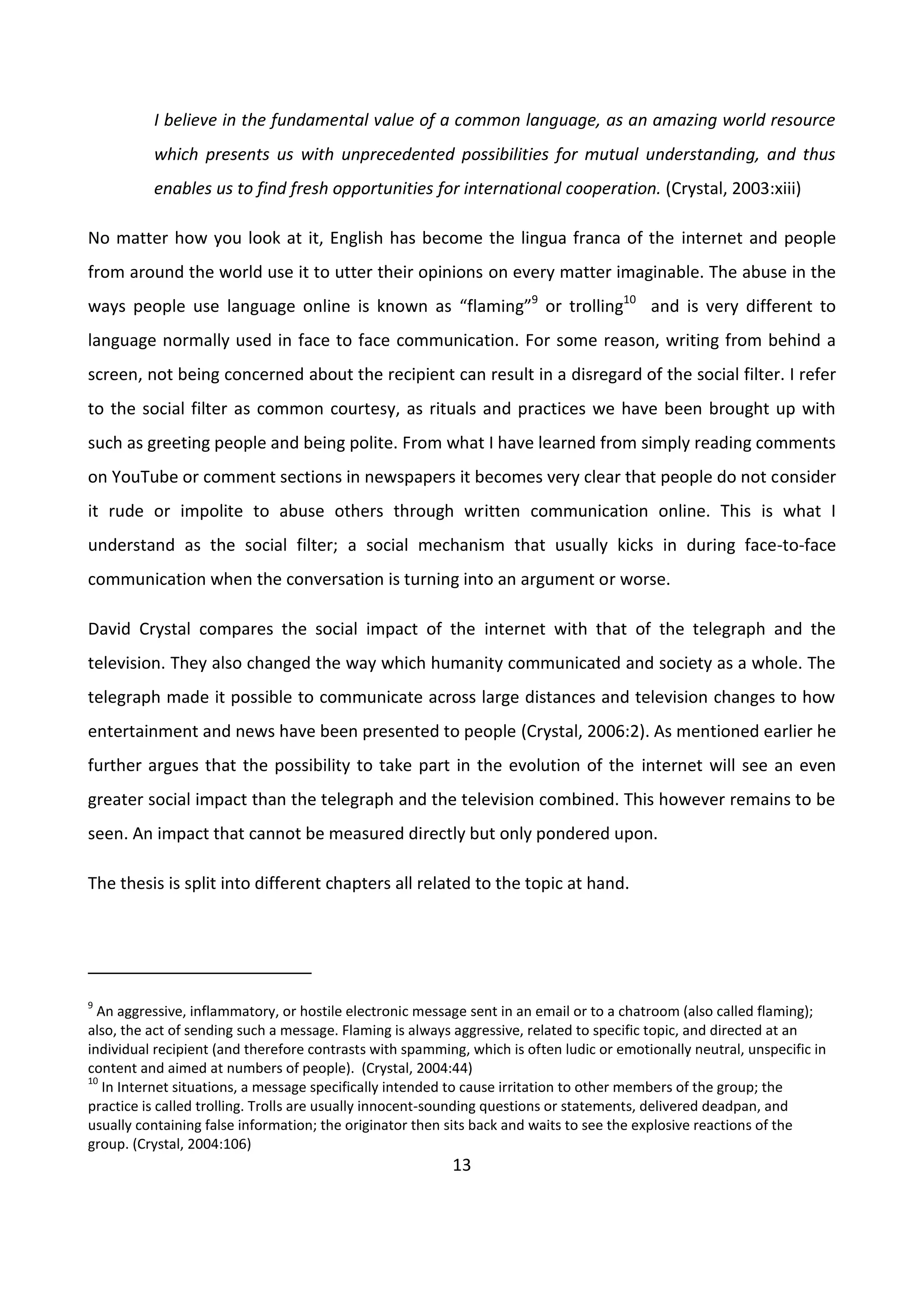13
I believe in the fundamental value of a common language, as an amazing world resource
which presents us with unprecedented possibilities for mutual understanding, and thus
enables us to find fresh opportunities for international cooperation. (Crystal, 2003:xiii)
No matter how you look at it, English has become the lingua franca of the internet and people
from around the world use it to utter their opinions on every matter imaginable. The abuse in the
ways people use language online is known as “flaming”9
or trolling10
and is very different to
language normally used in face to face communication. For some reason, writing from behind a
screen, not being concerned about the recipient can result in a disregard of the social filter. I refer
to the social filter as common courtesy, as rituals and practices we have been brought up with
such as greeting people and being polite. From what I have learned from simply reading comments
on YouTube or comment sections in newspapers it becomes very clear that people do not consider
it rude or impolite to abuse others through written communication online. This is what I
understand as the social filter; a social mechanism that usually kicks in during face-to-face
communication when the conversation is turning into an argument or worse.
David Crystal compares the social impact of the internet with that of the telegraph and the
television. They also changed the way which humanity communicated and society as a whole. The
telegraph made it possible to communicate across large distances and television changes to how
entertainment and news have been presented to people (Crystal, 2006:2). As mentioned earlier he
further argues that the possibility to take part in the evolution of the internet will see an even
greater social impact than the telegraph and the television combined. This however remains to be
seen. An impact that cannot be measured directly but only pondered upon.
The thesis is split into different chapters all related to the topic at hand.
9
An aggressive, inflammatory, or hostile electronic message sent in an email or to a chatroom (also called flaming);
also, the act of sending such a message. Flaming is always aggressive, related to specific topic, and directed at an
individual recipient (and therefore contrasts with spamming, which is often ludic or emotionally neutral, unspecific in
content and aimed at numbers of people). (Crystal, 2004:44)
10
In Internet situations, a message specifically intended to cause irritation to other members of the group; the
practice is called trolling. Trolls are usually innocent-sounding questions or statements, delivered deadpan, and
usually containing false information; the originator then sits back and waits to see the explosive reactions of the
group. (Crystal, 2004:106)
 