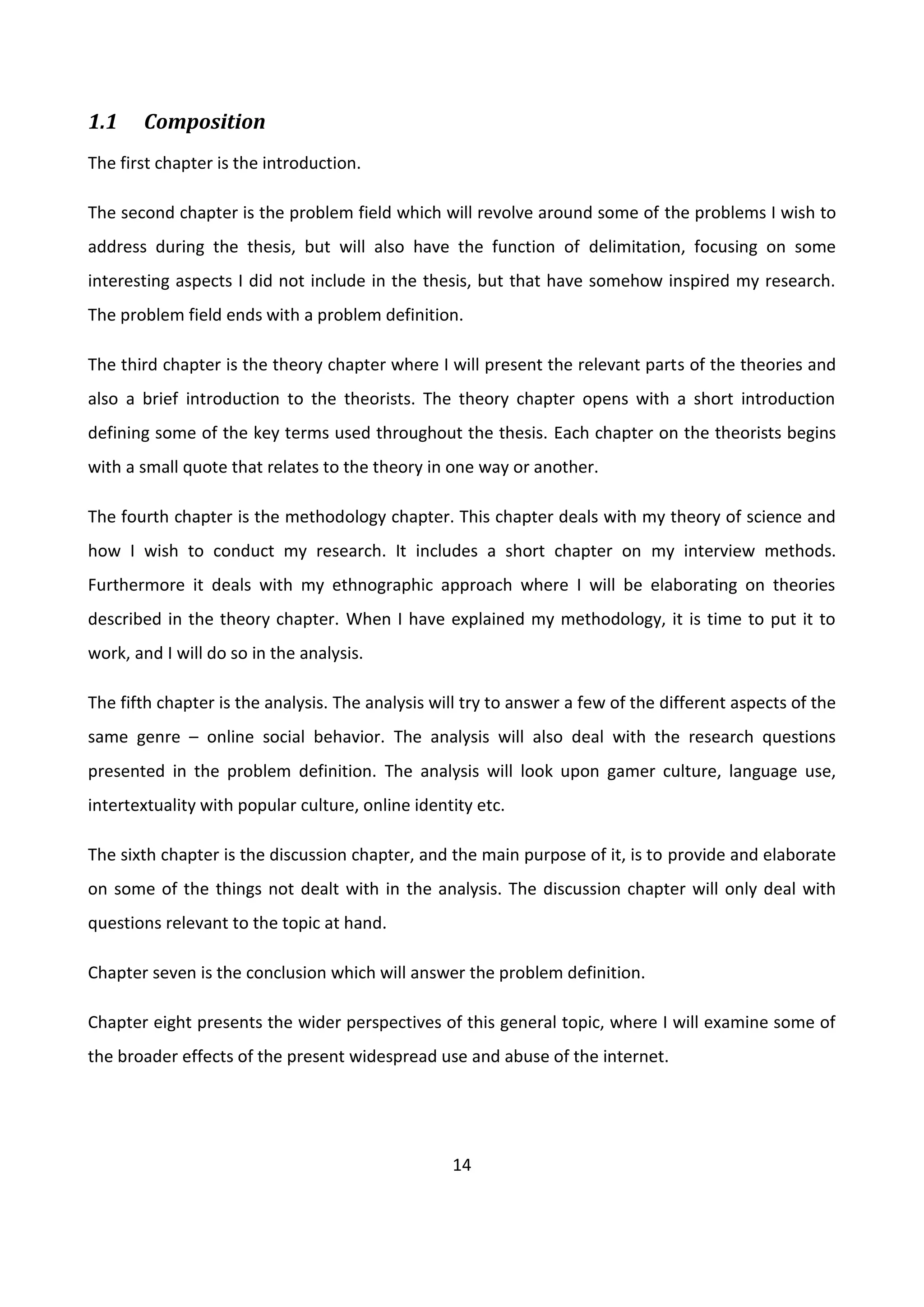 14
1.1 Composition
The first chapter is the introduction.
The second chapter is the problem field which will revolve around some of the problems I wish to
address during the thesis, but will also have the function of delimitation, focusing on some
interesting aspects I did not include in the thesis, but that have somehow inspired my research.
The problem field ends with a problem definition.
The third chapter is the theory chapter where I will present the relevant parts of the theories and
also a brief introduction to the theorists. The theory chapter opens with a short introduction
defining some of the key terms used throughout the thesis. Each chapter on the theorists begins
with a small quote that relates to the theory in one way or another.
The fourth chapter is the methodology chapter. This chapter deals with my theory of science and
how I wish to conduct my research. It includes a short chapter on my interview methods.
Furthermore it deals with my ethnographic approach where I will be elaborating on theories
described in the theory chapter. When I have explained my methodology, it is time to put it to
work, and I will do so in the analysis.
The fifth chapter is the analysis. The analysis will try to answer a few of the different aspects of the
same genre – online social behavior. The analysis will also deal with the research questions
presented in the problem definition. The analysis will look upon gamer culture, language use,
intertextuality with popular culture, online identity etc.
The sixth chapter is the discussion chapter, and the main purpose of it, is to provide and elaborate
on some of the things not dealt with in the analysis. The discussion chapter will only deal with
questions relevant to the topic at hand.
Chapter seven is the conclusion which will answer the problem definition.
Chapter eight presents the wider perspectives of this general topic, where I will examine some of
the broader effects of the present widespread use and abuse of the internet.
 