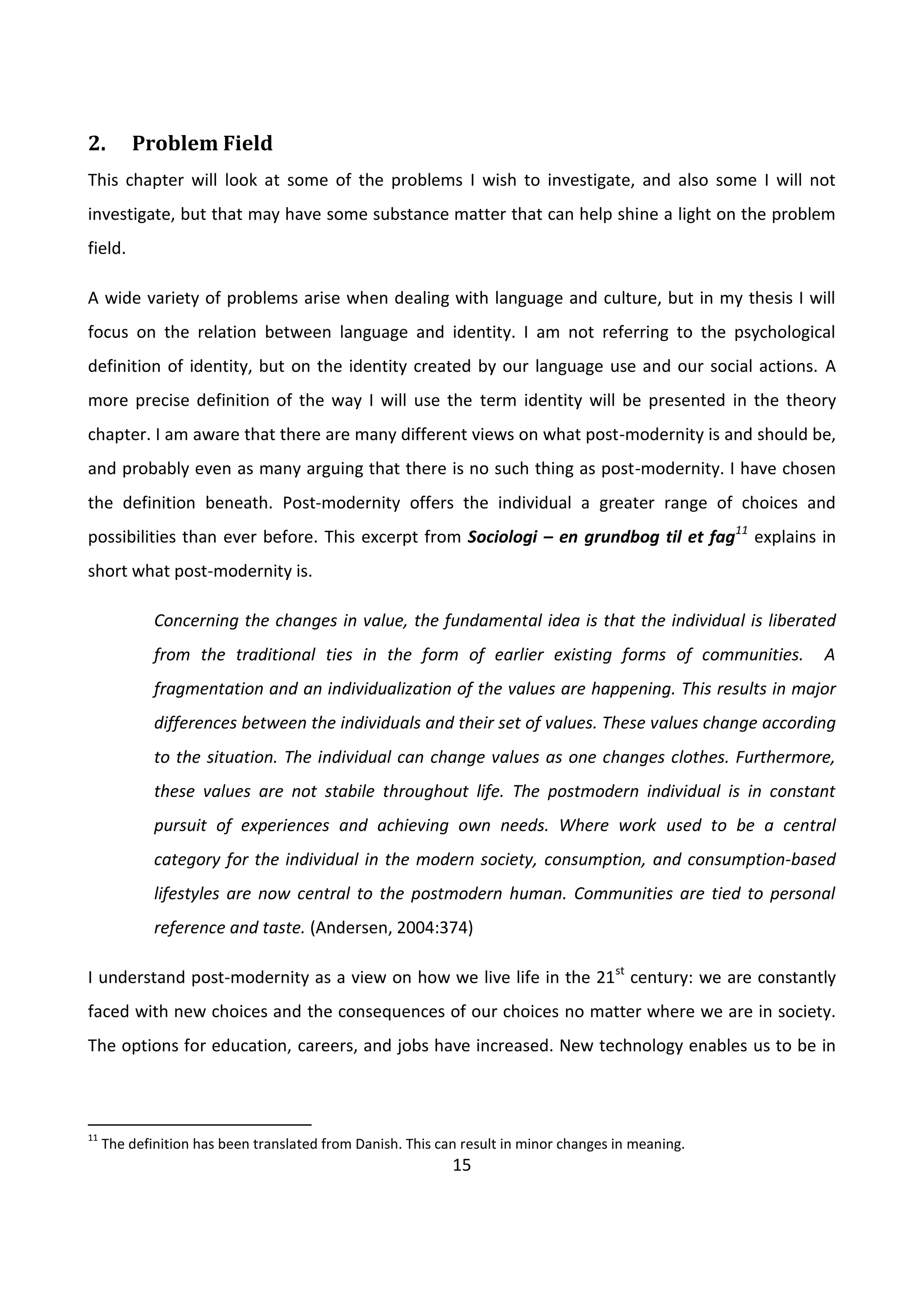 15
2. Problem Field
This chapter will look at some of the problems I wish to investigate, and also some I will not
investigate, but that may have some substance matter that can help shine a light on the problem
field.
A wide variety of problems arise when dealing with language and culture, but in my thesis I will
focus on the relation between language and identity. I am not referring to the psychological
definition of identity, but on the identity created by our language use and our social actions. A
more precise definition of the way I will use the term identity will be presented in the theory
chapter. I am aware that there are many different views on what post-modernity is and should be,
and probably even as many arguing that there is no such thing as post-modernity. I have chosen
the definition beneath. Post-modernity offers the individual a greater range of choices and
possibilities than ever before. This excerpt from Sociologi – en grundbog til et fag11
explains in
short what post-modernity is.
Concerning the changes in value, the fundamental idea is that the individual is liberated
from the traditional ties in the form of earlier existing forms of communities. A
fragmentation and an individualization of the values are happening. This results in major
differences between the individuals and their set of values. These values change according
to the situation. The individual can change values as one changes clothes. Furthermore,
these values are not stabile throughout life. The postmodern individual is in constant
pursuit of experiences and achieving own needs. Where work used to be a central
category for the individual in the modern society, consumption, and consumption-based
lifestyles are now central to the postmodern human. Communities are tied to personal
reference and taste. (Andersen, 2004:374)
I understand post-modernity as a view on how we live life in the 21st
century: we are constantly
faced with new choices and the consequences of our choices no matter where we are in society.
The options for education, careers, and jobs have increased. New technology enables us to be in
11
The definition has been translated from Danish. This can result in minor changes in meaning.
 