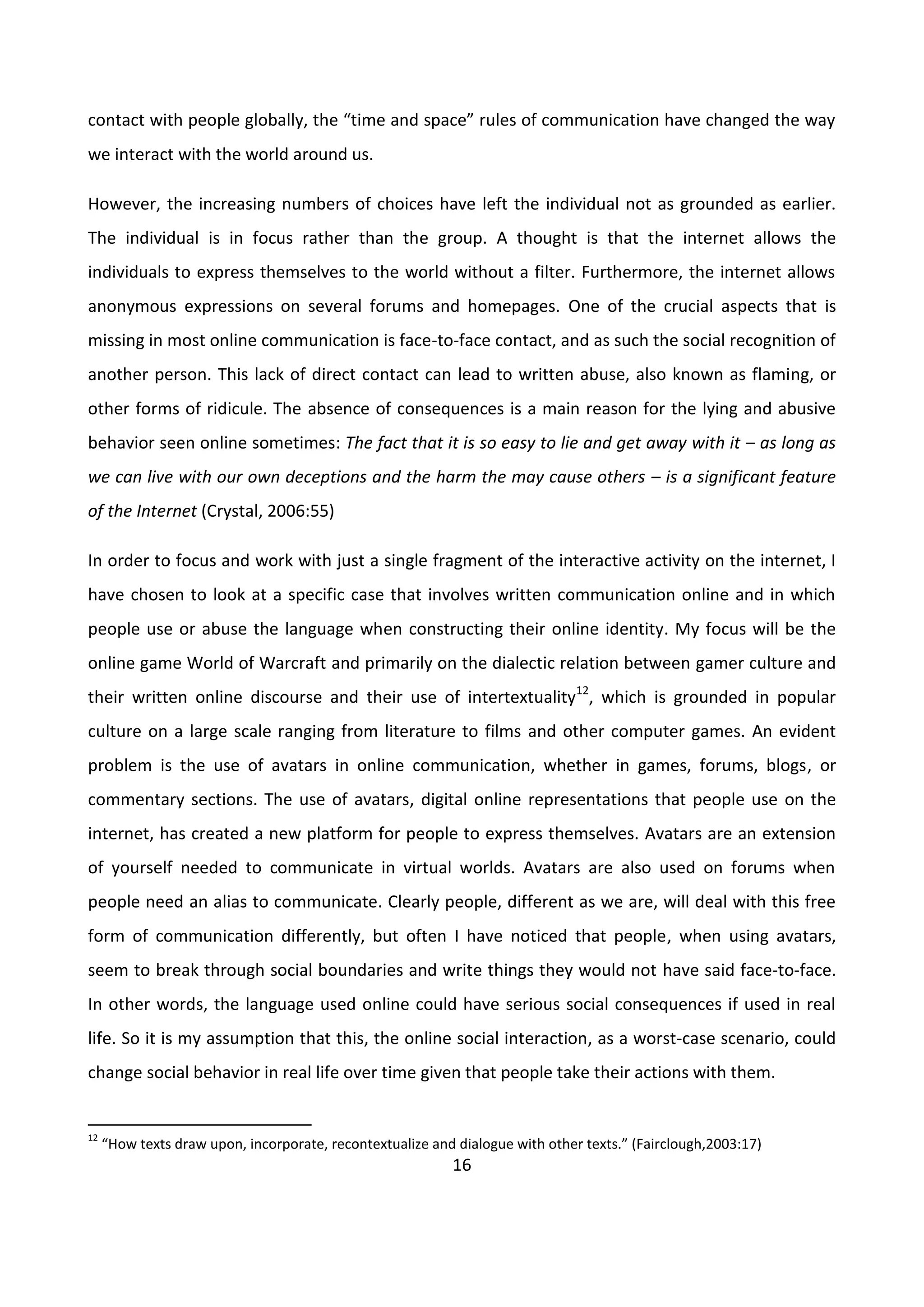 16
contact with people globally, the “time and space” rules of communication have changed the way
we interact with the world around us.
However, the increasing numbers of choices have left the individual not as grounded as earlier.
The individual is in focus rather than the group. A thought is that the internet allows the
individuals to express themselves to the world without a filter. Furthermore, the internet allows
anonymous expressions on several forums and homepages. One of the crucial aspects that is
missing in most online communication is face-to-face contact, and as such the social recognition of
another person. This lack of direct contact can lead to written abuse, also known as flaming, or
other forms of ridicule. The absence of consequences is a main reason for the lying and abusive
behavior seen online sometimes: The fact that it is so easy to lie and get away with it – as long as
we can live with our own deceptions and the harm the may cause others – is a significant feature
of the Internet (Crystal, 2006:55)
In order to focus and work with just a single fragment of the interactive activity on the internet, I
have chosen to look at a specific case that involves written communication online and in which
people use or abuse the language when constructing their online identity. My focus will be the
online game World of Warcraft and primarily on the dialectic relation between gamer culture and
their written online discourse and their use of intertextuality12
, which is grounded in popular
culture on a large scale ranging from literature to films and other computer games. An evident
problem is the use of avatars in online communication, whether in games, forums, blogs, or
commentary sections. The use of avatars, digital online representations that people use on the
internet, has created a new platform for people to express themselves. Avatars are an extension
of yourself needed to communicate in virtual worlds. Avatars are also used on forums when
people need an alias to communicate. Clearly people, different as we are, will deal with this free
form of communication differently, but often I have noticed that people, when using avatars,
seem to break through social boundaries and write things they would not have said face-to-face.
In other words, the language used online could have serious social consequences if used in real
life. So it is my assumption that this, the online social interaction, as a worst-case scenario, could
change social behavior in real life over time given that people take their actions with them.
12
“How texts draw upon, incorporate, recontextualize and dialogue with other texts.” (Fairclough,2003:17)
 