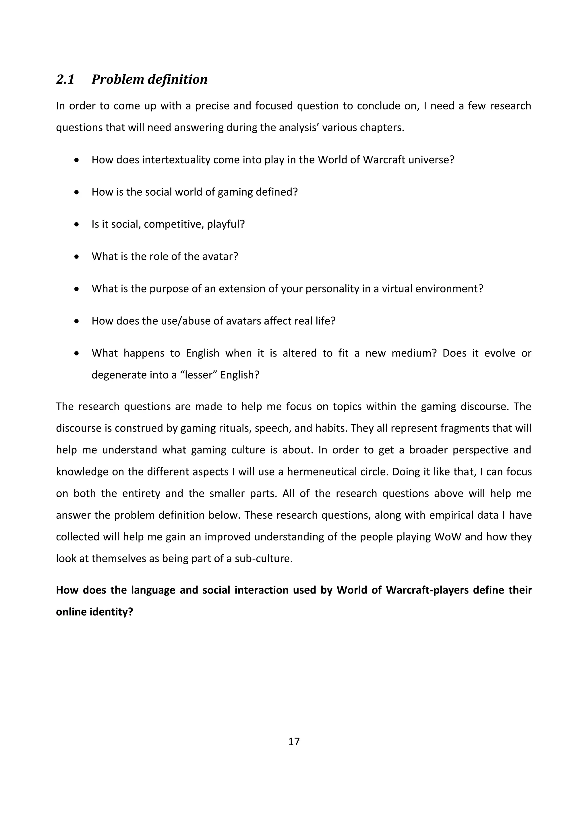 17
2.1 Problem definition
In order to come up with a precise and focused question to conclude on, I need a few research
questions that will need answering during the analysis’ various chapters.
 How does intertextuality come into play in the World of Warcraft universe?
 How is the social world of gaming defined?
 Is it social, competitive, playful?
 What is the role of the avatar?
 What is the purpose of an extension of your personality in a virtual environment?
 How does the use/abuse of avatars affect real life?
 What happens to English when it is altered to fit a new medium? Does it evolve or
degenerate into a “lesser” English?
The research questions are made to help me focus on topics within the gaming discourse. The
discourse is construed by gaming rituals, speech, and habits. They all represent fragments that will
help me understand what gaming culture is about. In order to get a broader perspective and
knowledge on the different aspects I will use a hermeneutical circle. Doing it like that, I can focus
on both the entirety and the smaller parts. All of the research questions above will help me
answer the problem definition below. These research questions, along with empirical data I have
collected will help me gain an improved understanding of the people playing WoW and how they
look at themselves as being part of a sub-culture.
How does the language and social interaction used by World of Warcraft-players define their
online identity?
 
