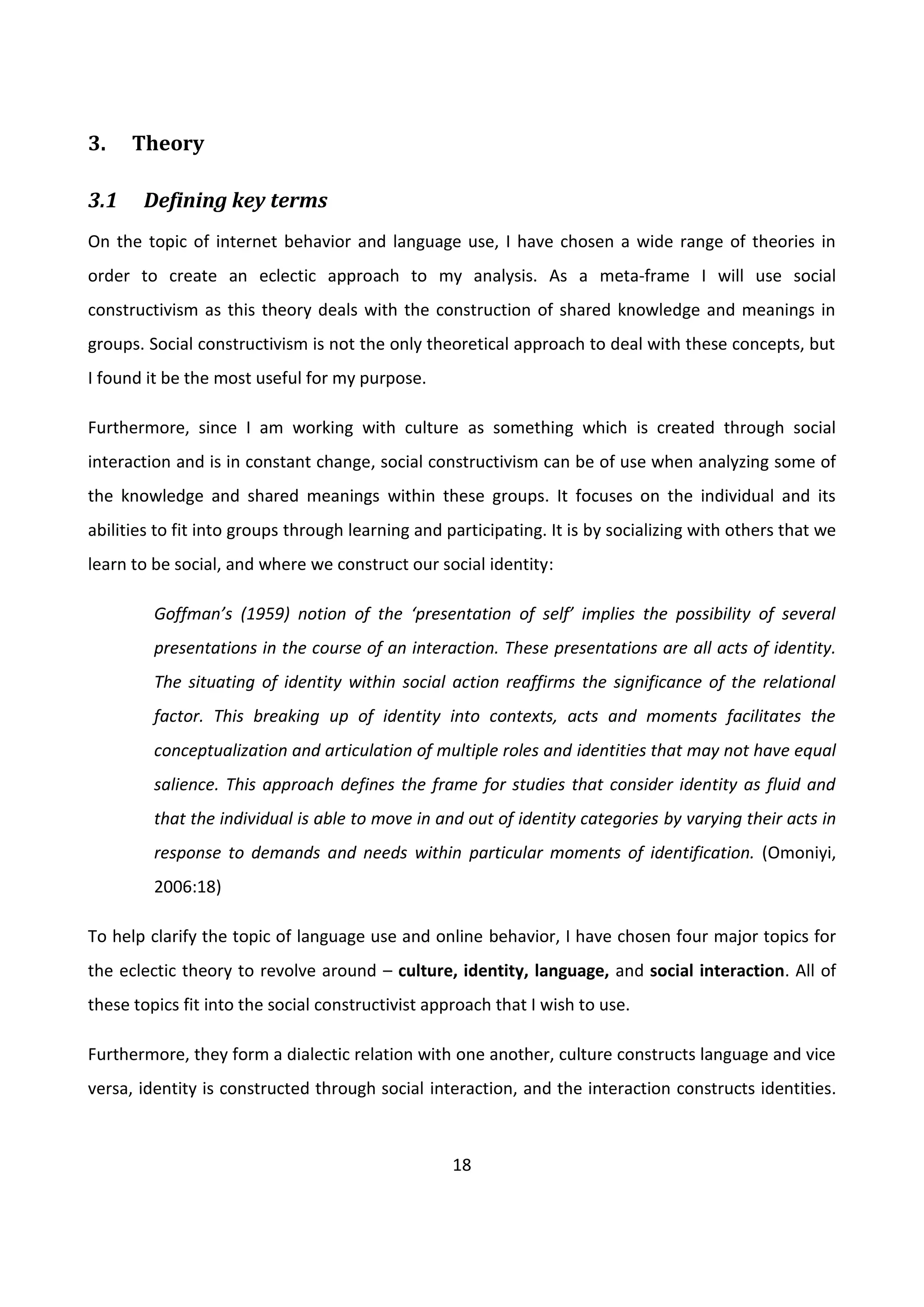 18
3. Theory
3.1 Defining key terms
On the topic of internet behavior and language use, I have chosen a wide range of theories in
order to create an eclectic approach to my analysis. As a meta-frame I will use social
constructivism as this theory deals with the construction of shared knowledge and meanings in
groups. Social constructivism is not the only theoretical approach to deal with these concepts, but
I found it be the most useful for my purpose.
Furthermore, since I am working with culture as something which is created through social
interaction and is in constant change, social constructivism can be of use when analyzing some of
the knowledge and shared meanings within these groups. It focuses on the individual and its
abilities to fit into groups through learning and participating. It is by socializing with others that we
learn to be social, and where we construct our social identity:
Goffman’s (1959) notion of the ‘presentation of self’ implies the possibility of several
presentations in the course of an interaction. These presentations are all acts of identity.
The situating of identity within social action reaffirms the significance of the relational
factor. This breaking up of identity into contexts, acts and moments facilitates the
conceptualization and articulation of multiple roles and identities that may not have equal
salience. This approach defines the frame for studies that consider identity as fluid and
that the individual is able to move in and out of identity categories by varying their acts in
response to demands and needs within particular moments of identification. (Omoniyi,
2006:18)
To help clarify the topic of language use and online behavior, I have chosen four major topics for
the eclectic theory to revolve around – culture, identity, language, and social interaction. All of
these topics fit into the social constructivist approach that I wish to use.
Furthermore, they form a dialectic relation with one another, culture constructs language and vice
versa, identity is constructed through social interaction, and the interaction constructs identities.
 