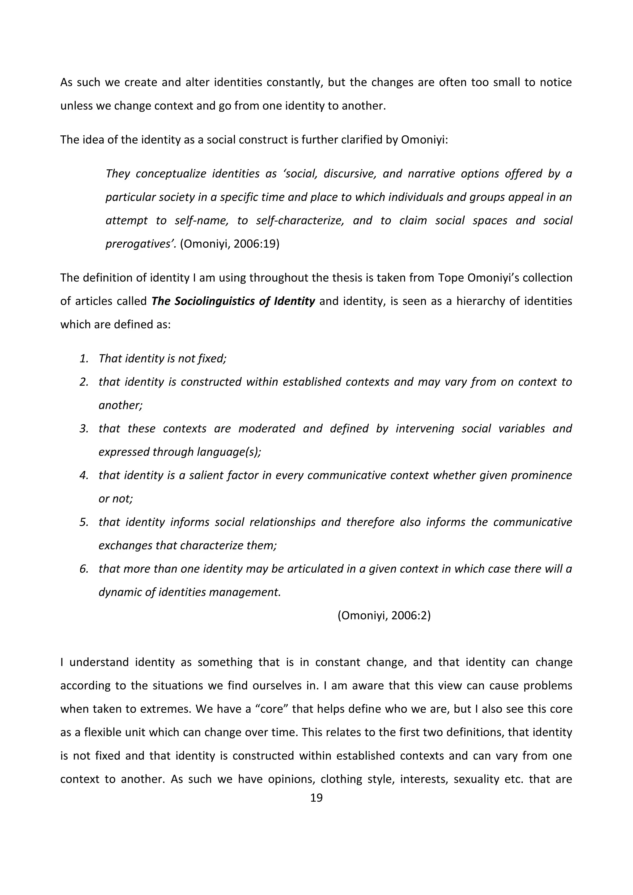 19
As such we create and alter identities constantly, but the changes are often too small to notice
unless we change context and go from one identity to another.
The idea of the identity as a social construct is further clarified by Omoniyi:
They conceptualize identities as ‘social, discursive, and narrative options offered by a
particular society in a specific time and place to which individuals and groups appeal in an
attempt to self-name, to self-characterize, and to claim social spaces and social
prerogatives’. (Omoniyi, 2006:19)
The definition of identity I am using throughout the thesis is taken from Tope Omoniyi’s collection
of articles called The Sociolinguistics of Identity and identity, is seen as a hierarchy of identities
which are defined as:
1. That identity is not fixed;
2. that identity is constructed within established contexts and may vary from on context to
another;
3. that these contexts are moderated and defined by intervening social variables and
expressed through language(s);
4. that identity is a salient factor in every communicative context whether given prominence
or not;
5. that identity informs social relationships and therefore also informs the communicative
exchanges that characterize them;
6. that more than one identity may be articulated in a given context in which case there will a
dynamic of identities management.
(Omoniyi, 2006:2)
I understand identity as something that is in constant change, and that identity can change
according to the situations we find ourselves in. I am aware that this view can cause problems
when taken to extremes. We have a “core” that helps define who we are, but I also see this core
as a flexible unit which can change over time. This relates to the first two definitions, that identity
is not fixed and that identity is constructed within established contexts and can vary from one
context to another. As such we have opinions, clothing style, interests, sexuality etc. that are
 