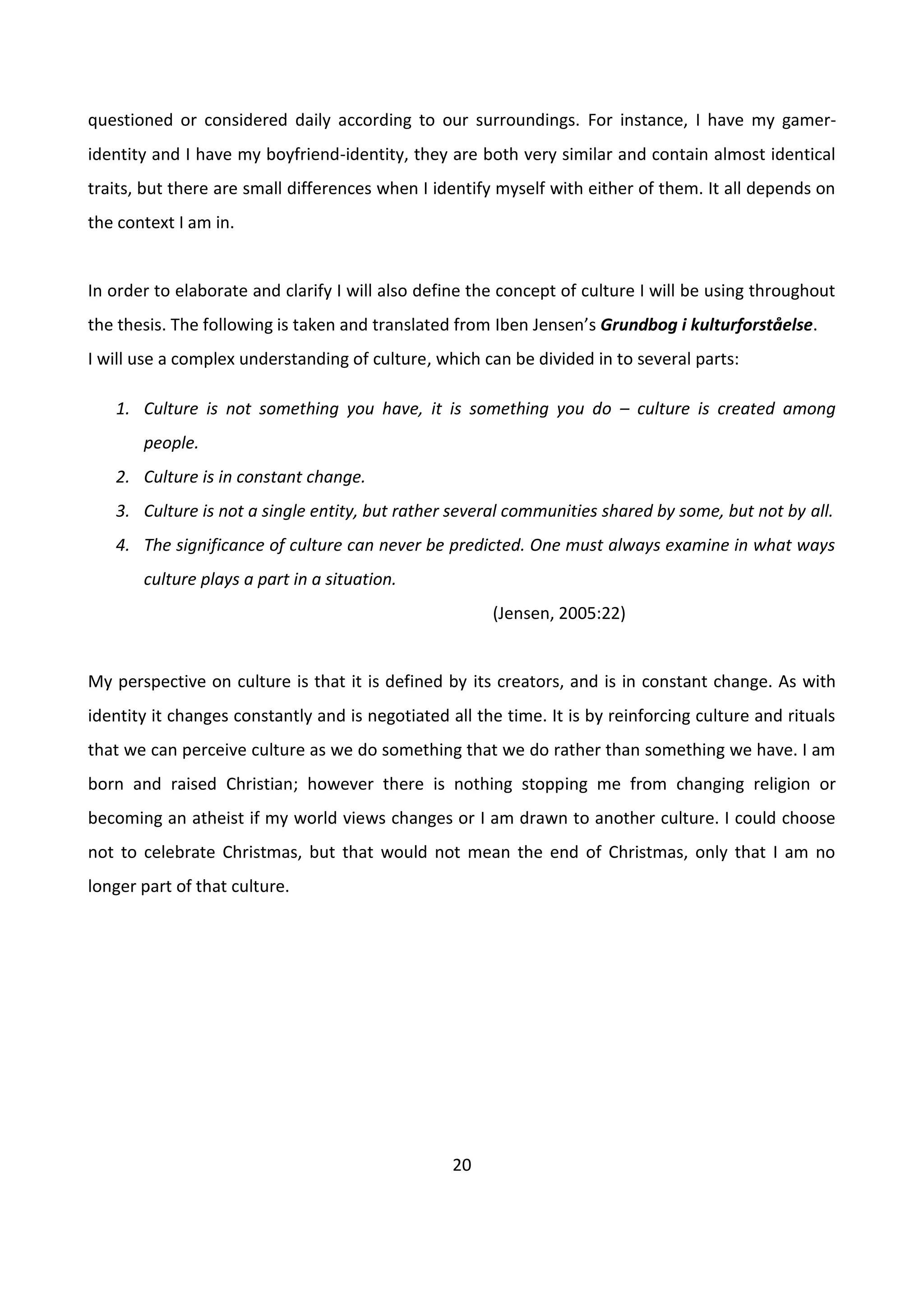 20
questioned or considered daily according to our surroundings. For instance, I have my gamer-
identity and I have my boyfriend-identity, they are both very similar and contain almost identical
traits, but there are small differences when I identify myself with either of them. It all depends on
the context I am in.
In order to elaborate and clarify I will also define the concept of culture I will be using throughout
the thesis. The following is taken and translated from Iben Jensen’s Grundbog i kulturforståelse.
I will use a complex understanding of culture, which can be divided in to several parts:
1. Culture is not something you have, it is something you do – culture is created among
people.
2. Culture is in constant change.
3. Culture is not a single entity, but rather several communities shared by some, but not by all.
4. The significance of culture can never be predicted. One must always examine in what ways
culture plays a part in a situation.
(Jensen, 2005:22)
My perspective on culture is that it is defined by its creators, and is in constant change. As with
identity it changes constantly and is negotiated all the time. It is by reinforcing culture and rituals
that we can perceive culture as we do something that we do rather than something we have. I am
born and raised Christian; however there is nothing stopping me from changing religion or
becoming an atheist if my world views changes or I am drawn to another culture. I could choose
not to celebrate Christmas, but that would not mean the end of Christmas, only that I am no
longer part of that culture.
 