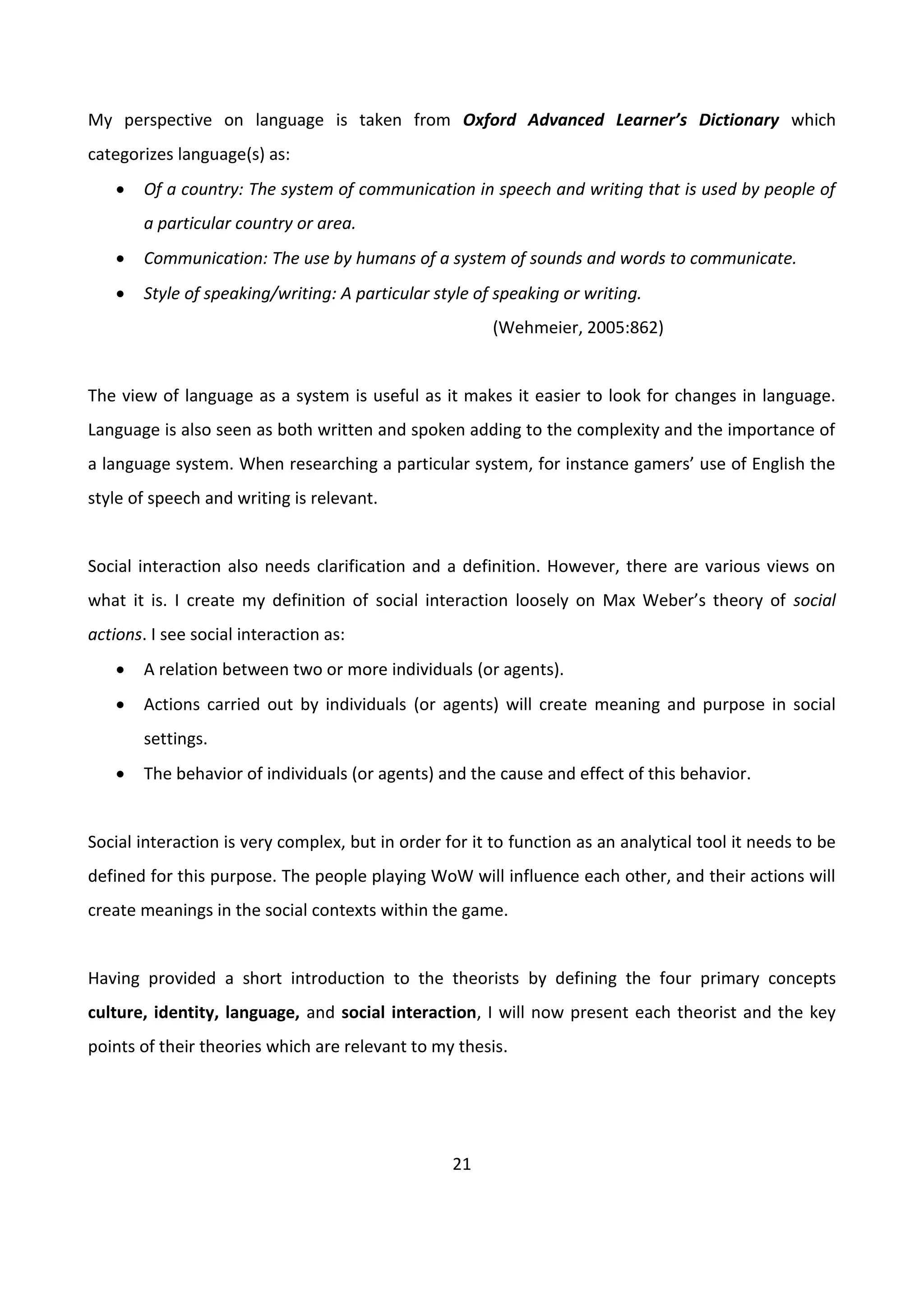 21
My perspective on language is taken from Oxford Advanced Learner’s Dictionary which
categorizes language(s) as:
 Of a country: The system of communication in speech and writing that is used by people of
a particular country or area.
 Communication: The use by humans of a system of sounds and words to communicate.
 Style of speaking/writing: A particular style of speaking or writing.
(Wehmeier, 2005:862)
The view of language as a system is useful as it makes it easier to look for changes in language.
Language is also seen as both written and spoken adding to the complexity and the importance of
a language system. When researching a particular system, for instance gamers’ use of English the
style of speech and writing is relevant.
Social interaction also needs clarification and a definition. However, there are various views on
what it is. I create my definition of social interaction loosely on Max Weber’s theory of social
actions. I see social interaction as:
 A relation between two or more individuals (or agents).
 Actions carried out by individuals (or agents) will create meaning and purpose in social
settings.
 The behavior of individuals (or agents) and the cause and effect of this behavior.
Social interaction is very complex, but in order for it to function as an analytical tool it needs to be
defined for this purpose. The people playing WoW will influence each other, and their actions will
create meanings in the social contexts within the game.
Having provided a short introduction to the theorists by defining the four primary concepts
culture, identity, language, and social interaction, I will now present each theorist and the key
points of their theories which are relevant to my thesis.
 