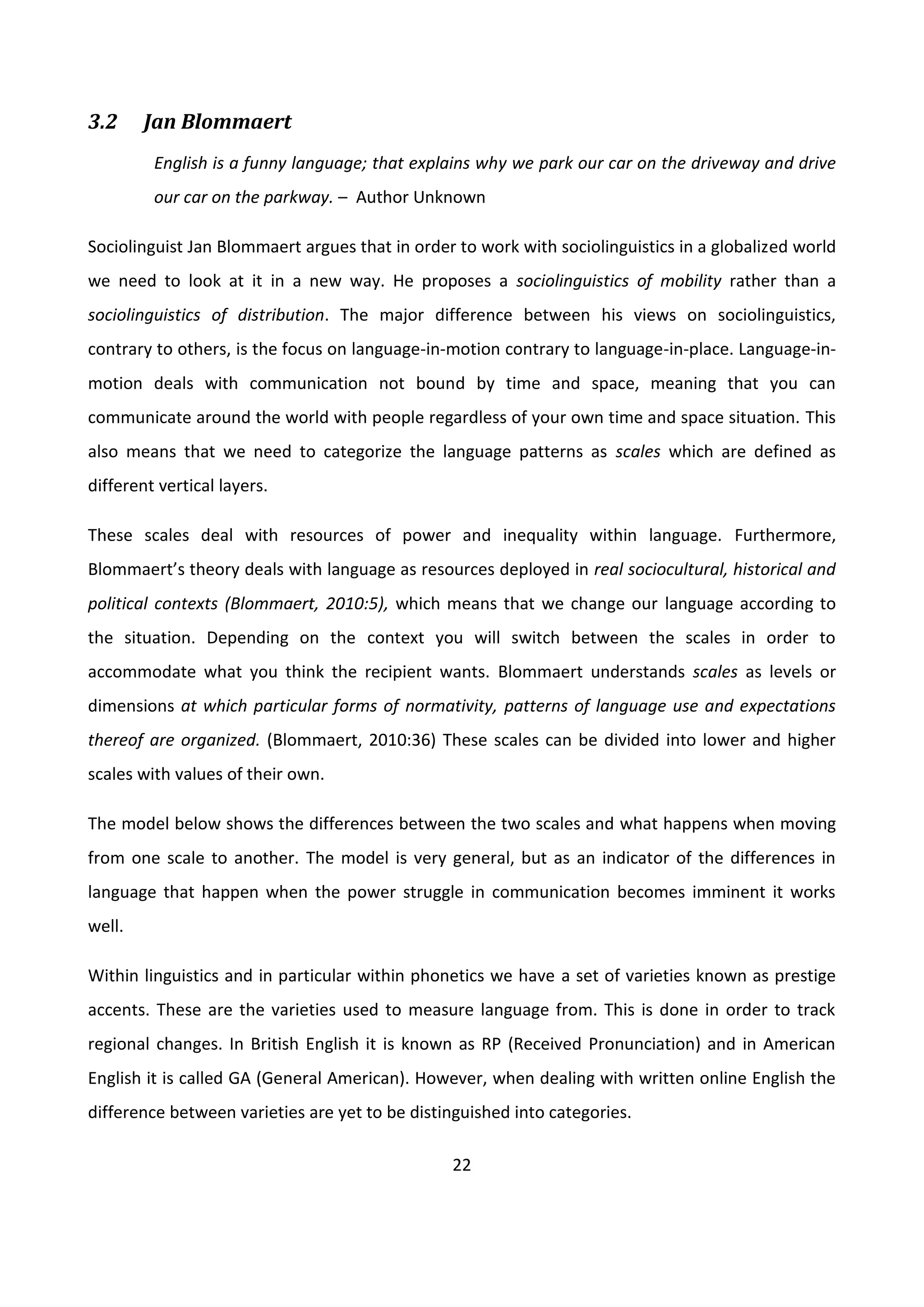 22
3.2 Jan Blommaert
English is a funny language; that explains why we park our car on the driveway and drive
our car on the parkway. – Author Unknown
Sociolinguist Jan Blommaert argues that in order to work with sociolinguistics in a globalized world
we need to look at it in a new way. He proposes a sociolinguistics of mobility rather than a
sociolinguistics of distribution. The major difference between his views on sociolinguistics,
contrary to others, is the focus on language-in-motion contrary to language-in-place. Language-in-
motion deals with communication not bound by time and space, meaning that you can
communicate around the world with people regardless of your own time and space situation. This
also means that we need to categorize the language patterns as scales which are defined as
different vertical layers.
These scales deal with resources of power and inequality within language. Furthermore,
Blommaert’s theory deals with language as resources deployed in real sociocultural, historical and
political contexts (Blommaert, 2010:5), which means that we change our language according to
the situation. Depending on the context you will switch between the scales in order to
accommodate what you think the recipient wants. Blommaert understands scales as levels or
dimensions at which particular forms of normativity, patterns of language use and expectations
thereof are organized. (Blommaert, 2010:36) These scales can be divided into lower and higher
scales with values of their own.
The model below shows the differences between the two scales and what happens when moving
from one scale to another. The model is very general, but as an indicator of the differences in
language that happen when the power struggle in communication becomes imminent it works
well.
Within linguistics and in particular within phonetics we have a set of varieties known as prestige
accents. These are the varieties used to measure language from. This is done in order to track
regional changes. In British English it is known as RP (Received Pronunciation) and in American
English it is called GA (General American). However, when dealing with written online English the
difference between varieties are yet to be distinguished into categories.
 