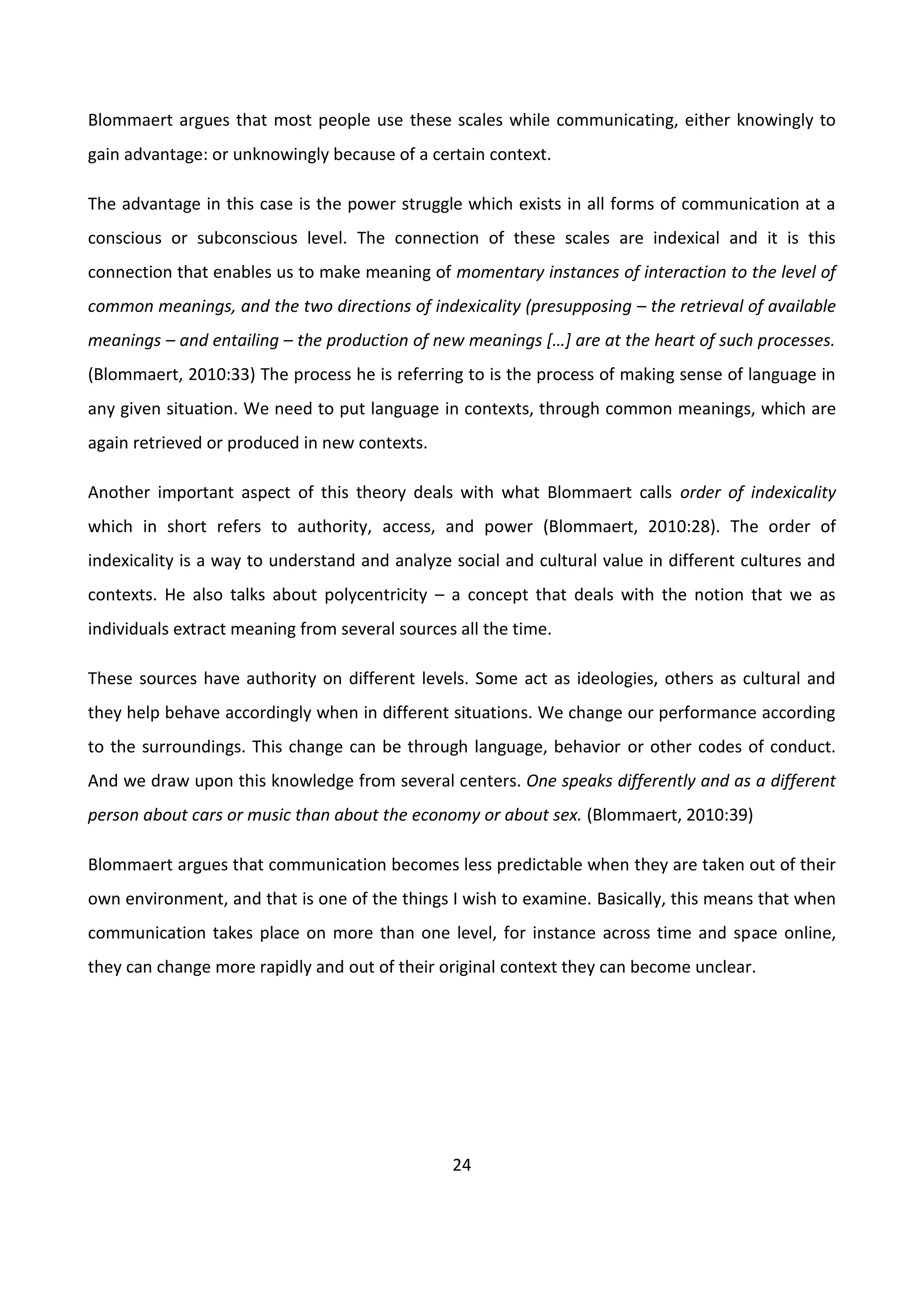 24
Blommaert argues that most people use these scales while communicating, either knowingly to
gain advantage: or unknowingly because of a certain context.
The advantage in this case is the power struggle which exists in all forms of communication at a
conscious or subconscious level. The connection of these scales are indexical and it is this
connection that enables us to make meaning of momentary instances of interaction to the level of
common meanings, and the two directions of indexicality (presupposing – the retrieval of available
meanings – and entailing – the production of new meanings *…+ are at the heart of such processes.
(Blommaert, 2010:33) The process he is referring to is the process of making sense of language in
any given situation. We need to put language in contexts, through common meanings, which are
again retrieved or produced in new contexts.
Another important aspect of this theory deals with what Blommaert calls order of indexicality
which in short refers to authority, access, and power (Blommaert, 2010:28). The order of
indexicality is a way to understand and analyze social and cultural value in different cultures and
contexts. He also talks about polycentricity – a concept that deals with the notion that we as
individuals extract meaning from several sources all the time.
These sources have authority on different levels. Some act as ideologies, others as cultural and
they help behave accordingly when in different situations. We change our performance according
to the surroundings. This change can be through language, behavior or other codes of conduct.
And we draw upon this knowledge from several centers. One speaks differently and as a different
person about cars or music than about the economy or about sex. (Blommaert, 2010:39)
Blommaert argues that communication becomes less predictable when they are taken out of their
own environment, and that is one of the things I wish to examine. Basically, this means that when
communication takes place on more than one level, for instance across time and space online,
they can change more rapidly and out of their original context they can become unclear.
 