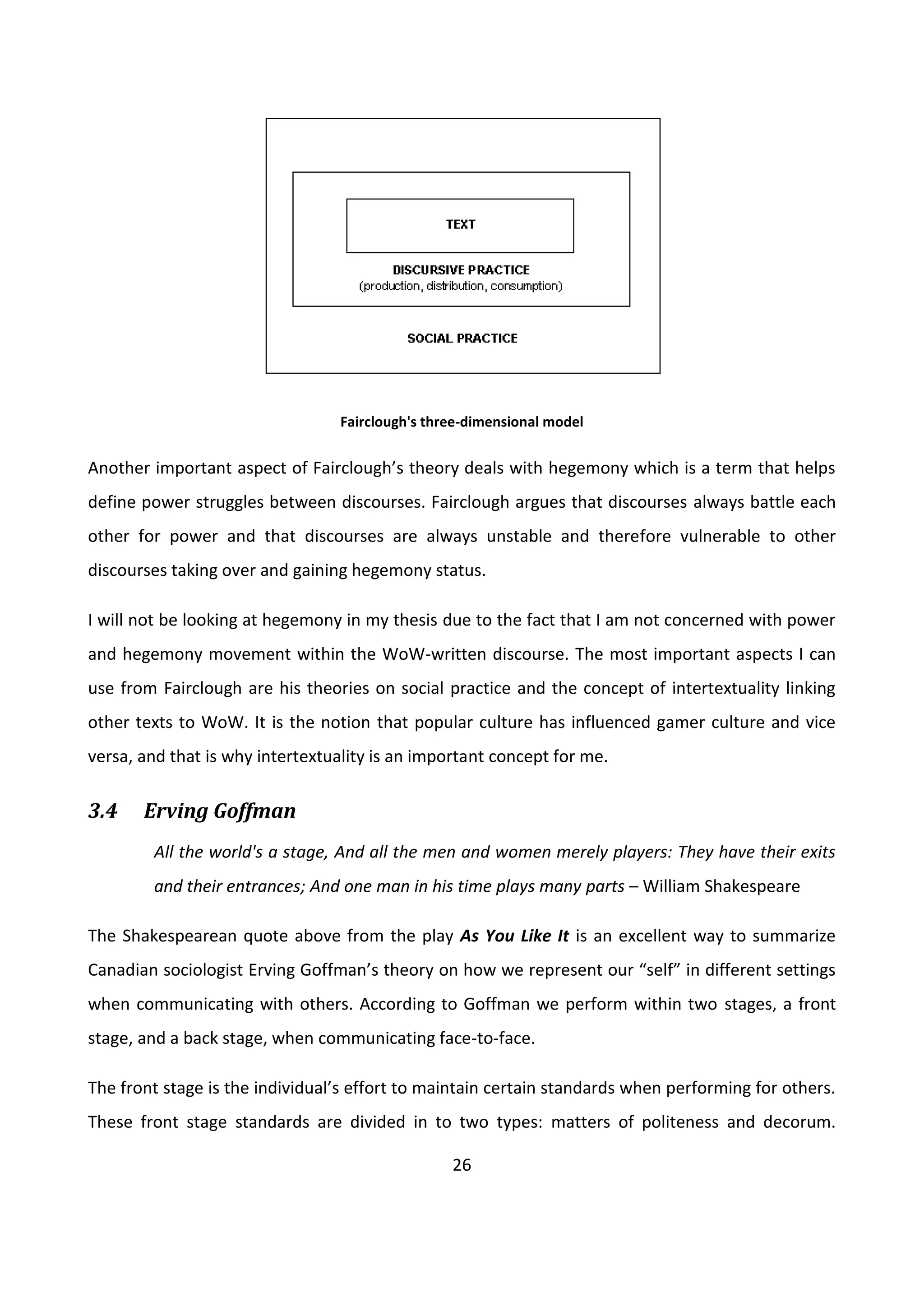 26
Fairclough's three-dimensional model
Another important aspect of Fairclough’s theory deals with hegemony which is a term that helps
define power struggles between discourses. Fairclough argues that discourses always battle each
other for power and that discourses are always unstable and therefore vulnerable to other
discourses taking over and gaining hegemony status.
I will not be looking at hegemony in my thesis due to the fact that I am not concerned with power
and hegemony movement within the WoW-written discourse. The most important aspects I can
use from Fairclough are his theories on social practice and the concept of intertextuality linking
other texts to WoW. It is the notion that popular culture has influenced gamer culture and vice
versa, and that is why intertextuality is an important concept for me.
3.4 Erving Goffman
All the world's a stage, And all the men and women merely players: They have their exits
and their entrances; And one man in his time plays many parts – William Shakespeare
The Shakespearean quote above from the play As You Like It is an excellent way to summarize
Canadian sociologist Erving Goffman’s theory on how we represent our “self” in different settings
when communicating with others. According to Goffman we perform within two stages, a front
stage, and a back stage, when communicating face-to-face.
The front stage is the individual’s effort to maintain certain standards when performing for others.
These front stage standards are divided in to two types: matters of politeness and decorum.
 