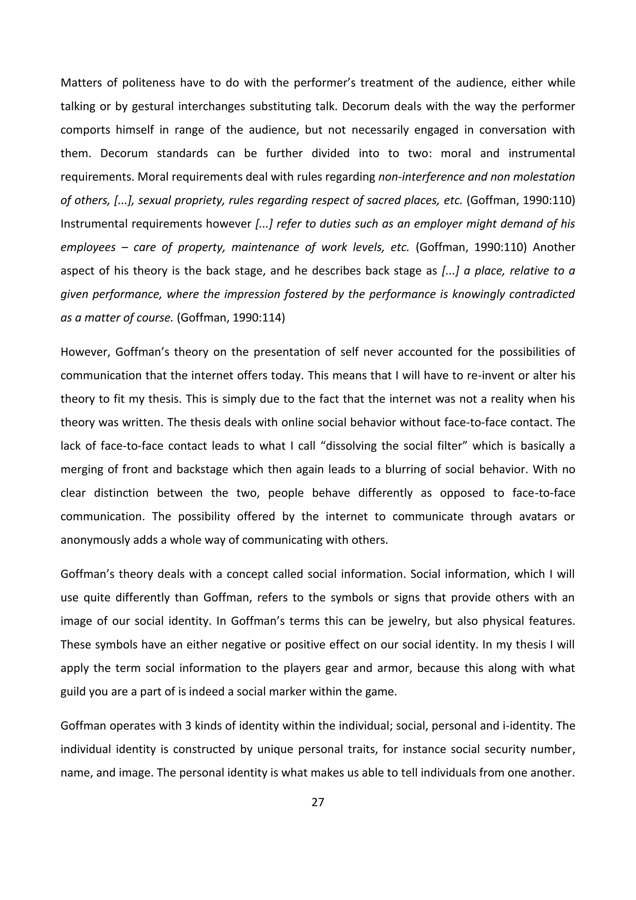 27
Matters of politeness have to do with the performer’s treatment of the audience, either while
talking or by gestural interchanges substituting talk. Decorum deals with the way the performer
comports himself in range of the audience, but not necessarily engaged in conversation with
them. Decorum standards can be further divided into to two: moral and instrumental
requirements. Moral requirements deal with rules regarding non-interference and non molestation
of others, [...], sexual propriety, rules regarding respect of sacred places, etc. (Goffman, 1990:110)
Instrumental requirements however [...] refer to duties such as an employer might demand of his
employees – care of property, maintenance of work levels, etc. (Goffman, 1990:110) Another
aspect of his theory is the back stage, and he describes back stage as [...] a place, relative to a
given performance, where the impression fostered by the performance is knowingly contradicted
as a matter of course. (Goffman, 1990:114)
However, Goffman’s theory on the presentation of self never accounted for the possibilities of
communication that the internet offers today. This means that I will have to re-invent or alter his
theory to fit my thesis. This is simply due to the fact that the internet was not a reality when his
theory was written. The thesis deals with online social behavior without face-to-face contact. The
lack of face-to-face contact leads to what I call “dissolving the social filter” which is basically a
merging of front and backstage which then again leads to a blurring of social behavior. With no
clear distinction between the two, people behave differently as opposed to face-to-face
communication. The possibility offered by the internet to communicate through avatars or
anonymously adds a whole way of communicating with others.
Goffman’s theory deals with a concept called social information. Social information, which I will
use quite differently than Goffman, refers to the symbols or signs that provide others with an
image of our social identity. In Goffman’s terms this can be jewelry, but also physical features.
These symbols have an either negative or positive effect on our social identity. In my thesis I will
apply the term social information to the players gear and armor, because this along with what
guild you are a part of is indeed a social marker within the game.
Goffman operates with 3 kinds of identity within the individual; social, personal and i-identity. The
individual identity is constructed by unique personal traits, for instance social security number,
name, and image. The personal identity is what makes us able to tell individuals from one another.
 
