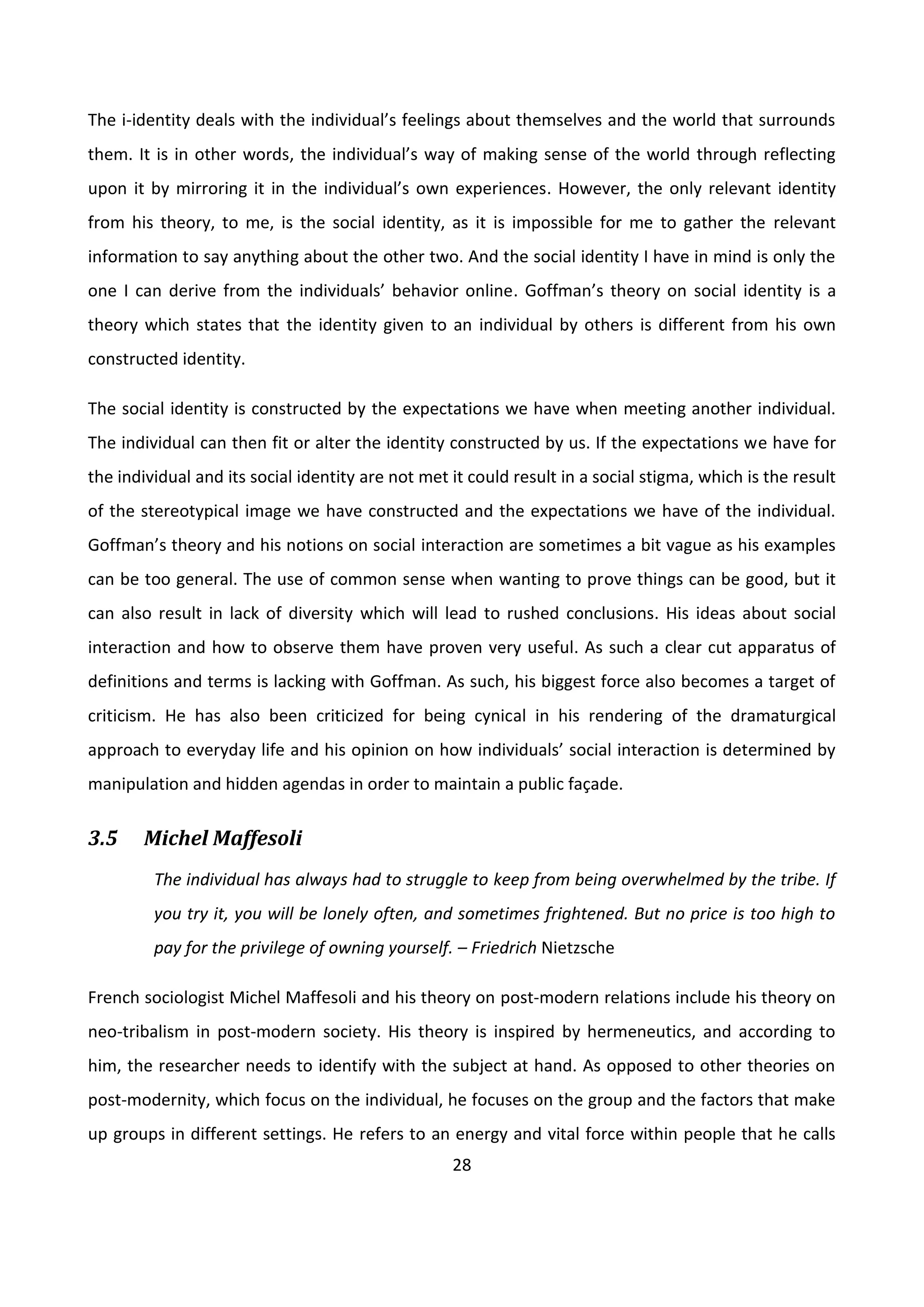 28
The i-identity deals with the individual’s feelings about themselves and the world that surrounds
them. It is in other words, the individual’s way of making sense of the world through reflecting
upon it by mirroring it in the individual’s own experiences. However, the only relevant identity
from his theory, to me, is the social identity, as it is impossible for me to gather the relevant
information to say anything about the other two. And the social identity I have in mind is only the
one I can derive from the individuals’ behavior online. Goffman’s theory on social identity is a
theory which states that the identity given to an individual by others is different from his own
constructed identity.
The social identity is constructed by the expectations we have when meeting another individual.
The individual can then fit or alter the identity constructed by us. If the expectations we have for
the individual and its social identity are not met it could result in a social stigma, which is the result
of the stereotypical image we have constructed and the expectations we have of the individual.
Goffman’s theory and his notions on social interaction are sometimes a bit vague as his examples
can be too general. The use of common sense when wanting to prove things can be good, but it
can also result in lack of diversity which will lead to rushed conclusions. His ideas about social
interaction and how to observe them have proven very useful. As such a clear cut apparatus of
definitions and terms is lacking with Goffman. As such, his biggest force also becomes a target of
criticism. He has also been criticized for being cynical in his rendering of the dramaturgical
approach to everyday life and his opinion on how individuals’ social interaction is determined by
manipulation and hidden agendas in order to maintain a public façade.
3.5 Michel Maffesoli
The individual has always had to struggle to keep from being overwhelmed by the tribe. If
you try it, you will be lonely often, and sometimes frightened. But no price is too high to
pay for the privilege of owning yourself. – Friedrich Nietzsche
French sociologist Michel Maffesoli and his theory on post-modern relations include his theory on
neo-tribalism in post-modern society. His theory is inspired by hermeneutics, and according to
him, the researcher needs to identify with the subject at hand. As opposed to other theories on
post-modernity, which focus on the individual, he focuses on the group and the factors that make
up groups in different settings. He refers to an energy and vital force within people that he calls
 