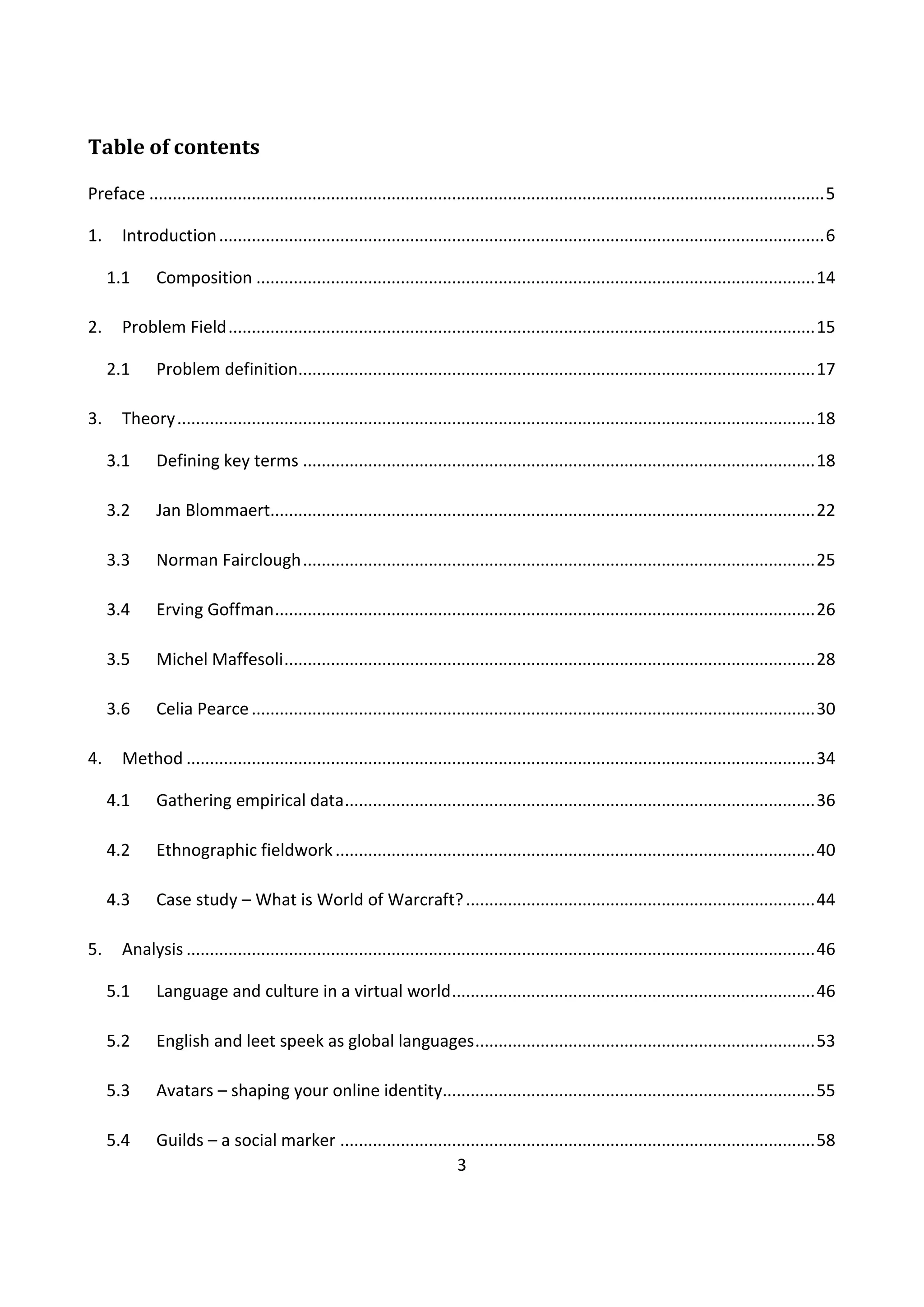 3
Table of contents
Preface .................................................................................................................................................5
1. Introduction..................................................................................................................................6
1.1 Composition ........................................................................................................................14
2. Problem Field..............................................................................................................................15
2.1 Problem definition...............................................................................................................17
3. Theory.........................................................................................................................................18
3.1 Defining key terms ..............................................................................................................18
3.2 Jan Blommaert.....................................................................................................................22
3.3 Norman Fairclough..............................................................................................................25
3.4 Erving Goffman....................................................................................................................26
3.5 Michel Maffesoli..................................................................................................................28
3.6 Celia Pearce.........................................................................................................................30
4. Method .......................................................................................................................................34
4.1 Gathering empirical data.....................................................................................................36
4.2 Ethnographic fieldwork.......................................................................................................40
4.3 Case study – What is World of Warcraft?...........................................................................44
5. Analysis .......................................................................................................................................46
5.1 Language and culture in a virtual world..............................................................................46
5.2 English and leet speek as global languages.........................................................................53
5.3 Avatars – shaping your online identity................................................................................55
5.4 Guilds – a social marker ......................................................................................................58
 