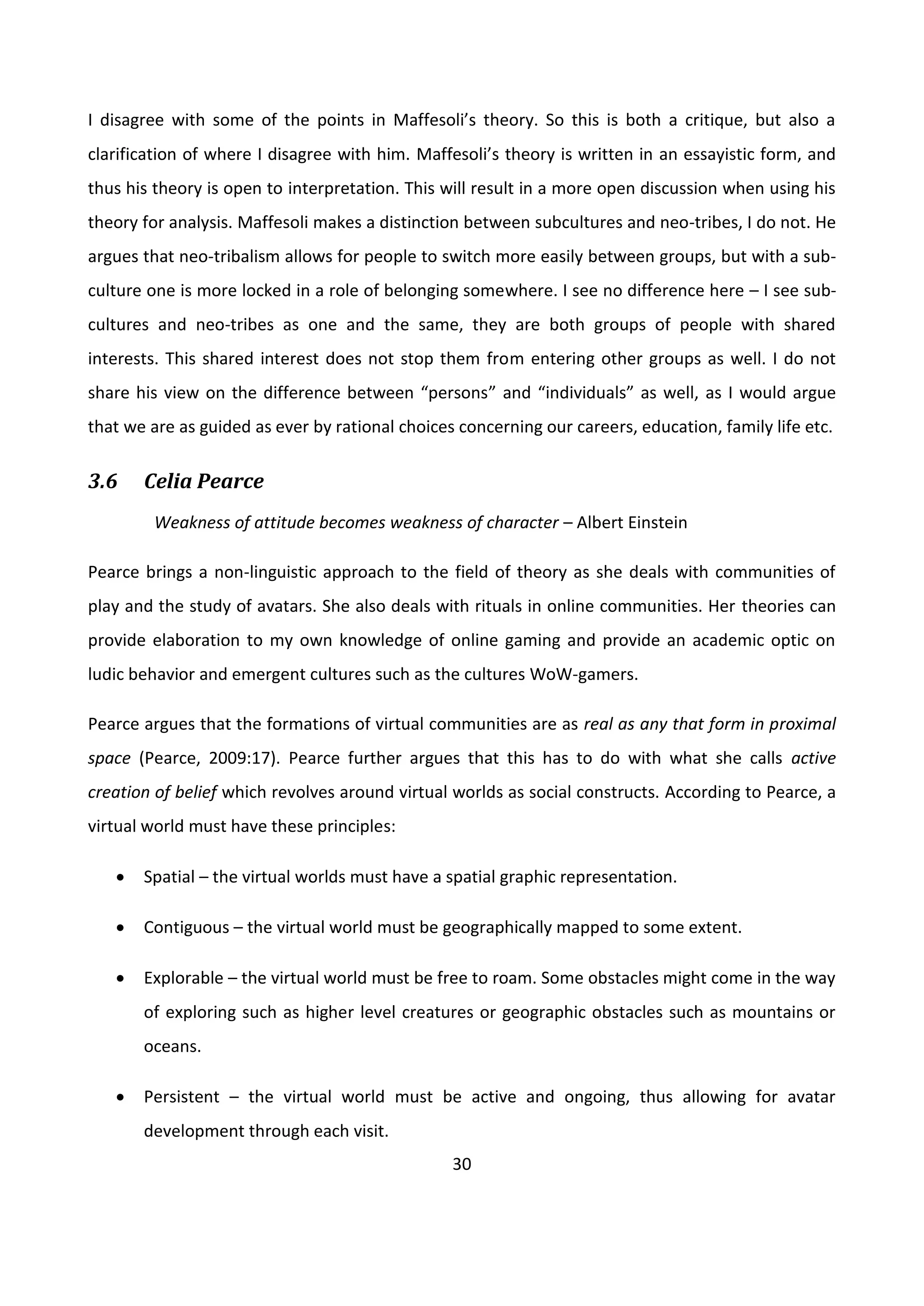 30
I disagree with some of the points in Maffesoli’s theory. So this is both a critique, but also a
clarification of where I disagree with him. Maffesoli’s theory is written in an essayistic form, and
thus his theory is open to interpretation. This will result in a more open discussion when using his
theory for analysis. Maffesoli makes a distinction between subcultures and neo-tribes, I do not. He
argues that neo-tribalism allows for people to switch more easily between groups, but with a sub-
culture one is more locked in a role of belonging somewhere. I see no difference here – I see sub-
cultures and neo-tribes as one and the same, they are both groups of people with shared
interests. This shared interest does not stop them from entering other groups as well. I do not
share his view on the difference between “persons” and “individuals” as well, as I would argue
that we are as guided as ever by rational choices concerning our careers, education, family life etc.
3.6 Celia Pearce
Weakness of attitude becomes weakness of character – Albert Einstein
Pearce brings a non-linguistic approach to the field of theory as she deals with communities of
play and the study of avatars. She also deals with rituals in online communities. Her theories can
provide elaboration to my own knowledge of online gaming and provide an academic optic on
ludic behavior and emergent cultures such as the cultures WoW-gamers.
Pearce argues that the formations of virtual communities are as real as any that form in proximal
space (Pearce, 2009:17). Pearce further argues that this has to do with what she calls active
creation of belief which revolves around virtual worlds as social constructs. According to Pearce, a
virtual world must have these principles:
 Spatial – the virtual worlds must have a spatial graphic representation.
 Contiguous – the virtual world must be geographically mapped to some extent.
 Explorable – the virtual world must be free to roam. Some obstacles might come in the way
of exploring such as higher level creatures or geographic obstacles such as mountains or
oceans.
 Persistent – the virtual world must be active and ongoing, thus allowing for avatar
development through each visit.
 