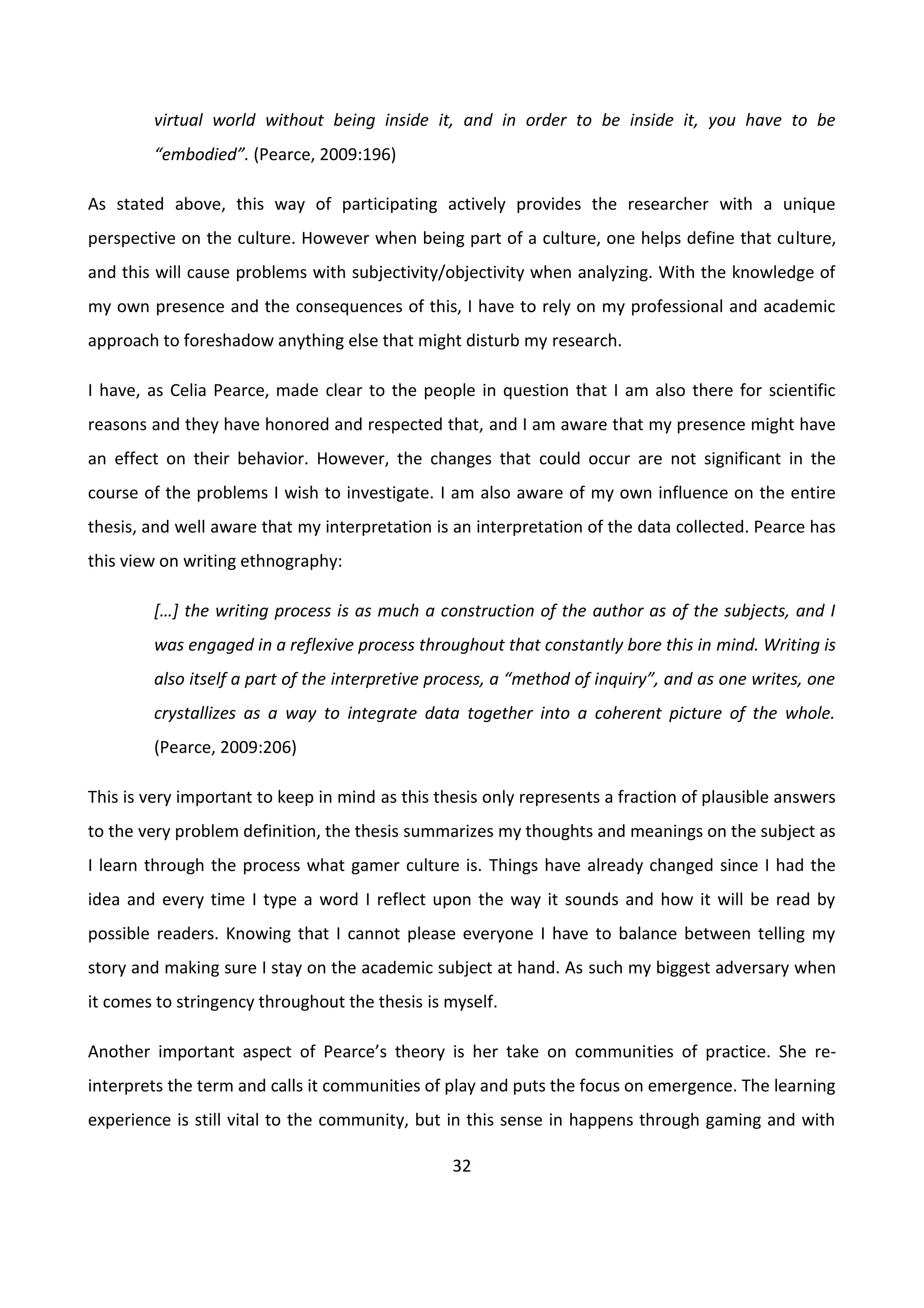 32
virtual world without being inside it, and in order to be inside it, you have to be
“embodied”. (Pearce, 2009:196)
As stated above, this way of participating actively provides the researcher with a unique
perspective on the culture. However when being part of a culture, one helps define that culture,
and this will cause problems with subjectivity/objectivity when analyzing. With the knowledge of
my own presence and the consequences of this, I have to rely on my professional and academic
approach to foreshadow anything else that might disturb my research.
I have, as Celia Pearce, made clear to the people in question that I am also there for scientific
reasons and they have honored and respected that, and I am aware that my presence might have
an effect on their behavior. However, the changes that could occur are not significant in the
course of the problems I wish to investigate. I am also aware of my own influence on the entire
thesis, and well aware that my interpretation is an interpretation of the data collected. Pearce has
this view on writing ethnography:
*…+ the writing process is as much a construction of the author as of the subjects, and I
was engaged in a reflexive process throughout that constantly bore this in mind. Writing is
also itself a part of the interpretive process, a “method of inquiry”, and as one writes, one
crystallizes as a way to integrate data together into a coherent picture of the whole.
(Pearce, 2009:206)
This is very important to keep in mind as this thesis only represents a fraction of plausible answers
to the very problem definition, the thesis summarizes my thoughts and meanings on the subject as
I learn through the process what gamer culture is. Things have already changed since I had the
idea and every time I type a word I reflect upon the way it sounds and how it will be read by
possible readers. Knowing that I cannot please everyone I have to balance between telling my
story and making sure I stay on the academic subject at hand. As such my biggest adversary when
it comes to stringency throughout the thesis is myself.
Another important aspect of Pearce’s theory is her take on communities of practice. She re-
interprets the term and calls it communities of play and puts the focus on emergence. The learning
experience is still vital to the community, but in this sense in happens through gaming and with
 