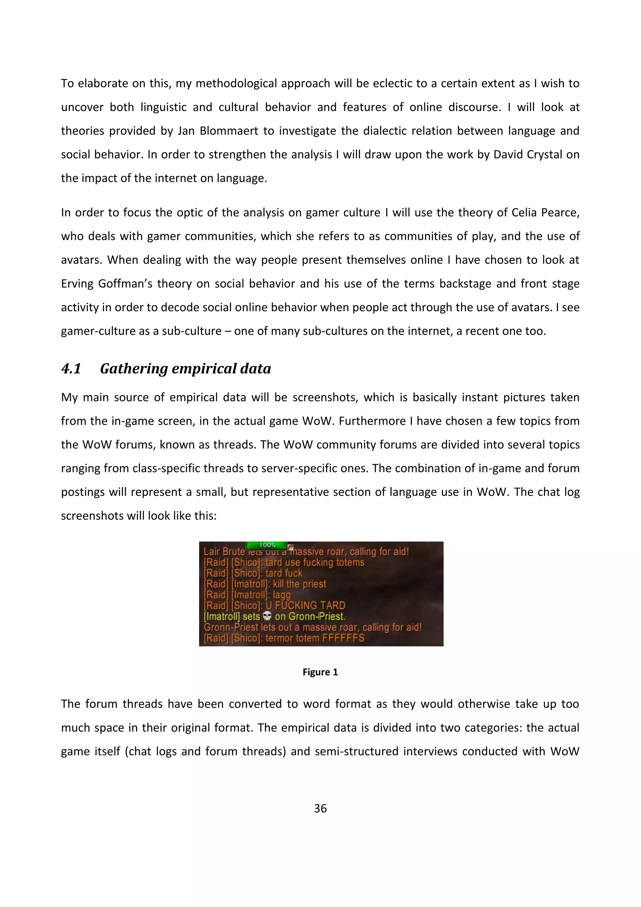 36
To elaborate on this, my methodological approach will be eclectic to a certain extent as I wish to
uncover both linguistic and cultural behavior and features of online discourse. I will look at
theories provided by Jan Blommaert to investigate the dialectic relation between language and
social behavior. In order to strengthen the analysis I will draw upon the work by David Crystal on
the impact of the internet on language.
In order to focus the optic of the analysis on gamer culture I will use the theory of Celia Pearce,
who deals with gamer communities, which she refers to as communities of play, and the use of
avatars. When dealing with the way people present themselves online I have chosen to look at
Erving Goffman’s theory on social behavior and his use of the terms backstage and front stage
activity in order to decode social online behavior when people act through the use of avatars. I see
gamer-culture as a sub-culture – one of many sub-cultures on the internet, a recent one too.
4.1 Gathering empirical data
My main source of empirical data will be screenshots, which is basically instant pictures taken
from the in-game screen, in the actual game WoW. Furthermore I have chosen a few topics from
the WoW forums, known as threads. The WoW community forums are divided into several topics
ranging from class-specific threads to server-specific ones. The combination of in-game and forum
postings will represent a small, but representative section of language use in WoW. The chat log
screenshots will look like this:
Figure 1
The forum threads have been converted to word format as they would otherwise take up too
much space in their original format. The empirical data is divided into two categories: the actual
game itself (chat logs and forum threads) and semi-structured interviews conducted with WoW
 