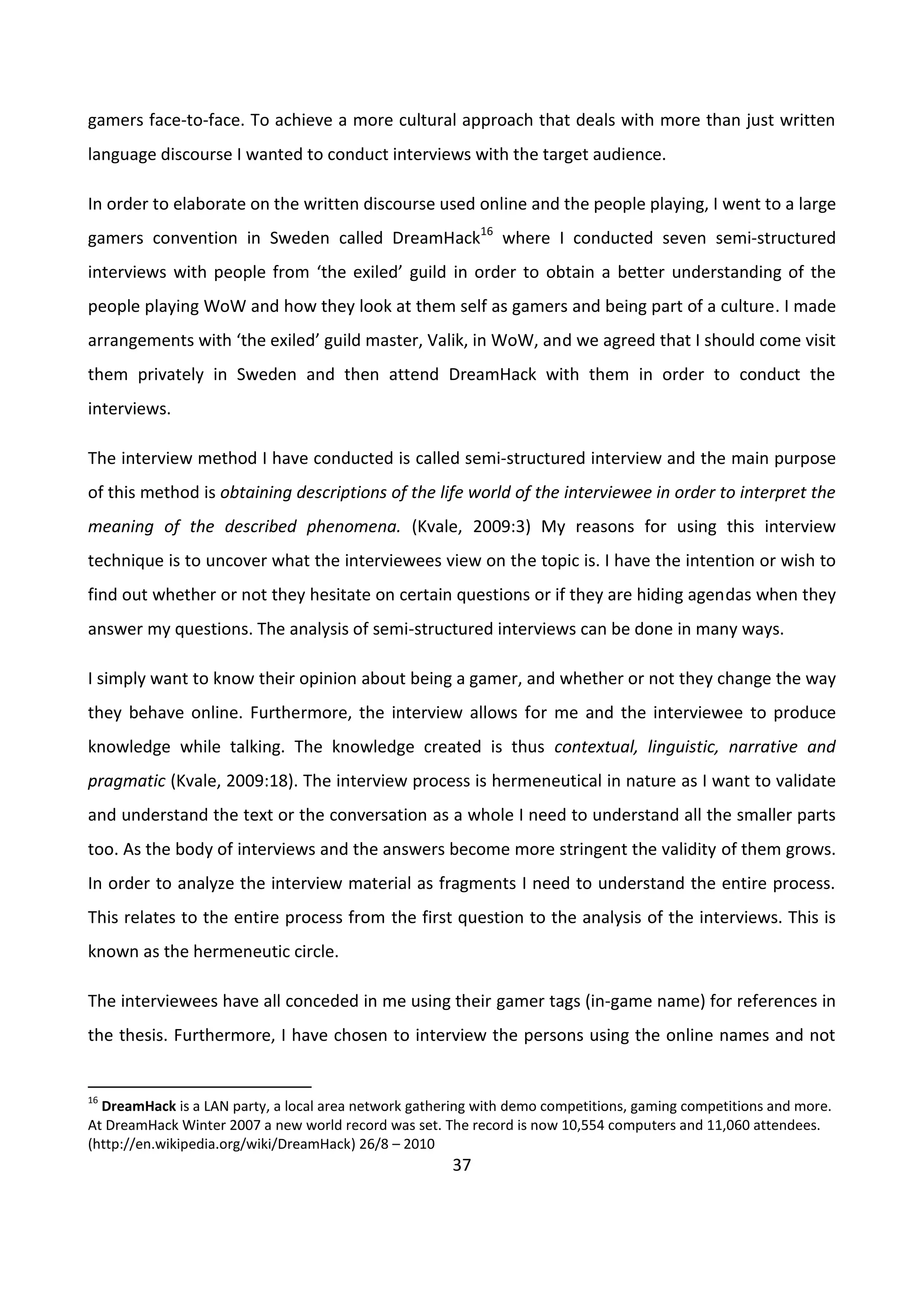 37
gamers face-to-face. To achieve a more cultural approach that deals with more than just written
language discourse I wanted to conduct interviews with the target audience.
In order to elaborate on the written discourse used online and the people playing, I went to a large
gamers convention in Sweden called DreamHack16
where I conducted seven semi-structured
interviews with people from ‘the exiled’ guild in order to obtain a better understanding of the
people playing WoW and how they look at them self as gamers and being part of a culture. I made
arrangements with ‘the exiled’ guild master, Valik, in WoW, and we agreed that I should come visit
them privately in Sweden and then attend DreamHack with them in order to conduct the
interviews.
The interview method I have conducted is called semi-structured interview and the main purpose
of this method is obtaining descriptions of the life world of the interviewee in order to interpret the
meaning of the described phenomena. (Kvale, 2009:3) My reasons for using this interview
technique is to uncover what the interviewees view on the topic is. I have the intention or wish to
find out whether or not they hesitate on certain questions or if they are hiding agendas when they
answer my questions. The analysis of semi-structured interviews can be done in many ways.
I simply want to know their opinion about being a gamer, and whether or not they change the way
they behave online. Furthermore, the interview allows for me and the interviewee to produce
knowledge while talking. The knowledge created is thus contextual, linguistic, narrative and
pragmatic (Kvale, 2009:18). The interview process is hermeneutical in nature as I want to validate
and understand the text or the conversation as a whole I need to understand all the smaller parts
too. As the body of interviews and the answers become more stringent the validity of them grows.
In order to analyze the interview material as fragments I need to understand the entire process.
This relates to the entire process from the first question to the analysis of the interviews. This is
known as the hermeneutic circle.
The interviewees have all conceded in me using their gamer tags (in-game name) for references in
the thesis. Furthermore, I have chosen to interview the persons using the online names and not
16
DreamHack is a LAN party, a local area network gathering with demo competitions, gaming competitions and more.
At DreamHack Winter 2007 a new world record was set. The record is now 10,554 computers and 11,060 attendees.
(http://en.wikipedia.org/wiki/DreamHack) 26/8 – 2010
 