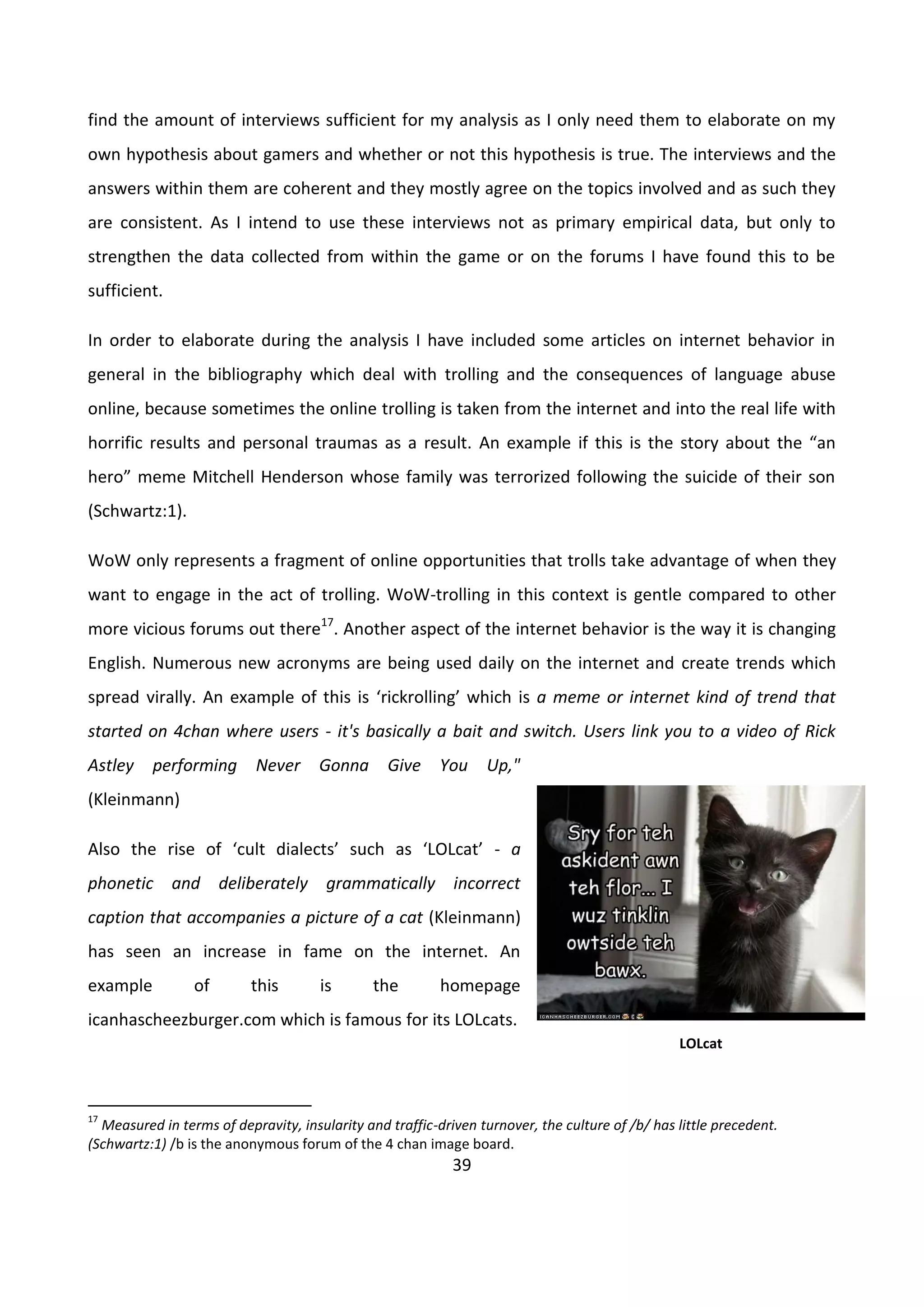 39
find the amount of interviews sufficient for my analysis as I only need them to elaborate on my
own hypothesis about gamers and whether or not this hypothesis is true. The interviews and the
answers within them are coherent and they mostly agree on the topics involved and as such they
are consistent. As I intend to use these interviews not as primary empirical data, but only to
strengthen the data collected from within the game or on the forums I have found this to be
sufficient.
In order to elaborate during the analysis I have included some articles on internet behavior in
general in the bibliography which deal with trolling and the consequences of language abuse
online, because sometimes the online trolling is taken from the internet and into the real life with
horrific results and personal traumas as a result. An example if this is the story about the “an
hero” meme Mitchell Henderson whose family was terrorized following the suicide of their son
(Schwartz:1).
WoW only represents a fragment of online opportunities that trolls take advantage of when they
want to engage in the act of trolling. WoW-trolling in this context is gentle compared to other
more vicious forums out there17
. Another aspect of the internet behavior is the way it is changing
English. Numerous new acronyms are being used daily on the internet and create trends which
spread virally. An example of this is ‘rickrolling’ which is a meme or internet kind of trend that
started on 4chan where users - it's basically a bait and switch. Users link you to a video of Rick
Astley performing Never Gonna Give You Up,"
(Kleinmann)
Also the rise of ‘cult dialects’ such as ‘LOLcat’ - a
phonetic and deliberately grammatically incorrect
caption that accompanies a picture of a cat (Kleinmann)
has seen an increase in fame on the internet. An
example of this is the homepage
icanhascheezburger.com which is famous for its LOLcats.
17
Measured in terms of depravity, insularity and traffic-driven turnover, the culture of /b/ has little precedent.
(Schwartz:1) /b is the anonymous forum of the 4 chan image board.
LOLcat
 