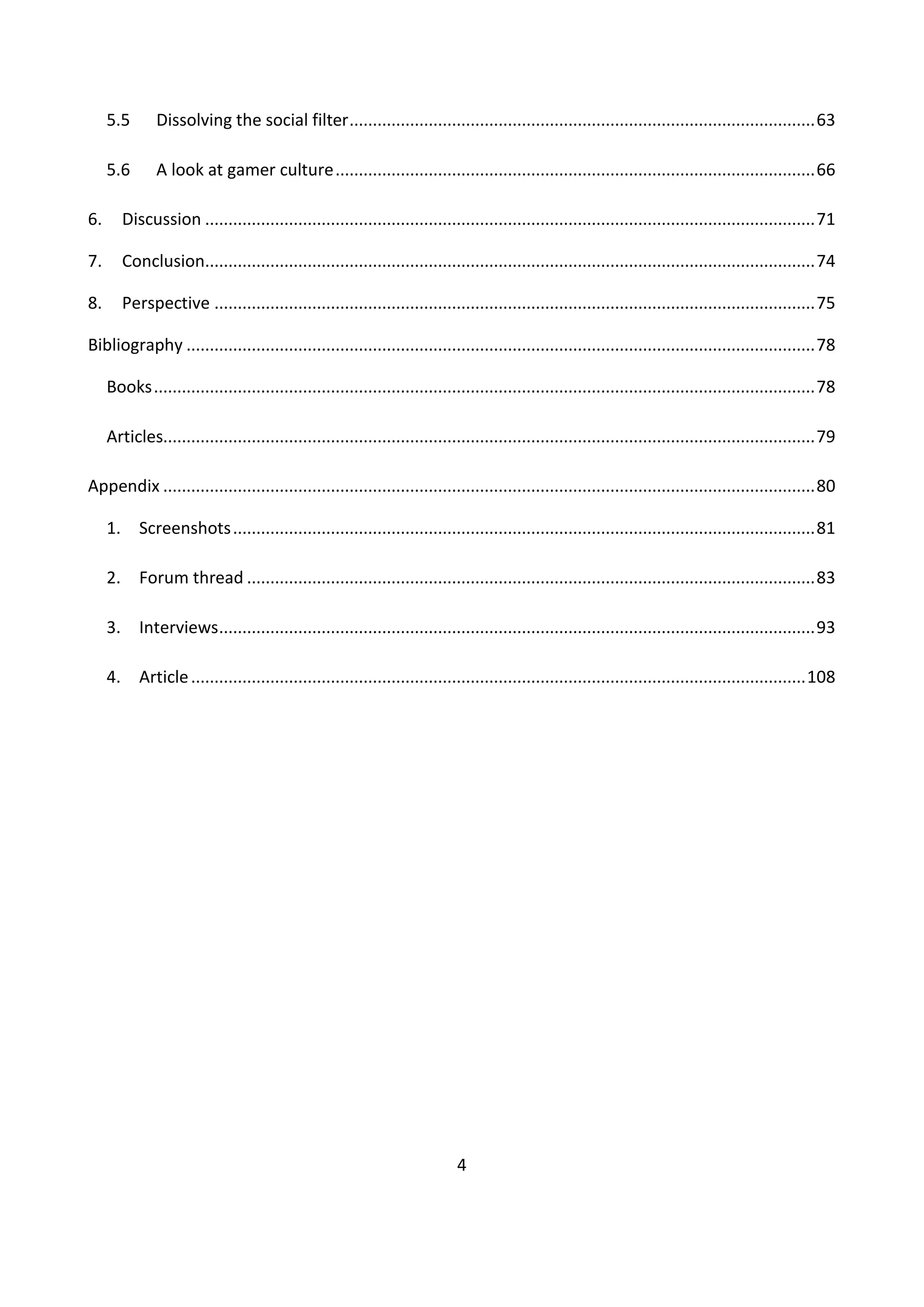 4
5.5 Dissolving the social filter....................................................................................................63
5.6 A look at gamer culture.......................................................................................................66
6. Discussion ...................................................................................................................................71
7. Conclusion...................................................................................................................................74
8. Perspective .................................................................................................................................75
Bibliography .......................................................................................................................................78
Books..............................................................................................................................................78
Articles............................................................................................................................................79
Appendix ............................................................................................................................................80
1. Screenshots.............................................................................................................................81
2. Forum thread ..........................................................................................................................83
3. Interviews................................................................................................................................93
4. Article....................................................................................................................................108
 