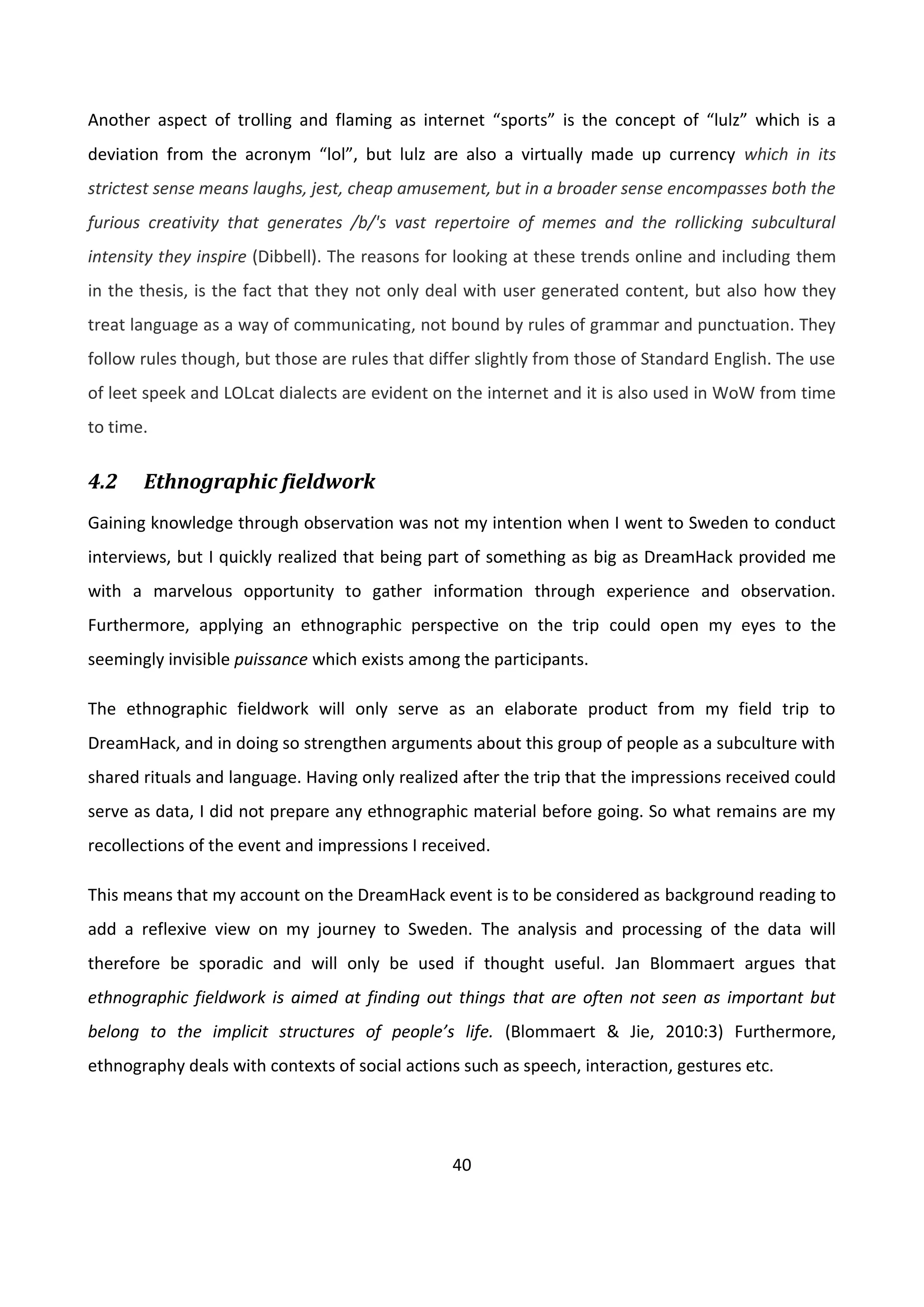 40
Another aspect of trolling and flaming as internet “sports” is the concept of “lulz” which is a
deviation from the acronym “lol”, but lulz are also a virtually made up currency which in its
strictest sense means laughs, jest, cheap amusement, but in a broader sense encompasses both the
furious creativity that generates /b/'s vast repertoire of memes and the rollicking subcultural
intensity they inspire (Dibbell). The reasons for looking at these trends online and including them
in the thesis, is the fact that they not only deal with user generated content, but also how they
treat language as a way of communicating, not bound by rules of grammar and punctuation. They
follow rules though, but those are rules that differ slightly from those of Standard English. The use
of leet speek and LOLcat dialects are evident on the internet and it is also used in WoW from time
to time.
4.2 Ethnographic fieldwork
Gaining knowledge through observation was not my intention when I went to Sweden to conduct
interviews, but I quickly realized that being part of something as big as DreamHack provided me
with a marvelous opportunity to gather information through experience and observation.
Furthermore, applying an ethnographic perspective on the trip could open my eyes to the
seemingly invisible puissance which exists among the participants.
The ethnographic fieldwork will only serve as an elaborate product from my field trip to
DreamHack, and in doing so strengthen arguments about this group of people as a subculture with
shared rituals and language. Having only realized after the trip that the impressions received could
serve as data, I did not prepare any ethnographic material before going. So what remains are my
recollections of the event and impressions I received.
This means that my account on the DreamHack event is to be considered as background reading to
add a reflexive view on my journey to Sweden. The analysis and processing of the data will
therefore be sporadic and will only be used if thought useful. Jan Blommaert argues that
ethnographic fieldwork is aimed at finding out things that are often not seen as important but
belong to the implicit structures of people’s life. (Blommaert & Jie, 2010:3) Furthermore,
ethnography deals with contexts of social actions such as speech, interaction, gestures etc.
 