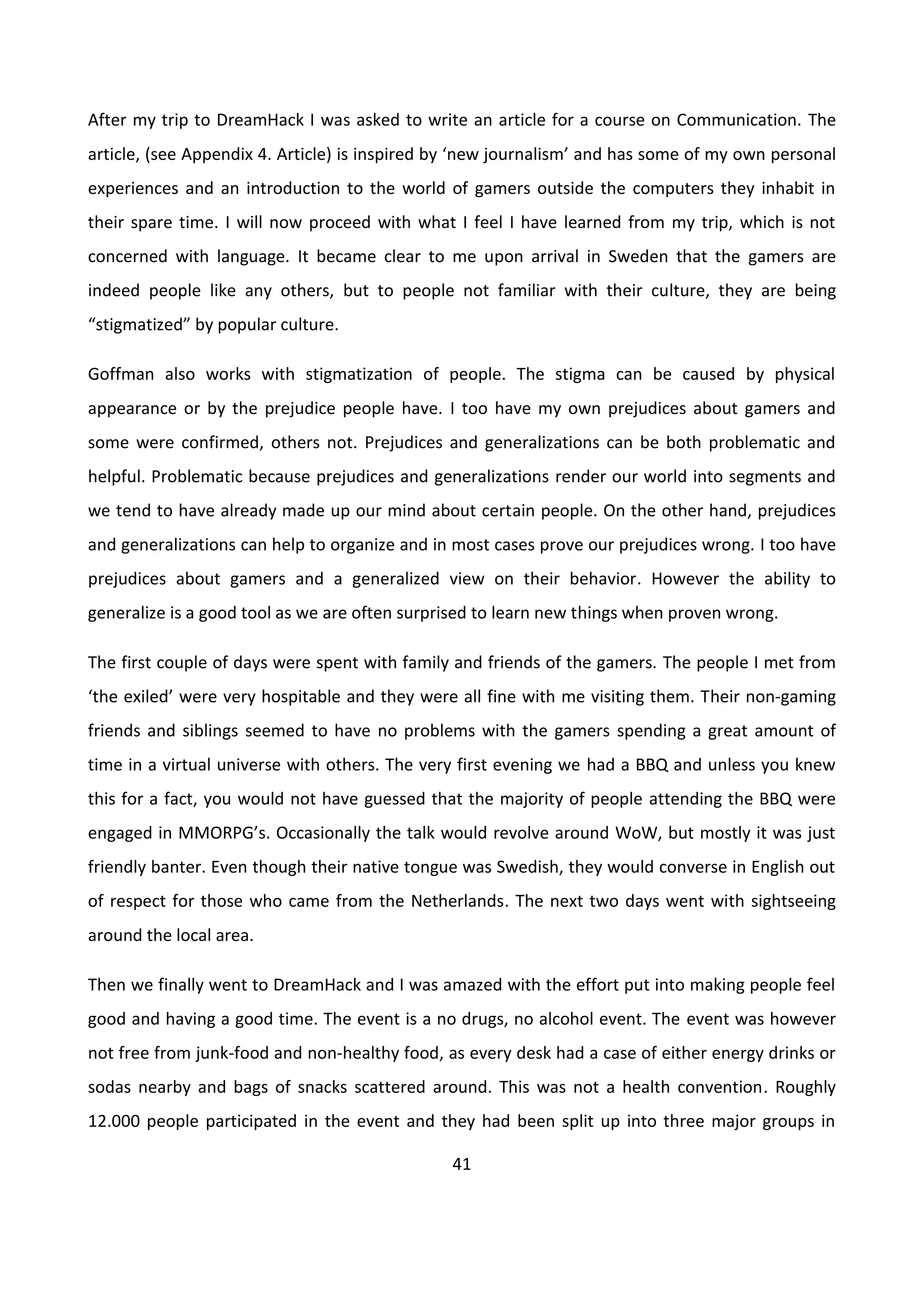 41
After my trip to DreamHack I was asked to write an article for a course on Communication. The
article, (see Appendix 4. Article) is inspired by ‘new journalism’ and has some of my own personal
experiences and an introduction to the world of gamers outside the computers they inhabit in
their spare time. I will now proceed with what I feel I have learned from my trip, which is not
concerned with language. It became clear to me upon arrival in Sweden that the gamers are
indeed people like any others, but to people not familiar with their culture, they are being
“stigmatized” by popular culture.
Goffman also works with stigmatization of people. The stigma can be caused by physical
appearance or by the prejudice people have. I too have my own prejudices about gamers and
some were confirmed, others not. Prejudices and generalizations can be both problematic and
helpful. Problematic because prejudices and generalizations render our world into segments and
we tend to have already made up our mind about certain people. On the other hand, prejudices
and generalizations can help to organize and in most cases prove our prejudices wrong. I too have
prejudices about gamers and a generalized view on their behavior. However the ability to
generalize is a good tool as we are often surprised to learn new things when proven wrong.
The first couple of days were spent with family and friends of the gamers. The people I met from
‘the exiled’ were very hospitable and they were all fine with me visiting them. Their non-gaming
friends and siblings seemed to have no problems with the gamers spending a great amount of
time in a virtual universe with others. The very first evening we had a BBQ and unless you knew
this for a fact, you would not have guessed that the majority of people attending the BBQ were
engaged in MMORPG’s. Occasionally the talk would revolve around WoW, but mostly it was just
friendly banter. Even though their native tongue was Swedish, they would converse in English out
of respect for those who came from the Netherlands. The next two days went with sightseeing
around the local area.
Then we finally went to DreamHack and I was amazed with the effort put into making people feel
good and having a good time. The event is a no drugs, no alcohol event. The event was however
not free from junk-food and non-healthy food, as every desk had a case of either energy drinks or
sodas nearby and bags of snacks scattered around. This was not a health convention. Roughly
12.000 people participated in the event and they had been split up into three major groups in
 
