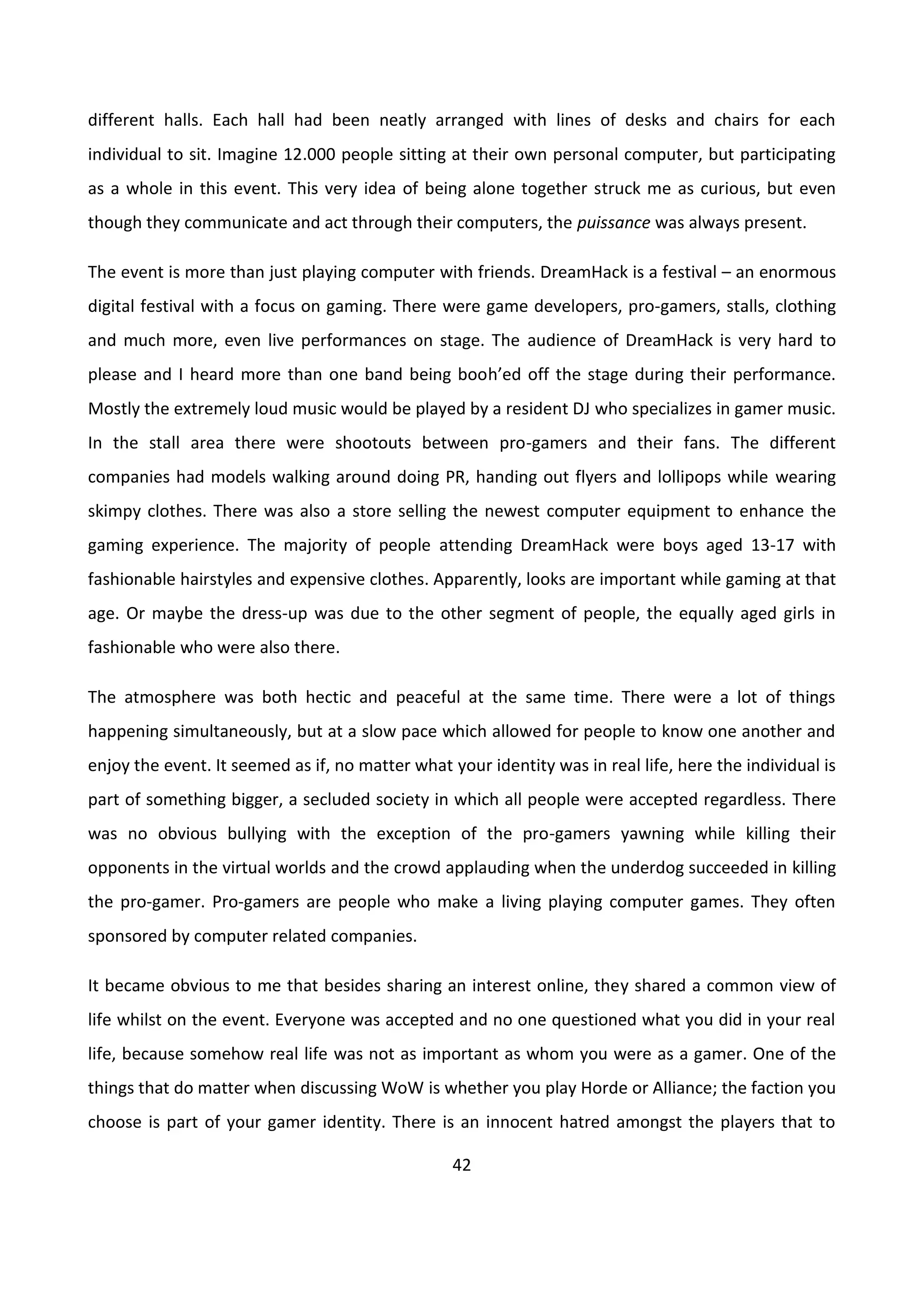 42
different halls. Each hall had been neatly arranged with lines of desks and chairs for each
individual to sit. Imagine 12.000 people sitting at their own personal computer, but participating
as a whole in this event. This very idea of being alone together struck me as curious, but even
though they communicate and act through their computers, the puissance was always present.
The event is more than just playing computer with friends. DreamHack is a festival – an enormous
digital festival with a focus on gaming. There were game developers, pro-gamers, stalls, clothing
and much more, even live performances on stage. The audience of DreamHack is very hard to
please and I heard more than one band being booh’ed off the stage during their performance.
Mostly the extremely loud music would be played by a resident DJ who specializes in gamer music.
In the stall area there were shootouts between pro-gamers and their fans. The different
companies had models walking around doing PR, handing out flyers and lollipops while wearing
skimpy clothes. There was also a store selling the newest computer equipment to enhance the
gaming experience. The majority of people attending DreamHack were boys aged 13-17 with
fashionable hairstyles and expensive clothes. Apparently, looks are important while gaming at that
age. Or maybe the dress-up was due to the other segment of people, the equally aged girls in
fashionable who were also there.
The atmosphere was both hectic and peaceful at the same time. There were a lot of things
happening simultaneously, but at a slow pace which allowed for people to know one another and
enjoy the event. It seemed as if, no matter what your identity was in real life, here the individual is
part of something bigger, a secluded society in which all people were accepted regardless. There
was no obvious bullying with the exception of the pro-gamers yawning while killing their
opponents in the virtual worlds and the crowd applauding when the underdog succeeded in killing
the pro-gamer. Pro-gamers are people who make a living playing computer games. They often
sponsored by computer related companies.
It became obvious to me that besides sharing an interest online, they shared a common view of
life whilst on the event. Everyone was accepted and no one questioned what you did in your real
life, because somehow real life was not as important as whom you were as a gamer. One of the
things that do matter when discussing WoW is whether you play Horde or Alliance; the faction you
choose is part of your gamer identity. There is an innocent hatred amongst the players that to
 