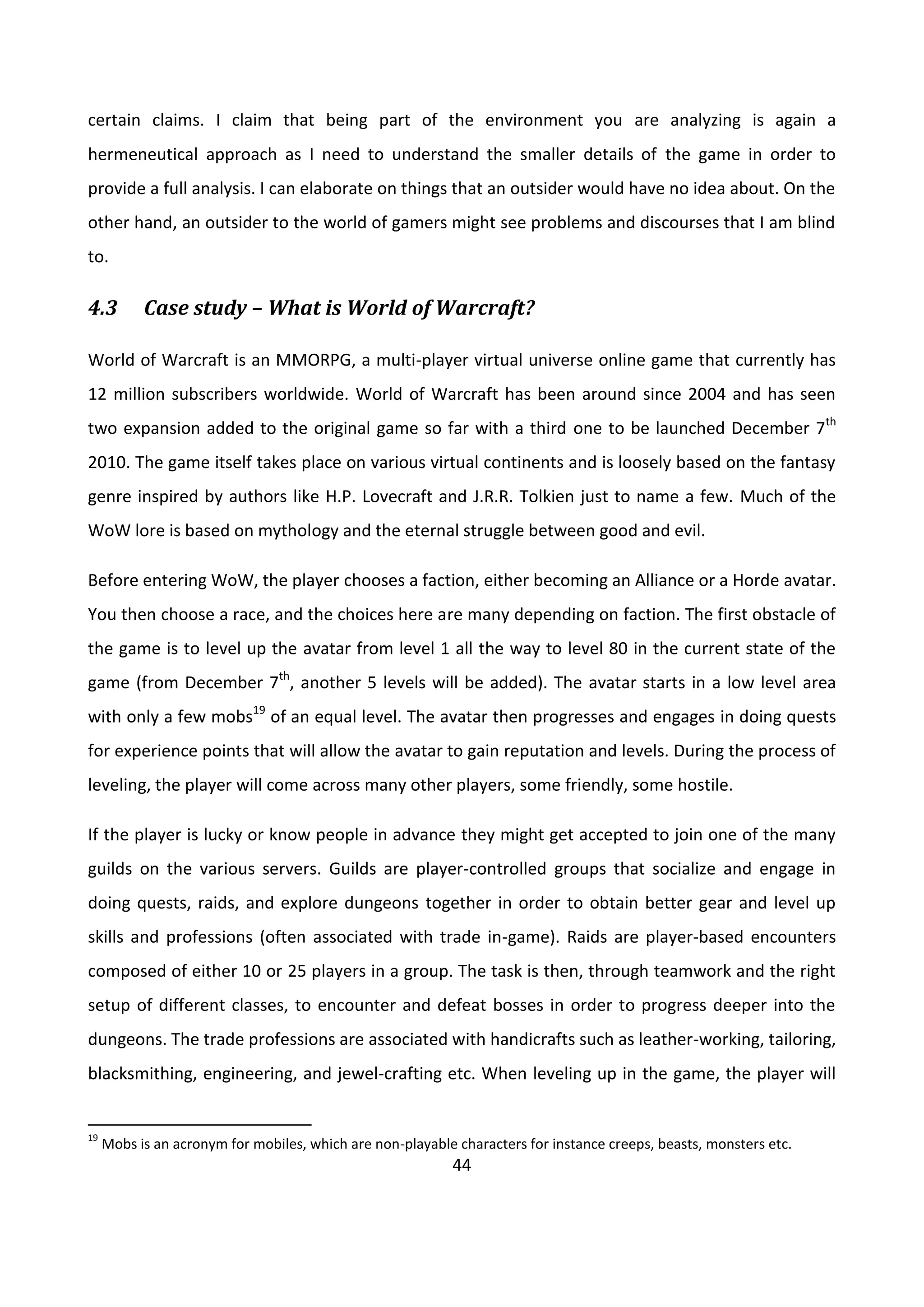 44
certain claims. I claim that being part of the environment you are analyzing is again a
hermeneutical approach as I need to understand the smaller details of the game in order to
provide a full analysis. I can elaborate on things that an outsider would have no idea about. On the
other hand, an outsider to the world of gamers might see problems and discourses that I am blind
to.
4.3 Case study – What is World of Warcraft?
World of Warcraft is an MMORPG, a multi-player virtual universe online game that currently has
12 million subscribers worldwide. World of Warcraft has been around since 2004 and has seen
two expansion added to the original game so far with a third one to be launched December 7th
2010. The game itself takes place on various virtual continents and is loosely based on the fantasy
genre inspired by authors like H.P. Lovecraft and J.R.R. Tolkien just to name a few. Much of the
WoW lore is based on mythology and the eternal struggle between good and evil.
Before entering WoW, the player chooses a faction, either becoming an Alliance or a Horde avatar.
You then choose a race, and the choices here are many depending on faction. The first obstacle of
the game is to level up the avatar from level 1 all the way to level 80 in the current state of the
game (from December 7th
, another 5 levels will be added). The avatar starts in a low level area
with only a few mobs19
of an equal level. The avatar then progresses and engages in doing quests
for experience points that will allow the avatar to gain reputation and levels. During the process of
leveling, the player will come across many other players, some friendly, some hostile.
If the player is lucky or know people in advance they might get accepted to join one of the many
guilds on the various servers. Guilds are player-controlled groups that socialize and engage in
doing quests, raids, and explore dungeons together in order to obtain better gear and level up
skills and professions (often associated with trade in-game). Raids are player-based encounters
composed of either 10 or 25 players in a group. The task is then, through teamwork and the right
setup of different classes, to encounter and defeat bosses in order to progress deeper into the
dungeons. The trade professions are associated with handicrafts such as leather-working, tailoring,
blacksmithing, engineering, and jewel-crafting etc. When leveling up in the game, the player will
19
Mobs is an acronym for mobiles, which are non-playable characters for instance creeps, beasts, monsters etc.
 