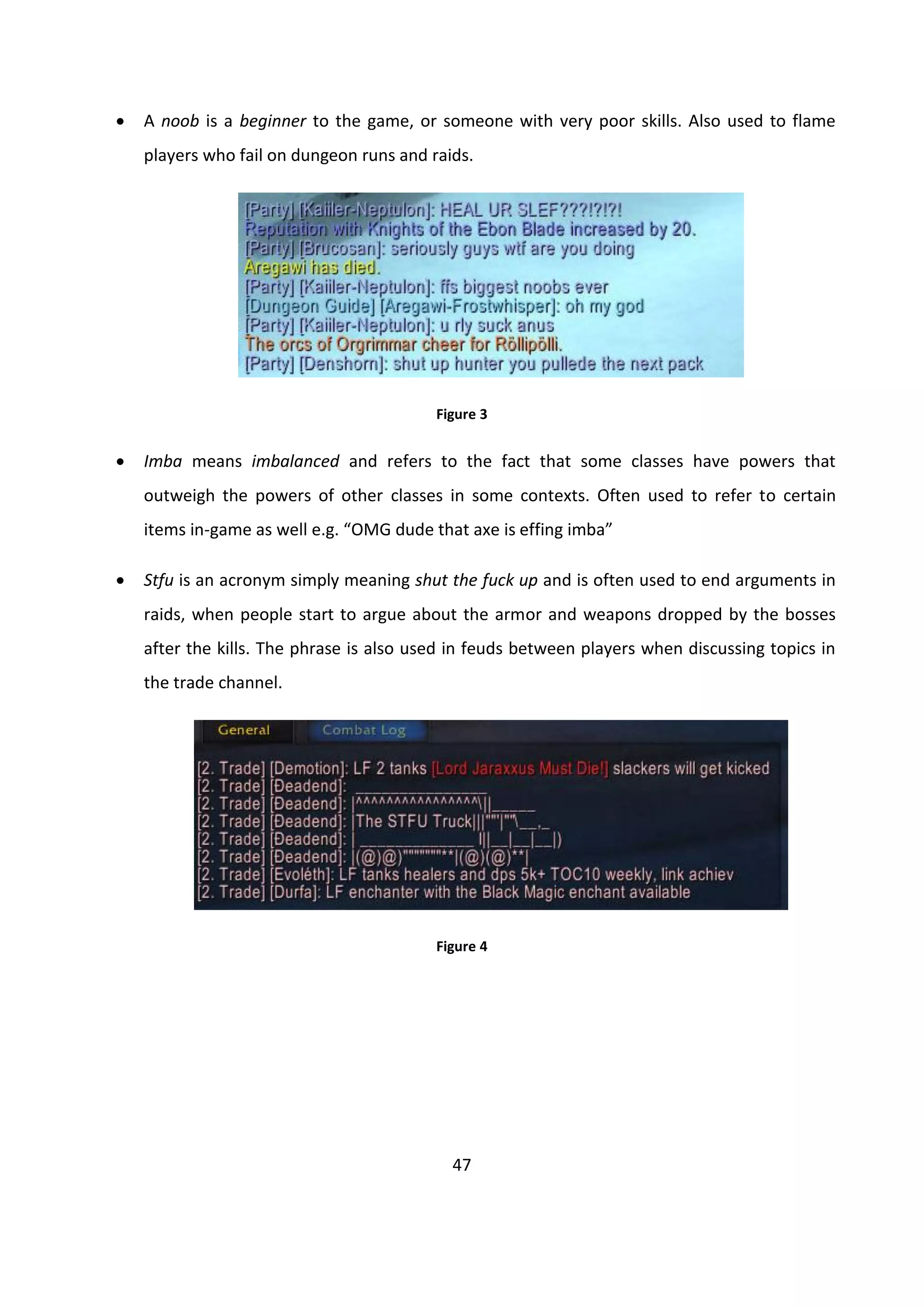 47
 A noob is a beginner to the game, or someone with very poor skills. Also used to flame
players who fail on dungeon runs and raids.
Figure 3
 Imba means imbalanced and refers to the fact that some classes have powers that
outweigh the powers of other classes in some contexts. Often used to refer to certain
items in-game as well e.g. “OMG dude that axe is effing imba”
 Stfu is an acronym simply meaning shut the fuck up and is often used to end arguments in
raids, when people start to argue about the armor and weapons dropped by the bosses
after the kills. The phrase is also used in feuds between players when discussing topics in
the trade channel.
Figure 4
 