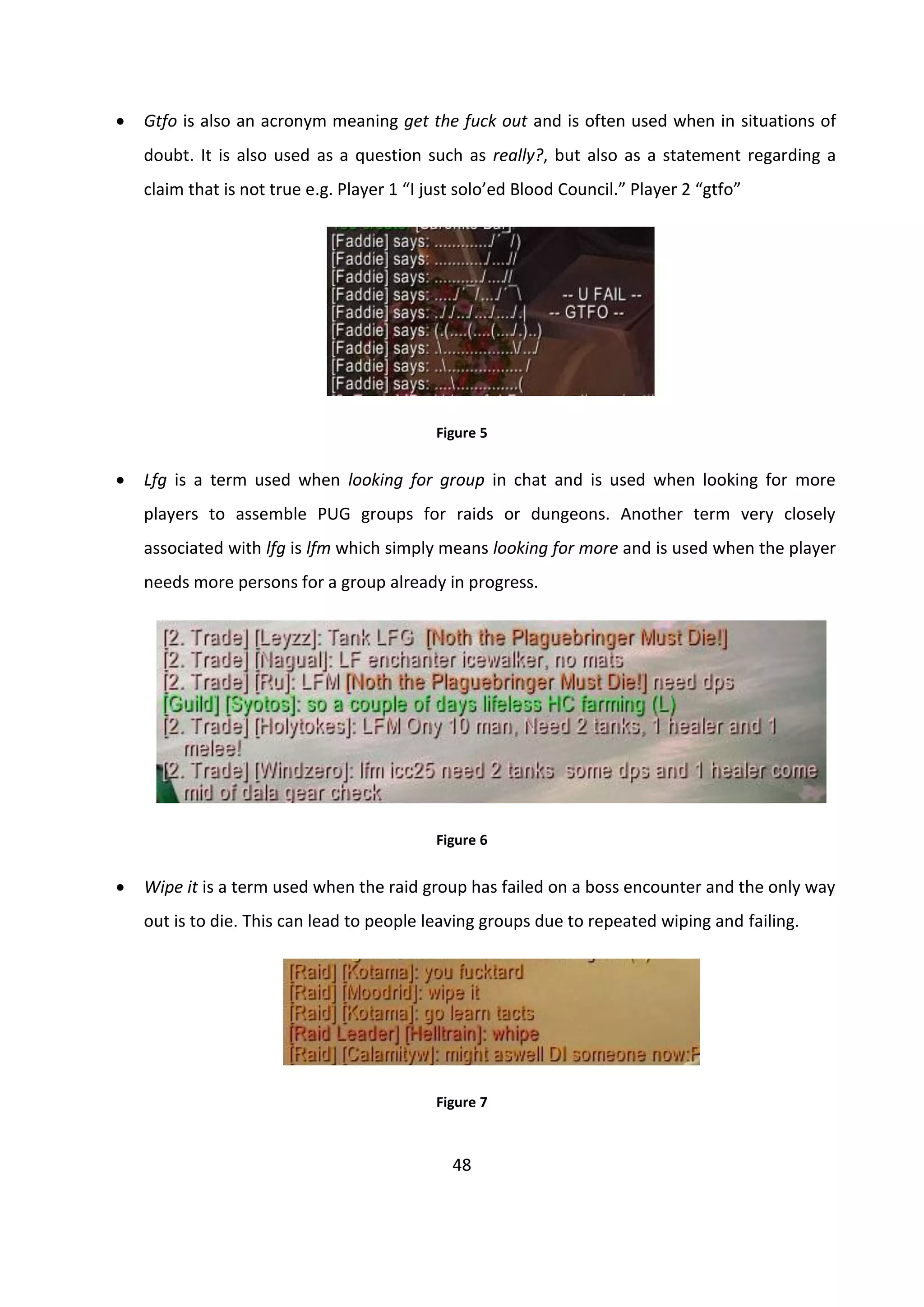 48
 Gtfo is also an acronym meaning get the fuck out and is often used when in situations of
doubt. It is also used as a question such as really?, but also as a statement regarding a
claim that is not true e.g. Player 1 “I just solo’ed Blood Council.” Player 2 “gtfo”
Figure 5
 Lfg is a term used when looking for group in chat and is used when looking for more
players to assemble PUG groups for raids or dungeons. Another term very closely
associated with lfg is lfm which simply means looking for more and is used when the player
needs more persons for a group already in progress.
Figure 6
 Wipe it is a term used when the raid group has failed on a boss encounter and the only way
out is to die. This can lead to people leaving groups due to repeated wiping and failing.
Figure 7
 