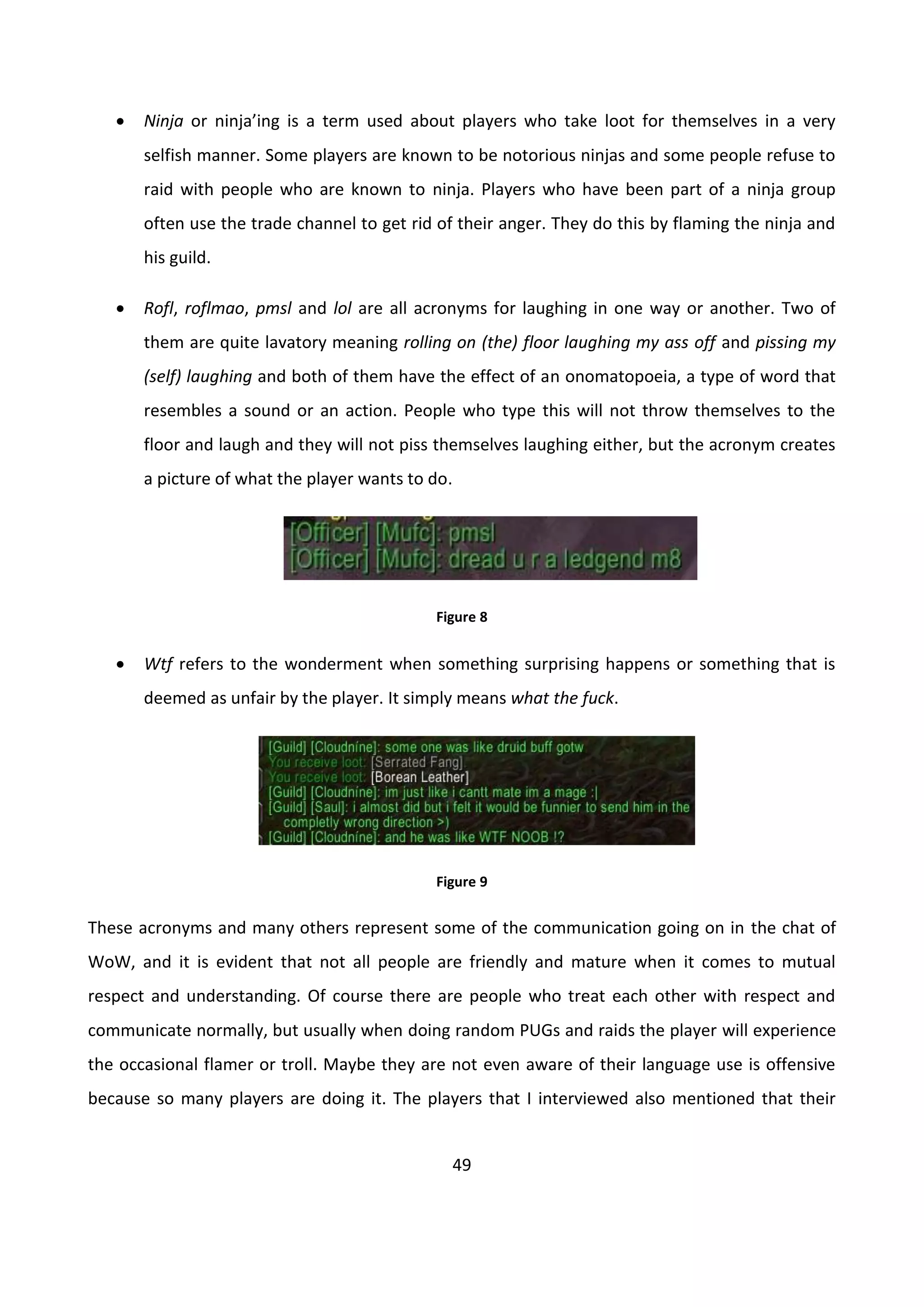 49
 Ninja or ninja’ing is a term used about players who take loot for themselves in a very
selfish manner. Some players are known to be notorious ninjas and some people refuse to
raid with people who are known to ninja. Players who have been part of a ninja group
often use the trade channel to get rid of their anger. They do this by flaming the ninja and
his guild.
 Rofl, roflmao, pmsl and lol are all acronyms for laughing in one way or another. Two of
them are quite lavatory meaning rolling on (the) floor laughing my ass off and pissing my
(self) laughing and both of them have the effect of an onomatopoeia, a type of word that
resembles a sound or an action. People who type this will not throw themselves to the
floor and laugh and they will not piss themselves laughing either, but the acronym creates
a picture of what the player wants to do.
Figure 8
 Wtf refers to the wonderment when something surprising happens or something that is
deemed as unfair by the player. It simply means what the fuck.
Figure 9
These acronyms and many others represent some of the communication going on in the chat of
WoW, and it is evident that not all people are friendly and mature when it comes to mutual
respect and understanding. Of course there are people who treat each other with respect and
communicate normally, but usually when doing random PUGs and raids the player will experience
the occasional flamer or troll. Maybe they are not even aware of their language use is offensive
because so many players are doing it. The players that I interviewed also mentioned that their
 
