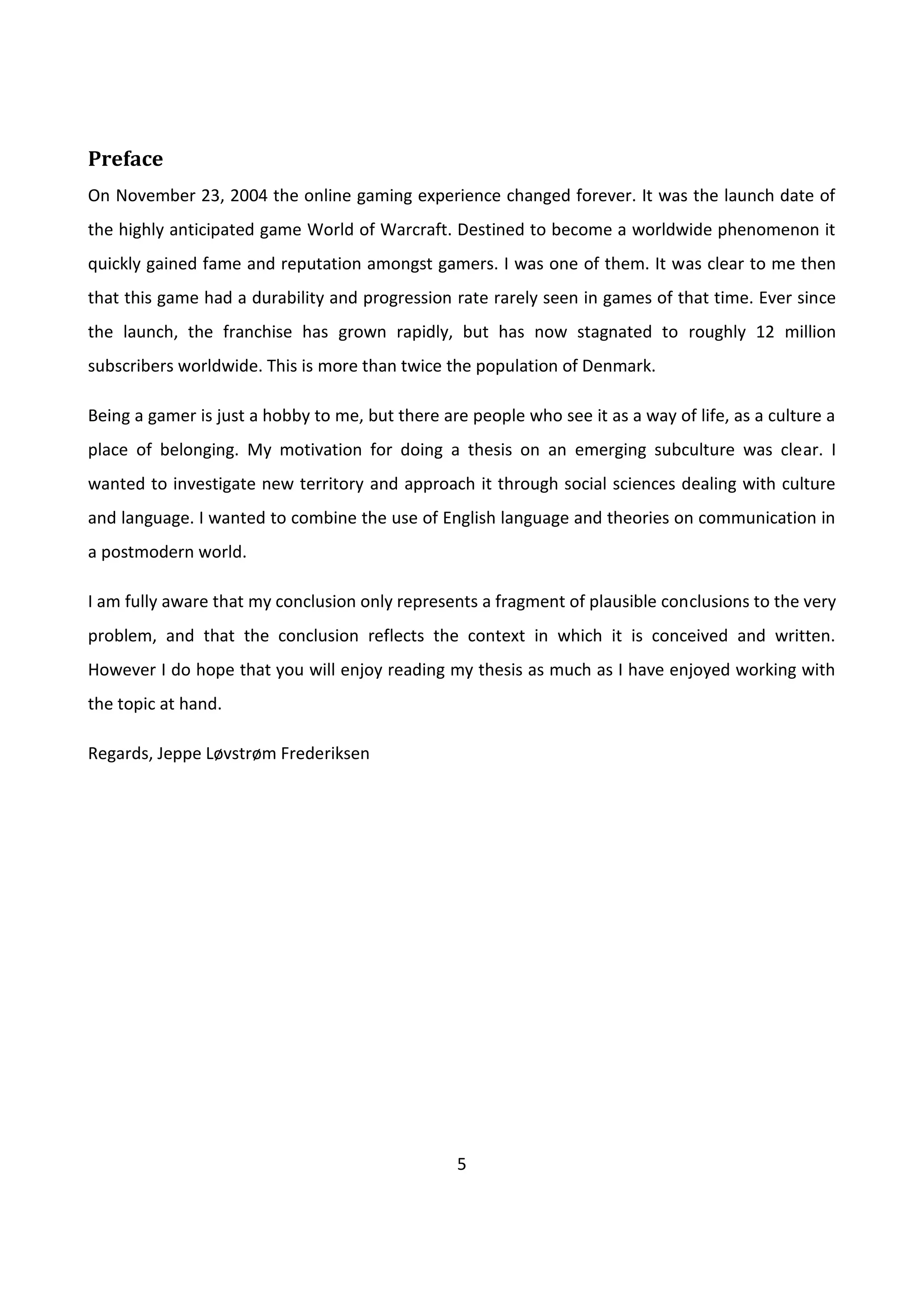 5
Preface
On November 23, 2004 the online gaming experience changed forever. It was the launch date of
the highly anticipated game World of Warcraft. Destined to become a worldwide phenomenon it
quickly gained fame and reputation amongst gamers. I was one of them. It was clear to me then
that this game had a durability and progression rate rarely seen in games of that time. Ever since
the launch, the franchise has grown rapidly, but has now stagnated to roughly 12 million
subscribers worldwide. This is more than twice the population of Denmark.
Being a gamer is just a hobby to me, but there are people who see it as a way of life, as a culture a
place of belonging. My motivation for doing a thesis on an emerging subculture was clear. I
wanted to investigate new territory and approach it through social sciences dealing with culture
and language. I wanted to combine the use of English language and theories on communication in
a postmodern world.
I am fully aware that my conclusion only represents a fragment of plausible conclusions to the very
problem, and that the conclusion reflects the context in which it is conceived and written.
However I do hope that you will enjoy reading my thesis as much as I have enjoyed working with
the topic at hand.
Regards, Jeppe Løvstrøm Frederiksen
 
