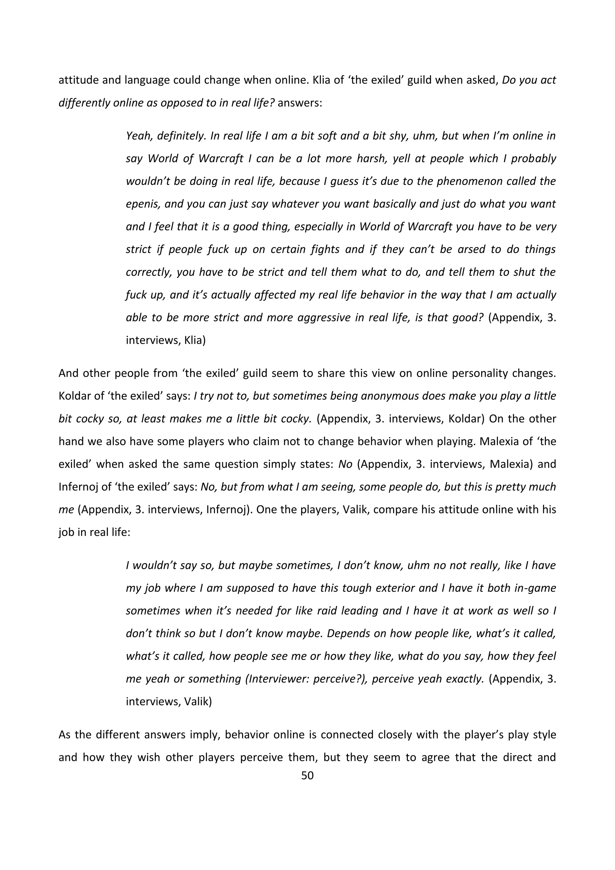 50
attitude and language could change when online. Klia of ‘the exiled’ guild when asked, Do you act
differently online as opposed to in real life? answers:
Yeah, definitely. In real life I am a bit soft and a bit shy, uhm, but when I’m online in
say World of Warcraft I can be a lot more harsh, yell at people which I probably
wouldn’t be doing in real life, because I guess it’s due to the phenomenon called the
epenis, and you can just say whatever you want basically and just do what you want
and I feel that it is a good thing, especially in World of Warcraft you have to be very
strict if people fuck up on certain fights and if they can’t be arsed to do things
correctly, you have to be strict and tell them what to do, and tell them to shut the
fuck up, and it’s actually affected my real life behavior in the way that I am actually
able to be more strict and more aggressive in real life, is that good? (Appendix, 3.
interviews, Klia)
And other people from ‘the exiled’ guild seem to share this view on online personality changes.
Koldar of ‘the exiled’ says: I try not to, but sometimes being anonymous does make you play a little
bit cocky so, at least makes me a little bit cocky. (Appendix, 3. interviews, Koldar) On the other
hand we also have some players who claim not to change behavior when playing. Malexia of ‘the
exiled’ when asked the same question simply states: No (Appendix, 3. interviews, Malexia) and
Infernoj of ‘the exiled’ says: No, but from what I am seeing, some people do, but this is pretty much
me (Appendix, 3. interviews, Infernoj). One the players, Valik, compare his attitude online with his
job in real life:
I wouldn’t say so, but maybe sometimes, I don’t know, uhm no not really, like I have
my job where I am supposed to have this tough exterior and I have it both in-game
sometimes when it’s needed for like raid leading and I have it at work as well so I
don’t think so but I don’t know maybe. Depends on how people like, what’s it called,
what’s it called, how people see me or how they like, what do you say, how they feel
me yeah or something (Interviewer: perceive?), perceive yeah exactly. (Appendix, 3.
interviews, Valik)
As the different answers imply, behavior online is connected closely with the player’s play style
and how they wish other players perceive them, but they seem to agree that the direct and
 