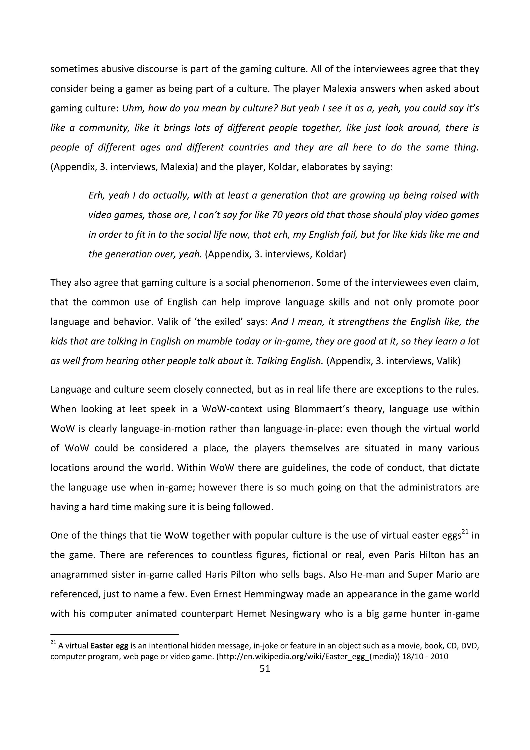 51
sometimes abusive discourse is part of the gaming culture. All of the interviewees agree that they
consider being a gamer as being part of a culture. The player Malexia answers when asked about
gaming culture: Uhm, how do you mean by culture? But yeah I see it as a, yeah, you could say it’s
like a community, like it brings lots of different people together, like just look around, there is
people of different ages and different countries and they are all here to do the same thing.
(Appendix, 3. interviews, Malexia) and the player, Koldar, elaborates by saying:
Erh, yeah I do actually, with at least a generation that are growing up being raised with
video games, those are, I can’t say for like 70 years old that those should play video games
in order to fit in to the social life now, that erh, my English fail, but for like kids like me and
the generation over, yeah. (Appendix, 3. interviews, Koldar)
They also agree that gaming culture is a social phenomenon. Some of the interviewees even claim,
that the common use of English can help improve language skills and not only promote poor
language and behavior. Valik of ‘the exiled’ says: And I mean, it strengthens the English like, the
kids that are talking in English on mumble today or in-game, they are good at it, so they learn a lot
as well from hearing other people talk about it. Talking English. (Appendix, 3. interviews, Valik)
Language and culture seem closely connected, but as in real life there are exceptions to the rules.
When looking at leet speek in a WoW-context using Blommaert’s theory, language use within
WoW is clearly language-in-motion rather than language-in-place: even though the virtual world
of WoW could be considered a place, the players themselves are situated in many various
locations around the world. Within WoW there are guidelines, the code of conduct, that dictate
the language use when in-game; however there is so much going on that the administrators are
having a hard time making sure it is being followed.
One of the things that tie WoW together with popular culture is the use of virtual easter eggs21
in
the game. There are references to countless figures, fictional or real, even Paris Hilton has an
anagrammed sister in-game called Haris Pilton who sells bags. Also He-man and Super Mario are
referenced, just to name a few. Even Ernest Hemmingway made an appearance in the game world
with his computer animated counterpart Hemet Nesingwary who is a big game hunter in-game
21
A virtual Easter egg is an intentional hidden message, in-joke or feature in an object such as a movie, book, CD, DVD,
computer program, web page or video game. (http://en.wikipedia.org/wiki/Easter_egg_(media)) 18/10 - 2010
 