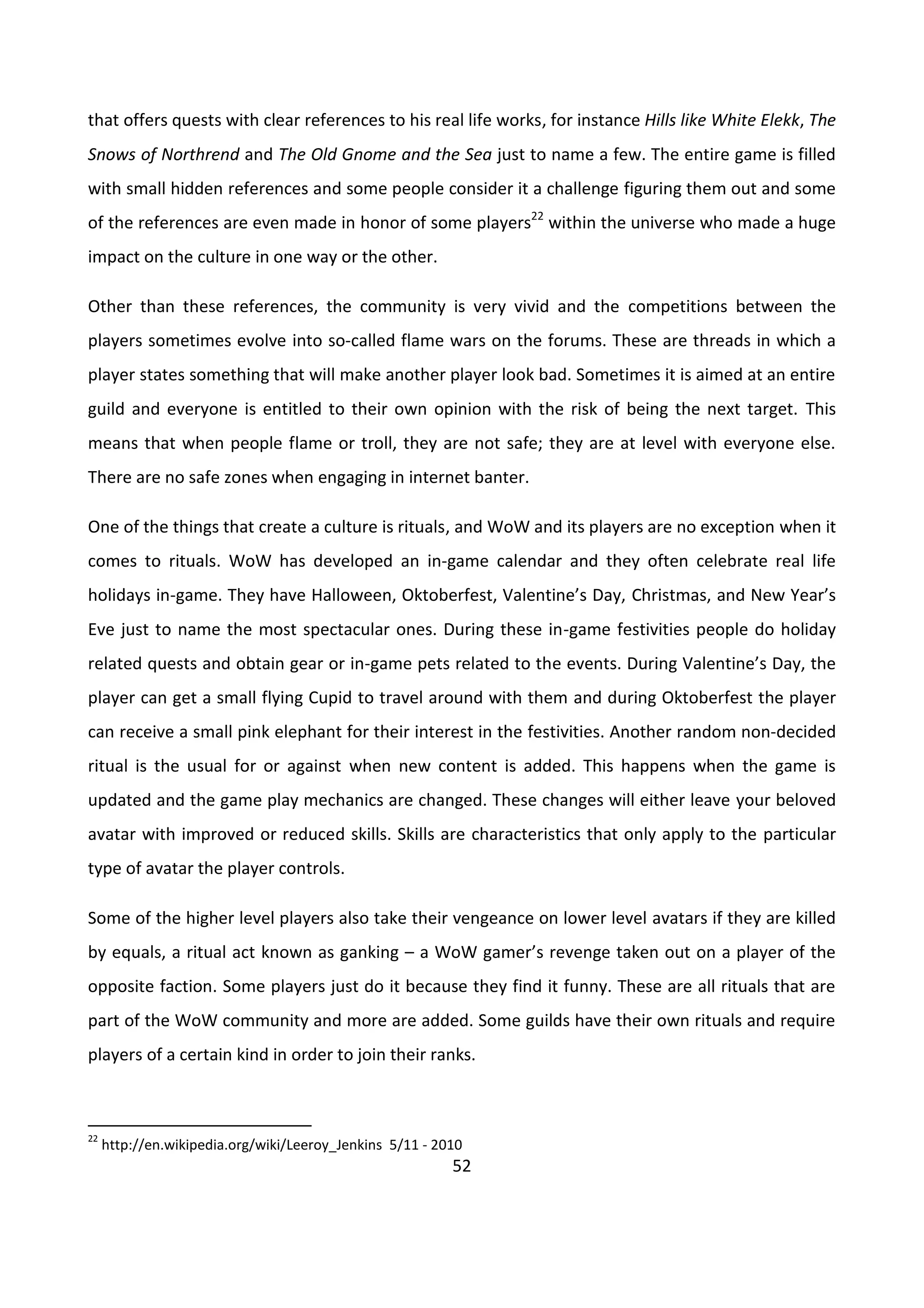 52
that offers quests with clear references to his real life works, for instance Hills like White Elekk, The
Snows of Northrend and The Old Gnome and the Sea just to name a few. The entire game is filled
with small hidden references and some people consider it a challenge figuring them out and some
of the references are even made in honor of some players22
within the universe who made a huge
impact on the culture in one way or the other.
Other than these references, the community is very vivid and the competitions between the
players sometimes evolve into so-called flame wars on the forums. These are threads in which a
player states something that will make another player look bad. Sometimes it is aimed at an entire
guild and everyone is entitled to their own opinion with the risk of being the next target. This
means that when people flame or troll, they are not safe; they are at level with everyone else.
There are no safe zones when engaging in internet banter.
One of the things that create a culture is rituals, and WoW and its players are no exception when it
comes to rituals. WoW has developed an in-game calendar and they often celebrate real life
holidays in-game. They have Halloween, Oktoberfest, Valentine’s Day, Christmas, and New Year’s
Eve just to name the most spectacular ones. During these in-game festivities people do holiday
related quests and obtain gear or in-game pets related to the events. During Valentine’s Day, the
player can get a small flying Cupid to travel around with them and during Oktoberfest the player
can receive a small pink elephant for their interest in the festivities. Another random non-decided
ritual is the usual for or against when new content is added. This happens when the game is
updated and the game play mechanics are changed. These changes will either leave your beloved
avatar with improved or reduced skills. Skills are characteristics that only apply to the particular
type of avatar the player controls.
Some of the higher level players also take their vengeance on lower level avatars if they are killed
by equals, a ritual act known as ganking – a WoW gamer’s revenge taken out on a player of the
opposite faction. Some players just do it because they find it funny. These are all rituals that are
part of the WoW community and more are added. Some guilds have their own rituals and require
players of a certain kind in order to join their ranks.
22
http://en.wikipedia.org/wiki/Leeroy_Jenkins 5/11 - 2010
 