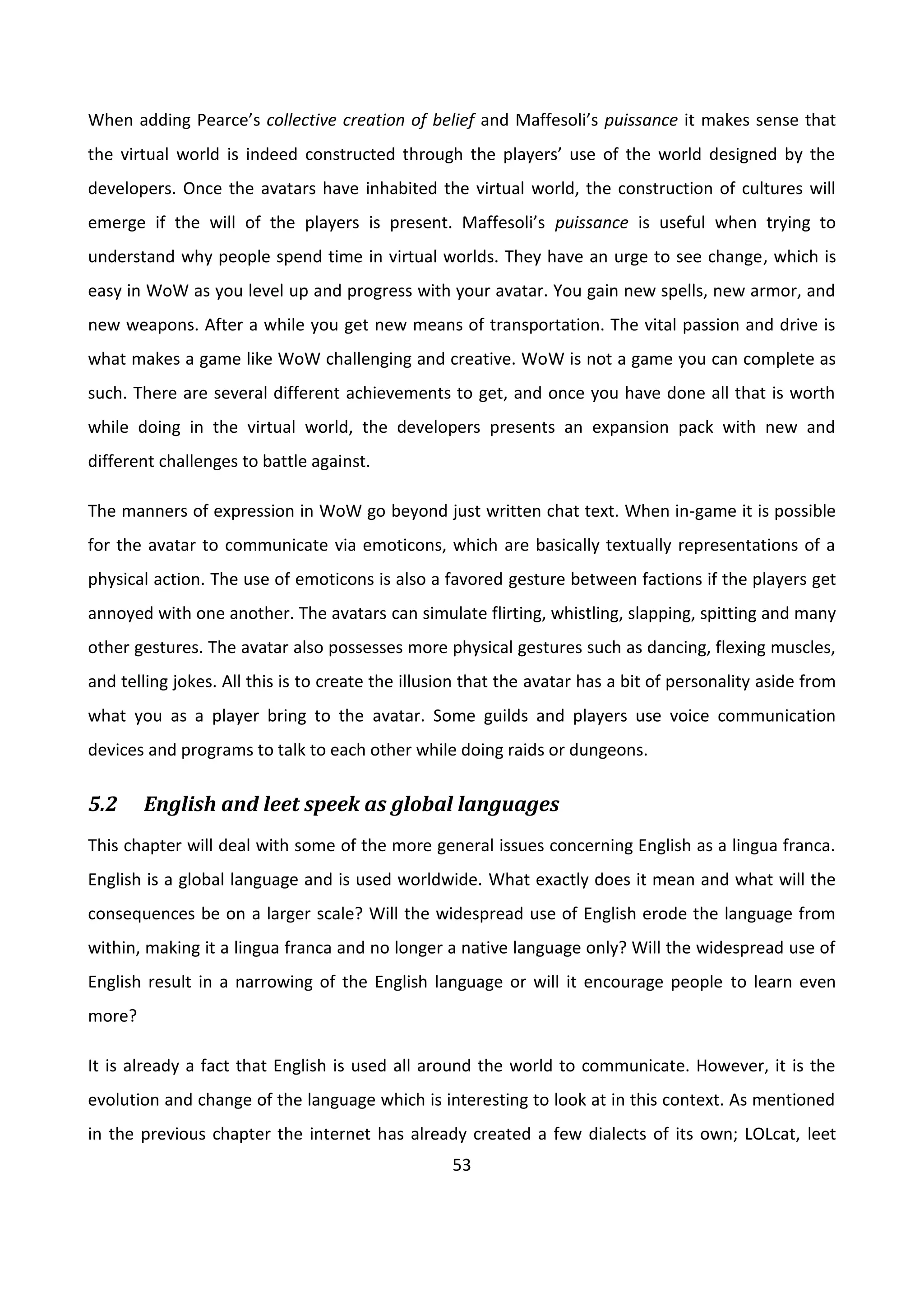 53
When adding Pearce’s collective creation of belief and Maffesoli’s puissance it makes sense that
the virtual world is indeed constructed through the players’ use of the world designed by the
developers. Once the avatars have inhabited the virtual world, the construction of cultures will
emerge if the will of the players is present. Maffesoli’s puissance is useful when trying to
understand why people spend time in virtual worlds. They have an urge to see change, which is
easy in WoW as you level up and progress with your avatar. You gain new spells, new armor, and
new weapons. After a while you get new means of transportation. The vital passion and drive is
what makes a game like WoW challenging and creative. WoW is not a game you can complete as
such. There are several different achievements to get, and once you have done all that is worth
while doing in the virtual world, the developers presents an expansion pack with new and
different challenges to battle against.
The manners of expression in WoW go beyond just written chat text. When in-game it is possible
for the avatar to communicate via emoticons, which are basically textually representations of a
physical action. The use of emoticons is also a favored gesture between factions if the players get
annoyed with one another. The avatars can simulate flirting, whistling, slapping, spitting and many
other gestures. The avatar also possesses more physical gestures such as dancing, flexing muscles,
and telling jokes. All this is to create the illusion that the avatar has a bit of personality aside from
what you as a player bring to the avatar. Some guilds and players use voice communication
devices and programs to talk to each other while doing raids or dungeons.
5.2 English and leet speek as global languages
This chapter will deal with some of the more general issues concerning English as a lingua franca.
English is a global language and is used worldwide. What exactly does it mean and what will the
consequences be on a larger scale? Will the widespread use of English erode the language from
within, making it a lingua franca and no longer a native language only? Will the widespread use of
English result in a narrowing of the English language or will it encourage people to learn even
more?
It is already a fact that English is used all around the world to communicate. However, it is the
evolution and change of the language which is interesting to look at in this context. As mentioned
in the previous chapter the internet has already created a few dialects of its own; LOLcat, leet
 