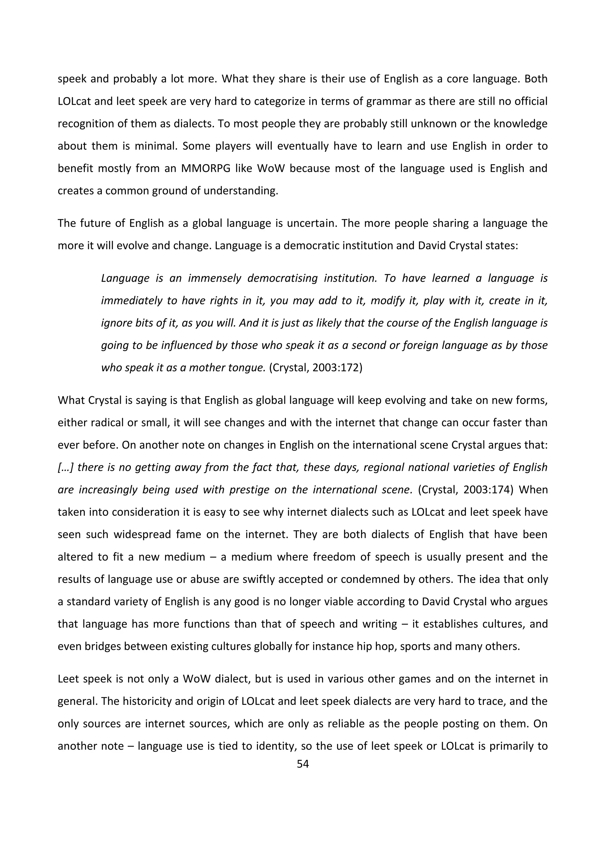 54
speek and probably a lot more. What they share is their use of English as a core language. Both
LOLcat and leet speek are very hard to categorize in terms of grammar as there are still no official
recognition of them as dialects. To most people they are probably still unknown or the knowledge
about them is minimal. Some players will eventually have to learn and use English in order to
benefit mostly from an MMORPG like WoW because most of the language used is English and
creates a common ground of understanding.
The future of English as a global language is uncertain. The more people sharing a language the
more it will evolve and change. Language is a democratic institution and David Crystal states:
Language is an immensely democratising institution. To have learned a language is
immediately to have rights in it, you may add to it, modify it, play with it, create in it,
ignore bits of it, as you will. And it is just as likely that the course of the English language is
going to be influenced by those who speak it as a second or foreign language as by those
who speak it as a mother tongue. (Crystal, 2003:172)
What Crystal is saying is that English as global language will keep evolving and take on new forms,
either radical or small, it will see changes and with the internet that change can occur faster than
ever before. On another note on changes in English on the international scene Crystal argues that:
*…+ there is no getting away from the fact that, these days, regional national varieties of English
are increasingly being used with prestige on the international scene. (Crystal, 2003:174) When
taken into consideration it is easy to see why internet dialects such as LOLcat and leet speek have
seen such widespread fame on the internet. They are both dialects of English that have been
altered to fit a new medium – a medium where freedom of speech is usually present and the
results of language use or abuse are swiftly accepted or condemned by others. The idea that only
a standard variety of English is any good is no longer viable according to David Crystal who argues
that language has more functions than that of speech and writing – it establishes cultures, and
even bridges between existing cultures globally for instance hip hop, sports and many others.
Leet speek is not only a WoW dialect, but is used in various other games and on the internet in
general. The historicity and origin of LOLcat and leet speek dialects are very hard to trace, and the
only sources are internet sources, which are only as reliable as the people posting on them. On
another note – language use is tied to identity, so the use of leet speek or LOLcat is primarily to
 
