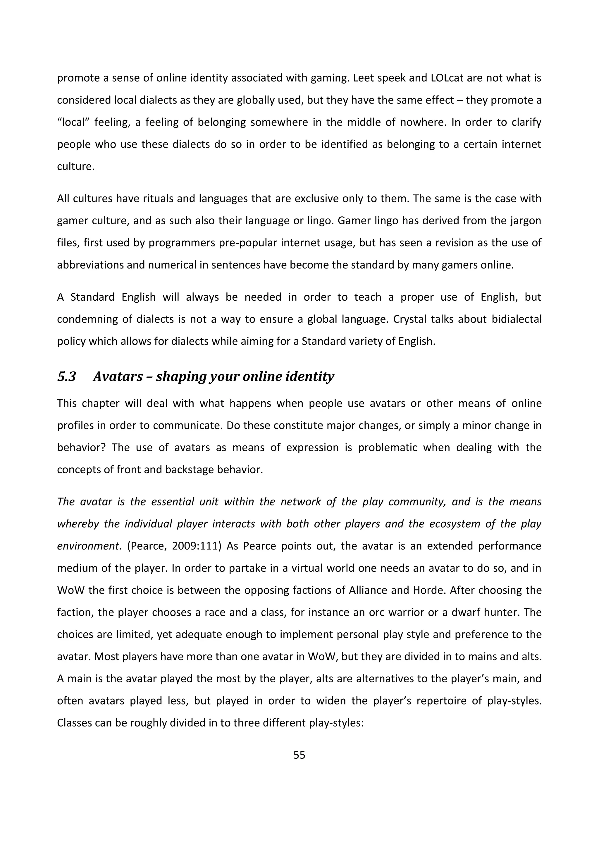 55
promote a sense of online identity associated with gaming. Leet speek and LOLcat are not what is
considered local dialects as they are globally used, but they have the same effect – they promote a
“local” feeling, a feeling of belonging somewhere in the middle of nowhere. In order to clarify
people who use these dialects do so in order to be identified as belonging to a certain internet
culture.
All cultures have rituals and languages that are exclusive only to them. The same is the case with
gamer culture, and as such also their language or lingo. Gamer lingo has derived from the jargon
files, first used by programmers pre-popular internet usage, but has seen a revision as the use of
abbreviations and numerical in sentences have become the standard by many gamers online.
A Standard English will always be needed in order to teach a proper use of English, but
condemning of dialects is not a way to ensure a global language. Crystal talks about bidialectal
policy which allows for dialects while aiming for a Standard variety of English.
5.3 Avatars – shaping your online identity
This chapter will deal with what happens when people use avatars or other means of online
profiles in order to communicate. Do these constitute major changes, or simply a minor change in
behavior? The use of avatars as means of expression is problematic when dealing with the
concepts of front and backstage behavior.
The avatar is the essential unit within the network of the play community, and is the means
whereby the individual player interacts with both other players and the ecosystem of the play
environment. (Pearce, 2009:111) As Pearce points out, the avatar is an extended performance
medium of the player. In order to partake in a virtual world one needs an avatar to do so, and in
WoW the first choice is between the opposing factions of Alliance and Horde. After choosing the
faction, the player chooses a race and a class, for instance an orc warrior or a dwarf hunter. The
choices are limited, yet adequate enough to implement personal play style and preference to the
avatar. Most players have more than one avatar in WoW, but they are divided in to mains and alts.
A main is the avatar played the most by the player, alts are alternatives to the player’s main, and
often avatars played less, but played in order to widen the player’s repertoire of play-styles.
Classes can be roughly divided in to three different play-styles:
 