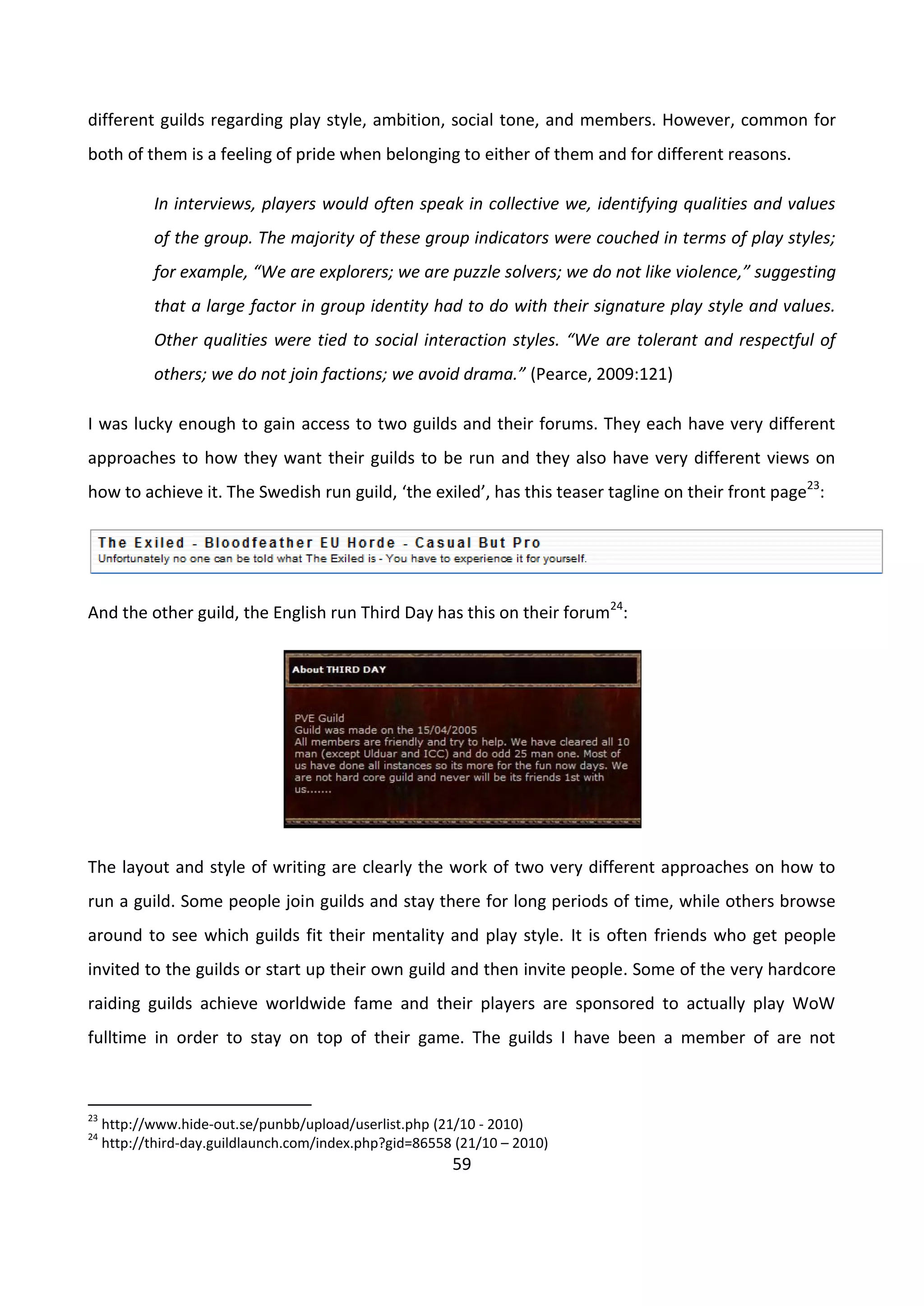 59
different guilds regarding play style, ambition, social tone, and members. However, common for
both of them is a feeling of pride when belonging to either of them and for different reasons.
In interviews, players would often speak in collective we, identifying qualities and values
of the group. The majority of these group indicators were couched in terms of play styles;
for example, “We are explorers; we are puzzle solvers; we do not like violence,” suggesting
that a large factor in group identity had to do with their signature play style and values.
Other qualities were tied to social interaction styles. “We are tolerant and respectful of
others; we do not join factions; we avoid drama.” (Pearce, 2009:121)
I was lucky enough to gain access to two guilds and their forums. They each have very different
approaches to how they want their guilds to be run and they also have very different views on
how to achieve it. The Swedish run guild, ‘the exiled’, has this teaser tagline on their front page23
:
And the other guild, the English run Third Day has this on their forum24
:
The layout and style of writing are clearly the work of two very different approaches on how to
run a guild. Some people join guilds and stay there for long periods of time, while others browse
around to see which guilds fit their mentality and play style. It is often friends who get people
invited to the guilds or start up their own guild and then invite people. Some of the very hardcore
raiding guilds achieve worldwide fame and their players are sponsored to actually play WoW
fulltime in order to stay on top of their game. The guilds I have been a member of are not
23
http://www.hide-out.se/punbb/upload/userlist.php (21/10 - 2010)
24
http://third-day.guildlaunch.com/index.php?gid=86558 (21/10 – 2010)
 