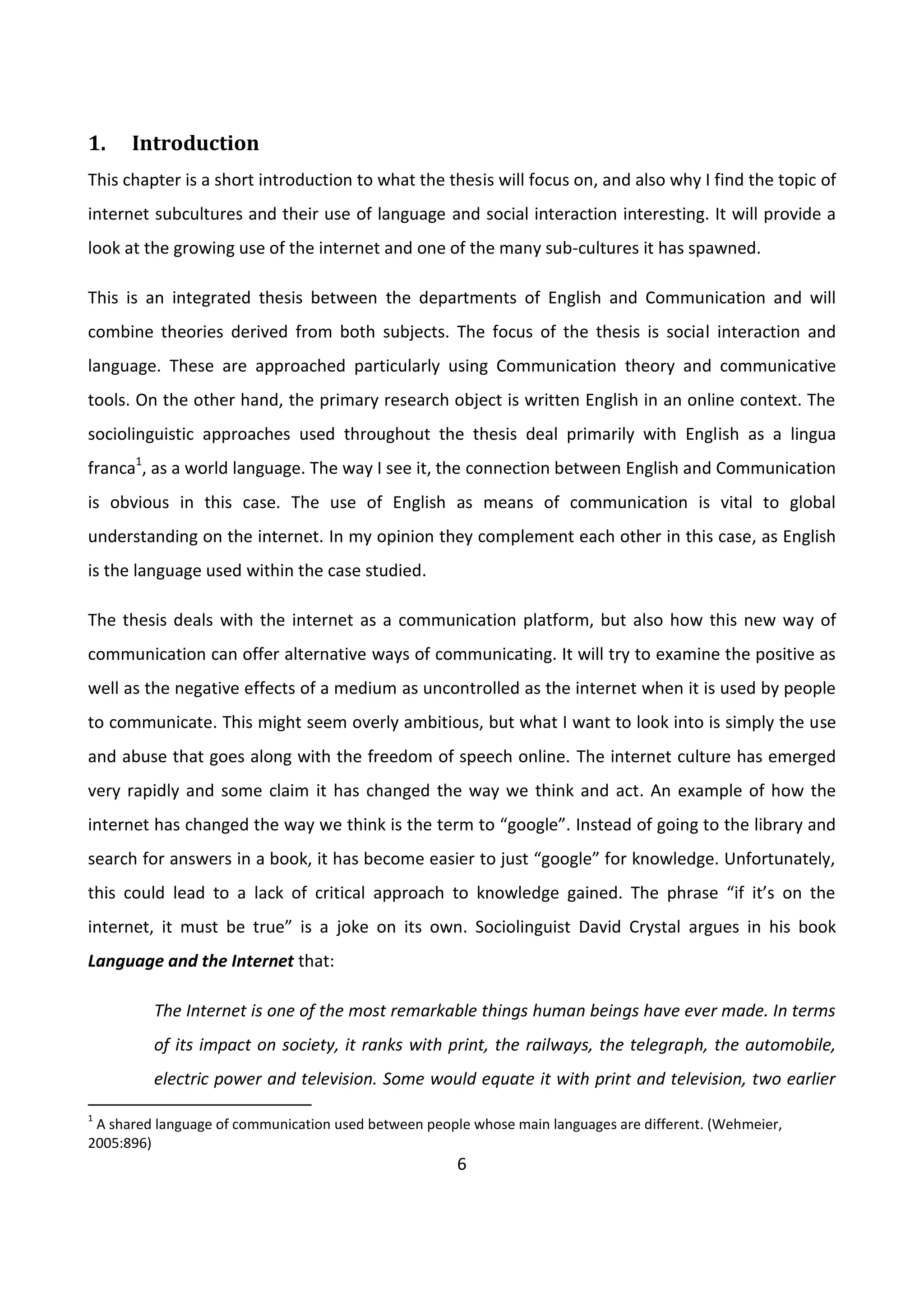 6
1. Introduction
This chapter is a short introduction to what the thesis will focus on, and also why I find the topic of
internet subcultures and their use of language and social interaction interesting. It will provide a
look at the growing use of the internet and one of the many sub-cultures it has spawned.
This is an integrated thesis between the departments of English and Communication and will
combine theories derived from both subjects. The focus of the thesis is social interaction and
language. These are approached particularly using Communication theory and communicative
tools. On the other hand, the primary research object is written English in an online context. The
sociolinguistic approaches used throughout the thesis deal primarily with English as a lingua
franca1
, as a world language. The way I see it, the connection between English and Communication
is obvious in this case. The use of English as means of communication is vital to global
understanding on the internet. In my opinion they complement each other in this case, as English
is the language used within the case studied.
The thesis deals with the internet as a communication platform, but also how this new way of
communication can offer alternative ways of communicating. It will try to examine the positive as
well as the negative effects of a medium as uncontrolled as the internet when it is used by people
to communicate. This might seem overly ambitious, but what I want to look into is simply the use
and abuse that goes along with the freedom of speech online. The internet culture has emerged
very rapidly and some claim it has changed the way we think and act. An example of how the
internet has changed the way we think is the term to “google”. Instead of going to the library and
search for answers in a book, it has become easier to just “google” for knowledge. Unfortunately,
this could lead to a lack of critical approach to knowledge gained. The phrase “if it’s on the
internet, it must be true” is a joke on its own. Sociolinguist David Crystal argues in his book
Language and the Internet that:
The Internet is one of the most remarkable things human beings have ever made. In terms
of its impact on society, it ranks with print, the railways, the telegraph, the automobile,
electric power and television. Some would equate it with print and television, two earlier
1
A shared language of communication used between people whose main languages are different. (Wehmeier,
2005:896)
 