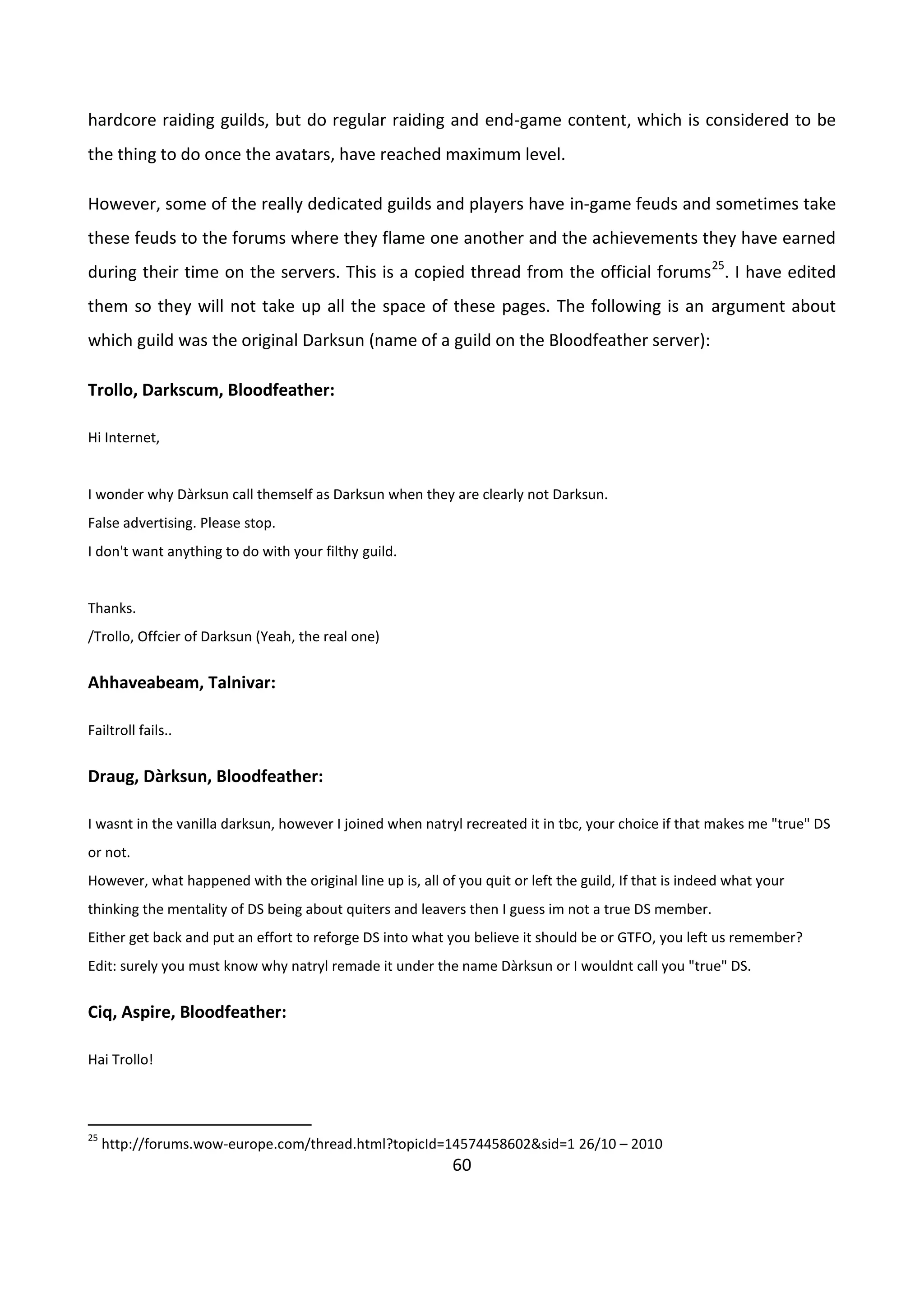 60
hardcore raiding guilds, but do regular raiding and end-game content, which is considered to be
the thing to do once the avatars, have reached maximum level.
However, some of the really dedicated guilds and players have in-game feuds and sometimes take
these feuds to the forums where they flame one another and the achievements they have earned
during their time on the servers. This is a copied thread from the official forums25
. I have edited
them so they will not take up all the space of these pages. The following is an argument about
which guild was the original Darksun (name of a guild on the Bloodfeather server):
Trollo, Darkscum, Bloodfeather:
Hi Internet,
I wonder why Dàrksun call themself as Darksun when they are clearly not Darksun.
False advertising. Please stop.
I don't want anything to do with your filthy guild.
Thanks.
/Trollo, Offcier of Darksun (Yeah, the real one)
Ahhaveabeam, Talnivar:
Failtroll fails..
Draug, Dàrksun, Bloodfeather:
I wasnt in the vanilla darksun, however I joined when natryl recreated it in tbc, your choice if that makes me "true" DS
or not.
However, what happened with the original line up is, all of you quit or left the guild, If that is indeed what your
thinking the mentality of DS being about quiters and leavers then I guess im not a true DS member.
Either get back and put an effort to reforge DS into what you believe it should be or GTFO, you left us remember?
Edit: surely you must know why natryl remade it under the name Dàrksun or I wouldnt call you "true" DS.
Ciq, Aspire, Bloodfeather:
Hai Trollo!
25
http://forums.wow-europe.com/thread.html?topicId=14574458602&sid=1 26/10 – 2010
 