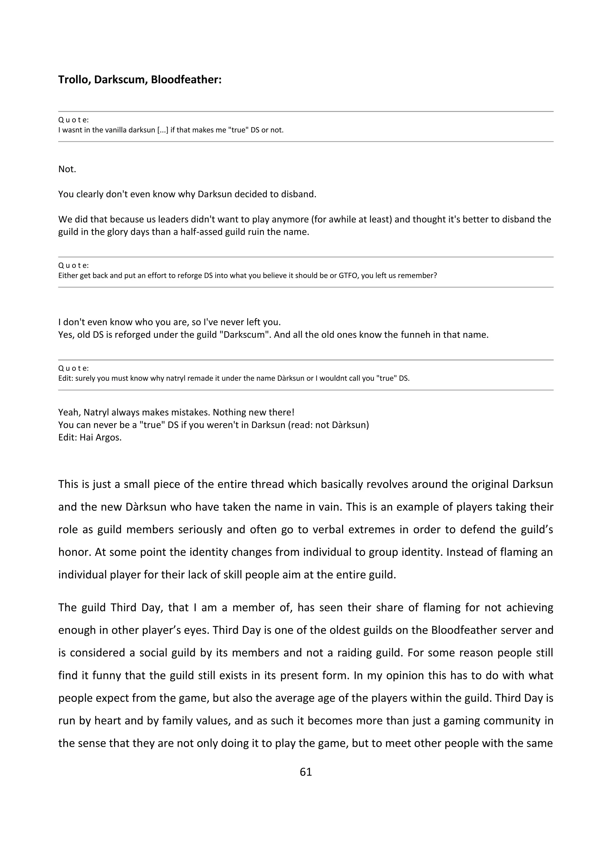 61
Trollo, Darkscum, Bloodfeather:
Q u o t e:
I wasnt in the vanilla darksun [...] if that makes me "true" DS or not.
Not.
You clearly don't even know why Darksun decided to disband.
We did that because us leaders didn't want to play anymore (for awhile at least) and thought it's better to disband the
guild in the glory days than a half-assed guild ruin the name.
Q u o t e:
Either get back and put an effort to reforge DS into what you believe it should be or GTFO, you left us remember?
I don't even know who you are, so I've never left you.
Yes, old DS is reforged under the guild "Darkscum". And all the old ones know the funneh in that name.
Q u o t e:
Edit: surely you must know why natryl remade it under the name Dàrksun or I wouldnt call you "true" DS.
Yeah, Natryl always makes mistakes. Nothing new there!
You can never be a "true" DS if you weren't in Darksun (read: not Dàrksun)
Edit: Hai Argos.
This is just a small piece of the entire thread which basically revolves around the original Darksun
and the new Dàrksun who have taken the name in vain. This is an example of players taking their
role as guild members seriously and often go to verbal extremes in order to defend the guild’s
honor. At some point the identity changes from individual to group identity. Instead of flaming an
individual player for their lack of skill people aim at the entire guild.
The guild Third Day, that I am a member of, has seen their share of flaming for not achieving
enough in other player’s eyes. Third Day is one of the oldest guilds on the Bloodfeather server and
is considered a social guild by its members and not a raiding guild. For some reason people still
find it funny that the guild still exists in its present form. In my opinion this has to do with what
people expect from the game, but also the average age of the players within the guild. Third Day is
run by heart and by family values, and as such it becomes more than just a gaming community in
the sense that they are not only doing it to play the game, but to meet other people with the same
 