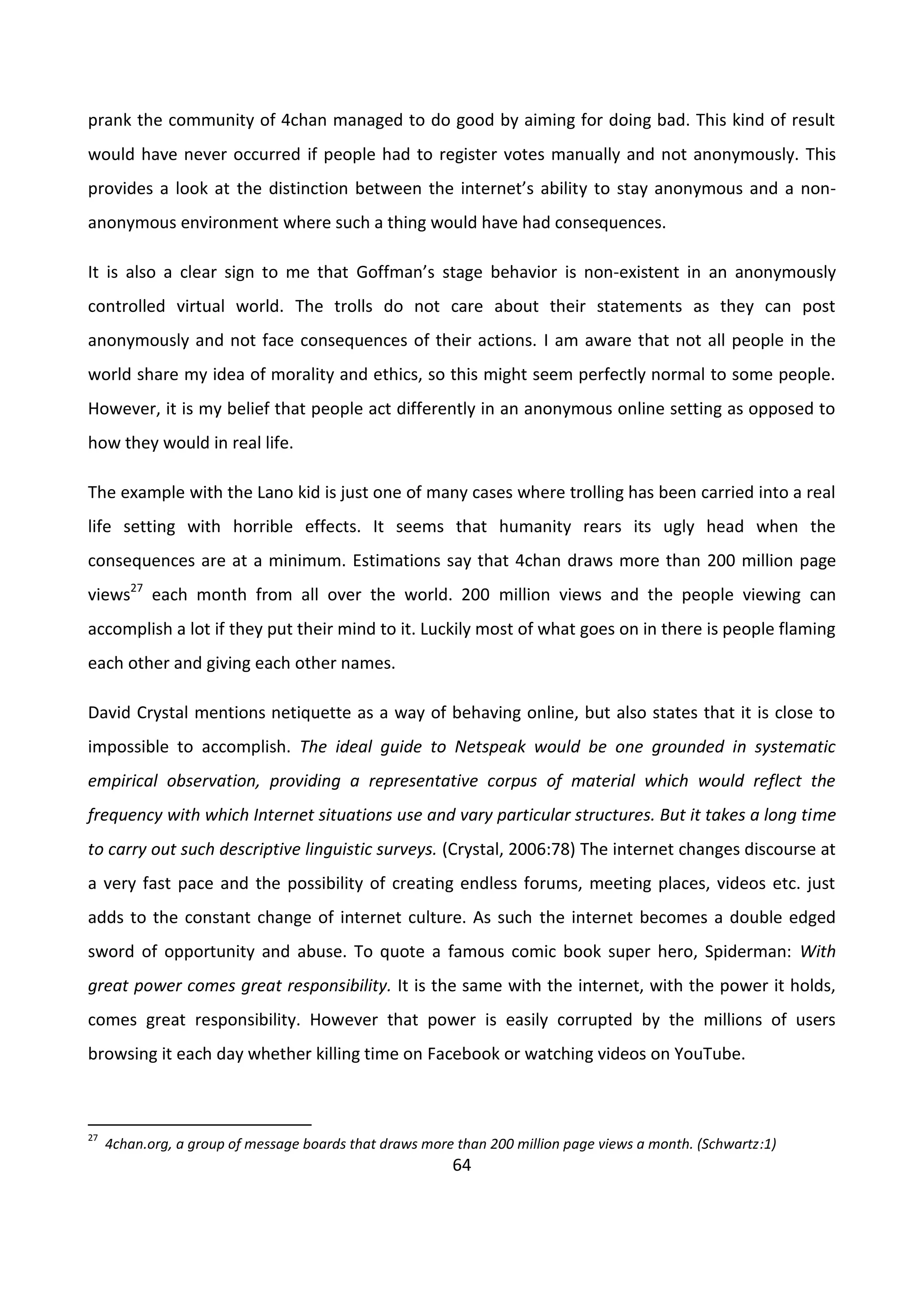 64
prank the community of 4chan managed to do good by aiming for doing bad. This kind of result
would have never occurred if people had to register votes manually and not anonymously. This
provides a look at the distinction between the internet’s ability to stay anonymous and a non-
anonymous environment where such a thing would have had consequences.
It is also a clear sign to me that Goffman’s stage behavior is non-existent in an anonymously
controlled virtual world. The trolls do not care about their statements as they can post
anonymously and not face consequences of their actions. I am aware that not all people in the
world share my idea of morality and ethics, so this might seem perfectly normal to some people.
However, it is my belief that people act differently in an anonymous online setting as opposed to
how they would in real life.
The example with the Lano kid is just one of many cases where trolling has been carried into a real
life setting with horrible effects. It seems that humanity rears its ugly head when the
consequences are at a minimum. Estimations say that 4chan draws more than 200 million page
views27
each month from all over the world. 200 million views and the people viewing can
accomplish a lot if they put their mind to it. Luckily most of what goes on in there is people flaming
each other and giving each other names.
David Crystal mentions netiquette as a way of behaving online, but also states that it is close to
impossible to accomplish. The ideal guide to Netspeak would be one grounded in systematic
empirical observation, providing a representative corpus of material which would reflect the
frequency with which Internet situations use and vary particular structures. But it takes a long time
to carry out such descriptive linguistic surveys. (Crystal, 2006:78) The internet changes discourse at
a very fast pace and the possibility of creating endless forums, meeting places, videos etc. just
adds to the constant change of internet culture. As such the internet becomes a double edged
sword of opportunity and abuse. To quote a famous comic book super hero, Spiderman: With
great power comes great responsibility. It is the same with the internet, with the power it holds,
comes great responsibility. However that power is easily corrupted by the millions of users
browsing it each day whether killing time on Facebook or watching videos on YouTube.
27
4chan.org, a group of message boards that draws more than 200 million page views a month. (Schwartz:1)
 