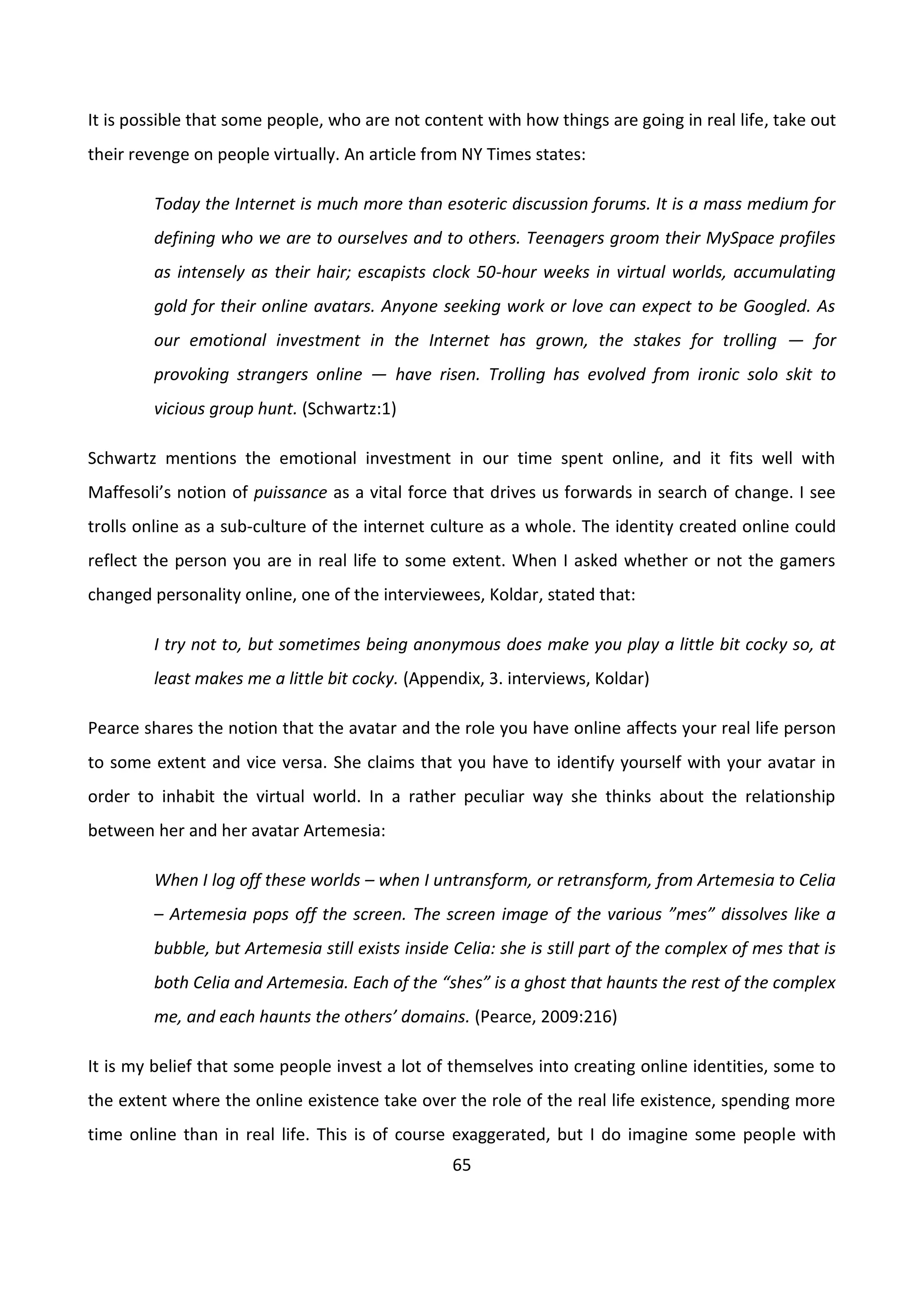 65
It is possible that some people, who are not content with how things are going in real life, take out
their revenge on people virtually. An article from NY Times states:
Today the Internet is much more than esoteric discussion forums. It is a mass medium for
defining who we are to ourselves and to others. Teenagers groom their MySpace profiles
as intensely as their hair; escapists clock 50-hour weeks in virtual worlds, accumulating
gold for their online avatars. Anyone seeking work or love can expect to be Googled. As
our emotional investment in the Internet has grown, the stakes for trolling — for
provoking strangers online — have risen. Trolling has evolved from ironic solo skit to
vicious group hunt. (Schwartz:1)
Schwartz mentions the emotional investment in our time spent online, and it fits well with
Maffesoli’s notion of puissance as a vital force that drives us forwards in search of change. I see
trolls online as a sub-culture of the internet culture as a whole. The identity created online could
reflect the person you are in real life to some extent. When I asked whether or not the gamers
changed personality online, one of the interviewees, Koldar, stated that:
I try not to, but sometimes being anonymous does make you play a little bit cocky so, at
least makes me a little bit cocky. (Appendix, 3. interviews, Koldar)
Pearce shares the notion that the avatar and the role you have online affects your real life person
to some extent and vice versa. She claims that you have to identify yourself with your avatar in
order to inhabit the virtual world. In a rather peculiar way she thinks about the relationship
between her and her avatar Artemesia:
When I log off these worlds – when I untransform, or retransform, from Artemesia to Celia
– Artemesia pops off the screen. The screen image of the various ”mes” dissolves like a
bubble, but Artemesia still exists inside Celia: she is still part of the complex of mes that is
both Celia and Artemesia. Each of the “shes” is a ghost that haunts the rest of the complex
me, and each haunts the others’ domains. (Pearce, 2009:216)
It is my belief that some people invest a lot of themselves into creating online identities, some to
the extent where the online existence take over the role of the real life existence, spending more
time online than in real life. This is of course exaggerated, but I do imagine some people with
 