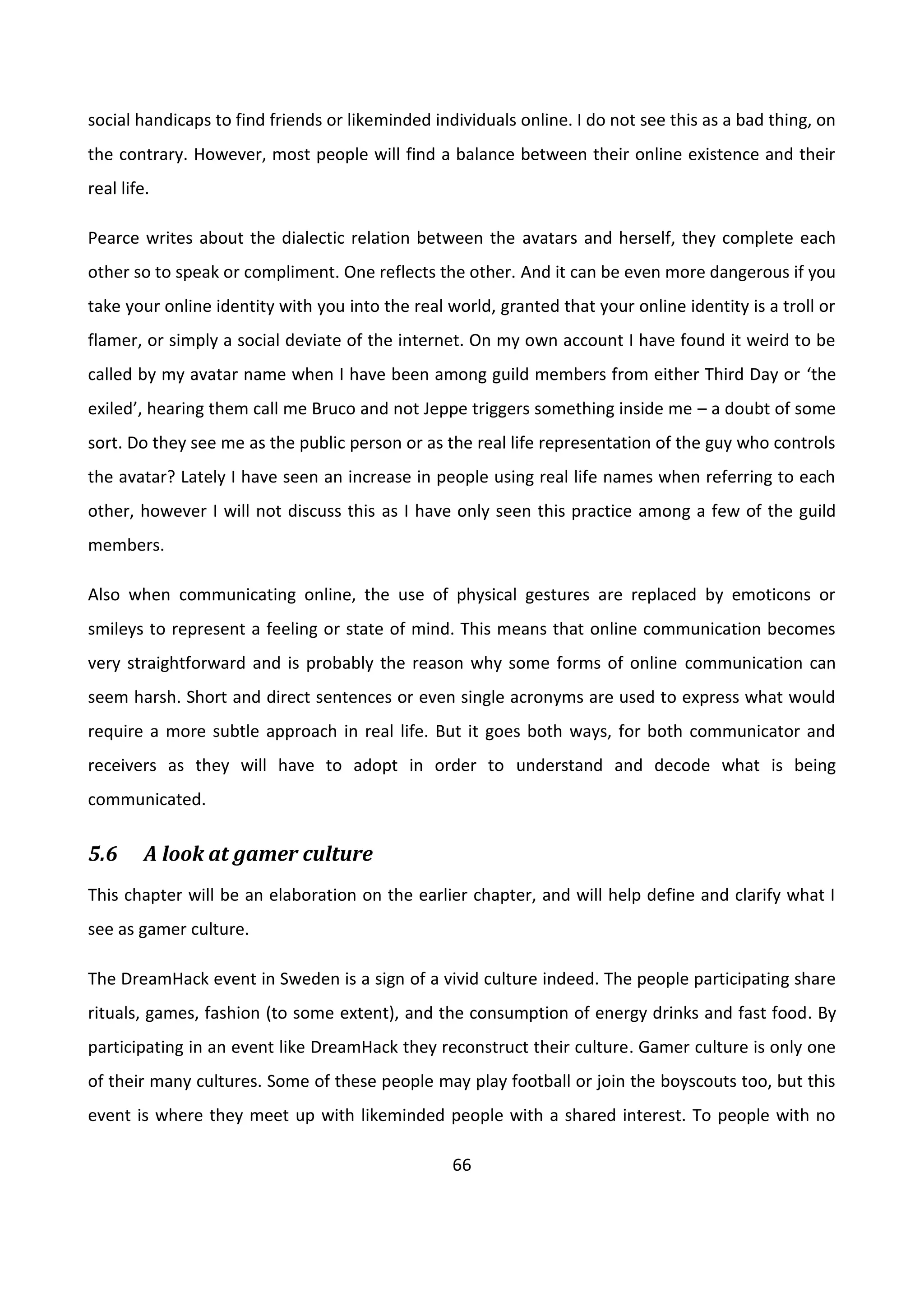 66
social handicaps to find friends or likeminded individuals online. I do not see this as a bad thing, on
the contrary. However, most people will find a balance between their online existence and their
real life.
Pearce writes about the dialectic relation between the avatars and herself, they complete each
other so to speak or compliment. One reflects the other. And it can be even more dangerous if you
take your online identity with you into the real world, granted that your online identity is a troll or
flamer, or simply a social deviate of the internet. On my own account I have found it weird to be
called by my avatar name when I have been among guild members from either Third Day or ‘the
exiled’, hearing them call me Bruco and not Jeppe triggers something inside me – a doubt of some
sort. Do they see me as the public person or as the real life representation of the guy who controls
the avatar? Lately I have seen an increase in people using real life names when referring to each
other, however I will not discuss this as I have only seen this practice among a few of the guild
members.
Also when communicating online, the use of physical gestures are replaced by emoticons or
smileys to represent a feeling or state of mind. This means that online communication becomes
very straightforward and is probably the reason why some forms of online communication can
seem harsh. Short and direct sentences or even single acronyms are used to express what would
require a more subtle approach in real life. But it goes both ways, for both communicator and
receivers as they will have to adopt in order to understand and decode what is being
communicated.
5.6 A look at gamer culture
This chapter will be an elaboration on the earlier chapter, and will help define and clarify what I
see as gamer culture.
The DreamHack event in Sweden is a sign of a vivid culture indeed. The people participating share
rituals, games, fashion (to some extent), and the consumption of energy drinks and fast food. By
participating in an event like DreamHack they reconstruct their culture. Gamer culture is only one
of their many cultures. Some of these people may play football or join the boyscouts too, but this
event is where they meet up with likeminded people with a shared interest. To people with no
 